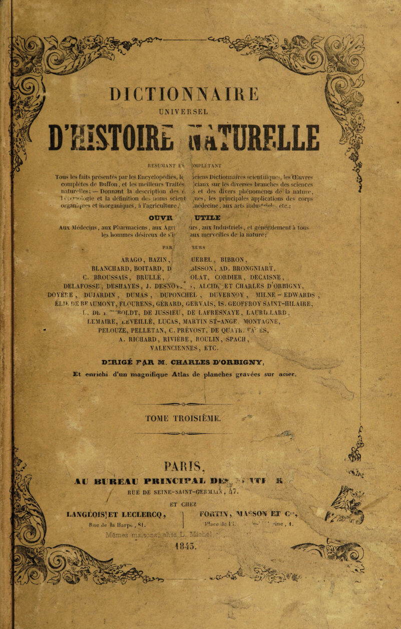 UNIVERSEL RESUMANT E’> \)MPLJ'TA.NT Tous les faits présentés par les Encyclopédies, lt ficiens Dictionnaires scientifiques, les'Œuvres complètes de Buffon, et les meilleurs Traités ,'ciaux sur les diverses branches des sciences naturelles; — Donnant la description des <■ s et des divers phénomènes de la nature, 1 étvT'v.uogie et la définition de» noms scient ,ues, les principales applications des corps organiques et inorganiques, à l’agriculture, médecine, aux arts induré!* etc.; OtTVIi UTILE Aux Médecins, aux Pharmaciens, aux Agri nrs, aux Industriels, et généralement à tous les hommes désireux de s’h aux merveilles de la nature; EURS PAR ARAGO, BAZIN, UEREL, BIRRON , BLANCHARD, BOITARD, D AlSSON, AD. BRONGNIART, C. BROUSSAIS, BRULLÉ, OLAT, CORDIER, DECAISNE, DELAFOSSE , DESHAYES, J. DESNOrM >, ALCIDE ET CHARLES D’ORBIGNY, DOYÈTE , DUJARDIN, DUMAS, DUPONCHEL , DUVERNOY , MILNE - EDWARDS ÉLIK DE BE AUMONTj FLOURENS, GÉRARD, GERYAIS, IS. GEOFFROY SAINT-HILAIRE, LAÜRILLARD. . DE jl T 'BOLDT, DE JUSSIEU, DE LAFRESNAYE , LEMAIRE, nEYEILLÉ, LUCAS, MARTIN ST-ANGE , MONTAGNE PELOUSE, PELLETAN, C. PRÉVOST, DE QUATREPAV-ÉS, A. RICHARD, RIVIÈRE, ROULIN, SPACH, VALENCIENNES, ETC. DIRIGE F£.ÏV M. CHARLES D’ORBIGNY, 2Et enrichi d’un magnifique Atlas de planches gravées sur acier TOME TROISIEME PARIS, AU BUREAU PBISCIPAl »l> : y RUE DE SEINE-SA (NT-GERMAlN , kl J ET CHEZ LANGLOIS]ET LECLERCQ, Rue de la Harpe , S|. Mêmes ma,sons i chez L. Michel ‘ 4843 FOïVTÜV * MASSON ET C une