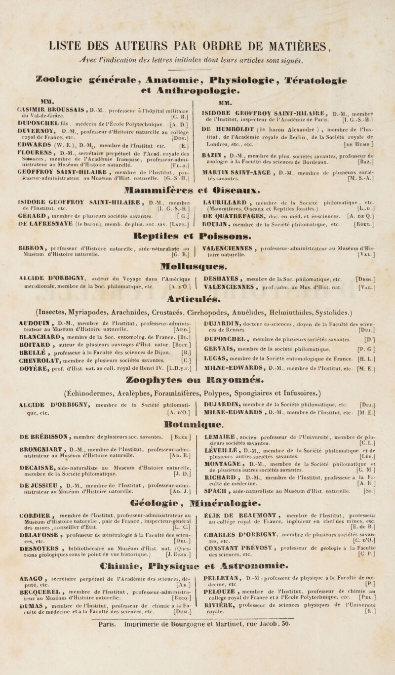 LISTE DES AUTEURS PAR ORDRE DE MATIÈRES, Avec l'indication des lettres initiales dont leurs articles sont signés. Zoologie générale9 Anatomie, Physiologie, Tératologie et Ant!aaao»ologie* MM. CASIMIR BROUSSAIS , D.-M., professeur à l’hôpital militaire du Val-de-Gràce. [f;. b.] DUPONCHEL fils , méÉrcin de l’École Polytechnique. [A. D ] DUVERNOY, D.-M., professeur d’Histoire naturelle au collège royal de France, etc. [Duv.| EDW ARDS (W.E.),D.-MV membre de l’Institut etc. [E.] FLOURENS , D.-M., secrétaire perpétuel de l’Acad. royale des Sciences, membre rie l’Académie française, professeur-admi¬ nistrateur au Muséum d’Histoire naturelle. |Fl..s.| GEOFFROY SAINT-HILAIRE , membre de l’Institut, pro¬ fesseur-administrateur au Muséum d’Hist. naturelle. [G.-S -H.] Mammifères MM. ISIDORE GEOFFROY SAINT-HILAIRE, D.-M., membre de l’Institut, inspecteur de l’Académie de Paris. [I. G.-S.-H-l DE HUMBOLDT (le baron Alexandre ) , membre de l’Ins¬ titut, de l’Académie royale de Berlin, de la Société royale de Londres, etc., etc. [de Humb ] BAZIN , D.-M., membre de plus, sociétés savantes, professeur de zoologie à la Faculté des sciences de Bordeaux. [Baz.'j MARTIN SAINT-ANGE , D.-M., membre de plusieurs socié¬ tés savantes. [M. S.-A.] ri (liseaui. ISIDORE GEOFFROY SAINT-HILAIRE, D.-M ., membre LAURILLARD y membre de la Société philomatique , etc- de l’Institut, etc. [I. G.-S.-H.| ; (Mammifères, Oiseaux et Reptiles fossiles.) [L..d.] GÉRARD , membre de plusieurs sociétés savantes. [G.] I DE QUATREFAGES, doc. en méd. et ès-sciences. [A. de Q.] DE LAFRESNAYE (le baron), memb. déplus, soc. sav. [Lafe.] I ROULIN , membre de la Société, philomatique, etc [Roül.] Keptiles et Poissons. BIBRON, professeur d’Histoire naturelle, aide-naturaliste au I VALENCIENNES, professeur-administrateur au Muséum d’His- Muséum d’Histoire naturelle. [G. B.] I toire naturelle. [Val ] Mollusques. ALCIDE D’ORBIGNY, auteur du Voyage dans l’Amérique I DESHAYES » membre de la Soc. philomatique, etc. [Desh.] méridionale, membre de la Soc. philomatique, etc. [A.d’O.] I VALENCIENNES, prof.-adm. au Mus. d’Hist. nat. [Val.] Articulés. (Insectes, Myriapodes, Arachnides, Crustacés, Cirrhopodes, Ânnélides, Helminthides, Systolides.) AUDOUIN , D.-M., membre de l’Institut, professeur-adminis¬ trateur au Muséum d’Histoire naturelle. [Aud.] BLANCHARD, membre de la Soc. entomolog.de France. [Bl.] BOITARD , auteur de plusieurs ouvrages d’Hist natur. [Boit.] BRUIiLÉ , professeur à la Faculté des sciences de Dijon. [B.] CHEVROLAT, membre de plusieurs sociétés savantes. [G.] DOYÈRE, prof. d’Hist. nat. au coll. royal de Henri IV. [L.D.y.i.] DUJARDIN, docteur es-sciences , doyen de la Faculté des scien¬ ces de Rennes. [Duj.] DUPONCHEL, membre de plusieurs sociétés savantes. [D.] GERVAIS, membre de la société philomatique. [P. G ] LUCAS, membre de la Société entomologique de France. [H. L.] MILNE-EDWARDS , D.-M., membre de l’Institut, etc. [M. E ] DUJARDIN, membre de la Société philomatique, etc. [Dt j.j MILNE-EDWARDS , D. -M., membre de l’institut, etc. [M. E.] Koophytes on Rayonnés* (Échinodermes, Acalèphes, Foraminifères, Polypes, Spongiaires et Infusoires.) ALGIDE D’ORBIGNY, membre de la Société philomati¬ que, etc. [A. d’O.] Botanique DE BRÉB1SS0N , membre de plusieurs soc. savantes. BRONGNIART , D.-M., membre de l’Institut, professeur-admi¬ nistrateur au Muséum d’Histoire naturelle. [Ad. B.] DECAISNE, aide-naturaliste au Muséum d’Histoire naturelle, membre de la Société philomatique. [J. D.] DE JUSSIEU , D.-M., membre de l’Institut , professeur-admi¬ nistrateur au Muséum d’Histoire naturelle. [Ad. J.] LEMAIRE , ancien professeur de l’Université, membre de plu¬ sieurs sociétés savantes. [C. I-.] LEVEILLÉ , D.-M., membre de la Société philomatique et de plusieurs autres sociétés savantes. [LÉv.] MONTAGNE, D.-M., membre de la Société philomatique et de plusieurs autres sociétés savantes. [G. M.] RICHARD , D. -M., membre de l’Institut, professeur à la Fa¬ culté de médecine. [A. R ] SPÂCH , aide-naturaliste au Muséum d’Hist. naturelle. [Sp.] [ Bkéb.] €wé®loj5gie, Minéralogie CORJD1ER , membre de l’Institut, professeur-administrateur au Muséum d’Histoire naturelle , pair de France , inspecteur-général des mines , conseiller d’Etat. [L. G.] DELAFOSSE , professeur de minéralogie à la Faculté des scien¬ ces, etc. [Del.] DESNOYERS , bibliothécaire au Muséum d’Hist. nat. (Ques- I tions géologiques sous le point de vue historique.) [J. Des».] Chimie, Physique ARAGO, secrétaire perpétuel de l’Académie des sciences, dé- 1 puté, etc. [A».] BECQUEREL , membre de l’institut , professeur-administra¬ teur au M uséum d’Histoire naturelle. [Becq.] i DUJ MAS , membre de l’Institut, professeur de chimie à la Fa- I culté de médecine et a la Faculté des sciences, etc. [Dum.] ÉLU. DE BEAUMONT , membre de l’Institut, professent au collège royal de Fi ance, ingénieur en chef des mines, etc. [E. de B.] CHARLES D’ORBIGNY. membre de plusieurs sociétés savan¬ tes, etc. [G. d’O.] CONSTANT PRÉVOST , professeur de géologie à la Faculté des sciences, etc. [G. 1*. J et Astronomie* PELLETAN , D.-M-, professeur de physique à la Faculté de mé¬ decine, etc. [R-] PELOUZE , membre de l’Institut, professeur de chimie au collège royal de France et à l’École Polytechnique, etc. [Pf.l ] RIVIÈRE, professeur de sciences physiques de l’Université royale. [IL 3 Paris. Imprimerie de Bourgogne et Martinet, rue Jacob. 50.
