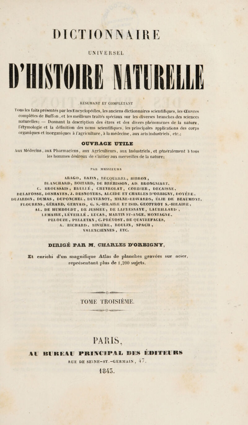 UNIVERSEL RESUMANT ET COMPLÉTANT l ous les laits présentés par les Encyclopédies, les anciens dictionnaires scientifiques, les Œuvres complètes de Buffon, et les meilleurs traités spéciaux sur les diverses branches des sciences naturelles; — Donnant la description des êtres et des divers phénomènes de la nature, 1 étymologie et la définition des noms scientifiques, les principales applications des corps organiques et inorganiques à l’agriculture, à la médecine, aux arts industriels, etc.; OUVRAGE UTILE Aux Médecins, aux Pharmaciens, aux Agriculteurs, aux Industriels, et généralement à tous les hommes désireux de s’initier aux merveilles de la nature; PAR MESSIEURS ARAGO, RAZIN, BECQUEREL, BS BR OA , BLANCHARD, BOITARD, DE BRÉBISSON, AD. BRONGNIARX, C. BROUSSAIS, BRULEE, CHEVROTAT, CORDIER, DECAISSE, DELAFOSSE, DESHAYES, J. DESNOYERS, ALCIDE ET CHARLES D’ORBIGNY, DOYÈS'.E. DUJARDIN, DUMAS, DUPONCHEL, DUVERNOY, MILNE-EDWARDS, ELIE DE BEAUMONT. FLOURENS, GÉRARD, G ER VAIS, G. S.-HILAIRE ET SS JD. GEOFFROY S.-HILAIRE, AL. DE HUMBOLDT, DE JUSSIEU, DE LA FR ESN A YE , LAURILLABD , LEMAIRE, RÉVEILLÉ , LUCAS, MARTIN ST-ANGE, MONTAGNE, PELOUZE, PELLETAN , C. PRÉVOST, DE OU AT ii EF AG ES, A. RICHARD. RIVIÈRE, ROUIJN, SPACI1 , VALENCIENNES , ETC. DÏRÏGÉ PAR M. CHARLES FORBI6NY, Et enrichi d’un magnifique Atlas de planches gravées sur acier, représentant plus de 1,200 sujets. TOME TROISIEME. PARIS, AU Kl BEAU PKIKCIPAJ, DES EMTEIKS RUE DE SEINE-ST.-GERMAIN , 47. 1845.