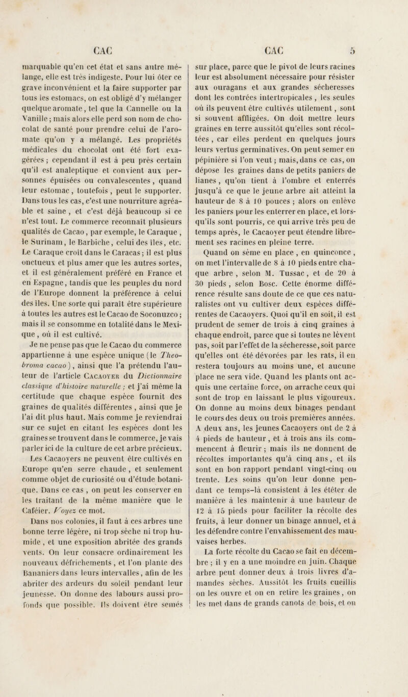 marquable qu’en cet état et sans autre mé¬ lange, elle est très indigeste. Pour lui ôter ce grave inconvénient et la faire supporter par tous les estomacs, on est obligé d’y mélanger quelque aromate, tel que la Cannelle ou la Vanille ; mais alors elle perd son nom de cho¬ colat de santé pour prendre celui de l’aro¬ mate qu’on y a mélangé. Les propriétés médicales du chocolat ont été fort exa¬ gérées ; cependant il est à peu près certain qu’il est analeptique et convient aux per¬ sonnes épuisées ou convalescentes, quand leur estomac, toutefois, peut le supporter. Dans tous les cas, c’est une nourriture agréa¬ ble et saine , et c’est déjà beaucoup si ce n’est tout. Le commerce reconnaît plusieurs qualités de Cacao, par exemple, le Caraque , le Surinam, le Barbiche, celui des îles, etc. Le Caraque croît dans le Caracas ; il est plus onctueux et plus amer que les autres sortes, et il est généralement préféré en France et en Espagne, tandis que les peuples du nord de l’Europe donnent la préférence à celui des îles. Une sorte qui paraît être supérieure à toutes les autres est le Cacao de Soconuzco ; mais il se consomme en totalité dans le Mexi¬ que , où il est cultivé. Je ne pense pas que le Cacao du commerce appartienne à une espèce unique (le Theo- broma cacao ), ainsi que l’a prétendu l’au¬ teur de l’article Cacaoyer du Dictionnaire classique d'histoire naturelle ; et j’ai même la certitude que chaque espèce fournit des graines de qualités différentes, ainsi que je l’ai dit plus haut. Mais comme je reviendrai sur ce sujet en citant les espèces dont les graines se trouvent dans le commerce, je vais parler ici de la culture de cet arbre précieux. Les Cacaoyers ne peuvent être cultivés en Europe qu’en serre chaude , et seulement comme objet de curiosité ou d’étude botani¬ que. Dans ce cas, on peut les conserver en les traitant de la même manière que le Caféier. Voyez ce mot. Dans nos colonies, il faut à ces arbres une bonne terre légère, ni trop sèche ni trop hu¬ mide , et une exposition abritée des grands vents. On leur consacre ordinairement les nouveaux défrichements, et l’on plante des Bananiers dans leurs intervalles, afin de les abriter des ardeurs du soleil pendant leur jeunesse. On donne des labours aussi pro¬ fonds que possible. Ils doivent être semés sur place, parce que le pivot de leurs racines leur est absolument nécessaire pour résister aux ouragans et aux grandes sécheresses dont les contrées intertropicales , les seules où ils peuvent être cultivés utilement, sont si souvent affligées. On doit mettre leurs graines en terre aussitôt qu'elles sont récol¬ tées , car elles perdent en quelques jours leurs vertus germinatives. On peut semer en pépinière si l’on veut; mais, dans ce cas, on dépose les graines dans de petits paniers de lianes, qu’on tient à l’ombre et enterrés jusqu’à ce que le jeune arbre ait atteint la hauteur de 8 à 10 pouces ; alors on enlève les paniers pour les enterrer en place, et lors¬ qu’ils sont pourris, ce qui arrive très peu de temps après, le Cacaoyer peut étendre libre¬ ment ses racines en pleine terre. Quand on sème en place , en quinconce , on met l’intervalle de 8 à 10 pieds entre cha¬ que arbre , selon M. Tussac, et de 20 à 30 pieds , selon Bosc. Cette énorme diffé¬ rence résulte sans doute de ce que ces natu¬ ralistes ont vu cultiver deux espèces diffé¬ rentes de Cacaoyers. Quoi qu’il en soit, il est prudent de semer de trois à cinq graines à chaque endroit, parce que si toutes ne lèvent pas, soit par l’effet de la sécheresse, soit parce qu’elles ont été dévorées par les rats, il en restera toujours au moins une, et aucune place ne sera vide. Quand les plants ont ac¬ quis une certaine force, on arrache ceux qui sont de trop en laissant le plus vigoureux. On donne au moins deux binages pendant le cours des deux ou trois premières années. A deux ans, les jeunes Cacaoyers ont de 2 à 4 pieds de hauteur, et à trois ans ils com¬ mencent à fleurir ; mais ils ne donnent de récoltes importantes qu’à cinq ans, et ils sont en bon rapport pendant vingt-cinq ou trente. Les soins qu’on leur donne pen¬ dant ce temps-là consistent à les étêter de manière à les maintenir à une hauteur de 12 à 15 pieds pour faciliter la récolte des fruits, à leur donner un binage annuel, et à les défendre contre l’envahissement des mau¬ vaises herbes. La forte récolte du Cacao se fait en décem¬ bre ; il y en a une moindre en juin. Chaque arbre peut donner deux à trois livres d’a¬ mandes sèches. Aussitôt les fruits cueillis on les ouvre et on en retire les graines, on les met dans de grands canots de bois, et ou