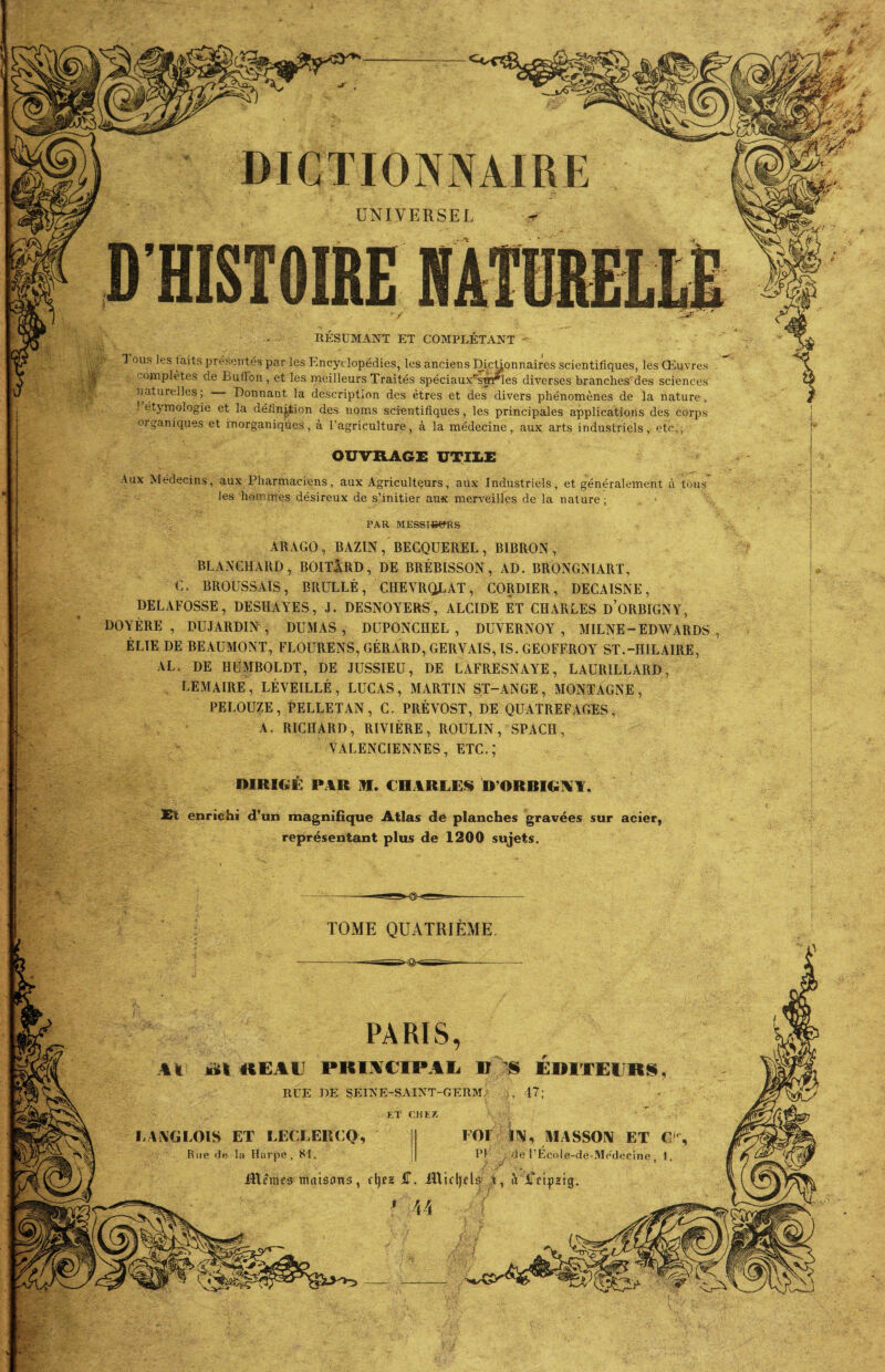 UNIVERSEL RESUMANT ET COMPLETANT - Tous les laits présentés par les Encyclopédies, les anciens DicUonnaires scientifiques, les Œuvres complètes de BufFon, et les meilleurs Traités spéciaux^sjtf^Ies diverses branches des sciences naturelles; Donnant la description des êtres et des divers phénomènes de la nature, étymologie et la définition des noms scientifiques, les principales applications des corps organiques et inorganiques, à l’agriculture, à la médecine, aux arts industriels, etc.; Aux Médecins, aux Pharmaciens, aux Agriculteurs, aux Industriels, et généralement à tous les hommes désireux de s’initier aux merveilles de la nature; ARAGO, BAZIN , BECQUEREL, BIBRON , BLANCHARD, BOITlRD, DE BRÉBISSON, AD. BRONGNIART, C. BROUSSAIS, BRULLÉ, CHEVRQLAT, CORDIER, DECAISNE, DELAFOSSE, DESHAYES, J. DESNOYERS, ALCIDE ET CHARLES d’ORBIGNY, DOYÈRE , DUJARDIN , DUMAS, DUPONCHEL , DUVERNOY , MILNE-EDWARDS ÉLIE DE BEAUMONT, FLOURENS, GÉRARD, GERVAIS, IS. GEOFFROY ST.-HILAIRE, AL. DE HUMBOLDT, DE JUSSIEU, DE LAFRESNAYE, LAUR1LLARD, LEMAIRE , LÉVEILLÉ , LUCAS , MARTIN ST-ANGE , MONTAGNE , PELOUZE, PELLETAN, C. PRÉVOST, DE QUATREFAGES, A. RICHARD, RIVIÈRE, BOULIN, SPACH, VALENCIENNES, ETC.,* DIRIGE PAR M. CHARLES D’OR RIGA A Et enrichi d’un magnifique Atlas de planches gravées sur acier représentant plus de 1200 sujets. TOME QUATRIEME PARIS, Il ait KEAl PKUCIPAL B S ÉDITEURS RUE DE SEINE-SAINT-GERM; >, 47; LANGLOIS ET LECLERCQ, Hue de la Harpe, 81. iïlêmes maisons. IN, MASSON ET C de l’École-de-Médecine, 1. à iTfipstçj.