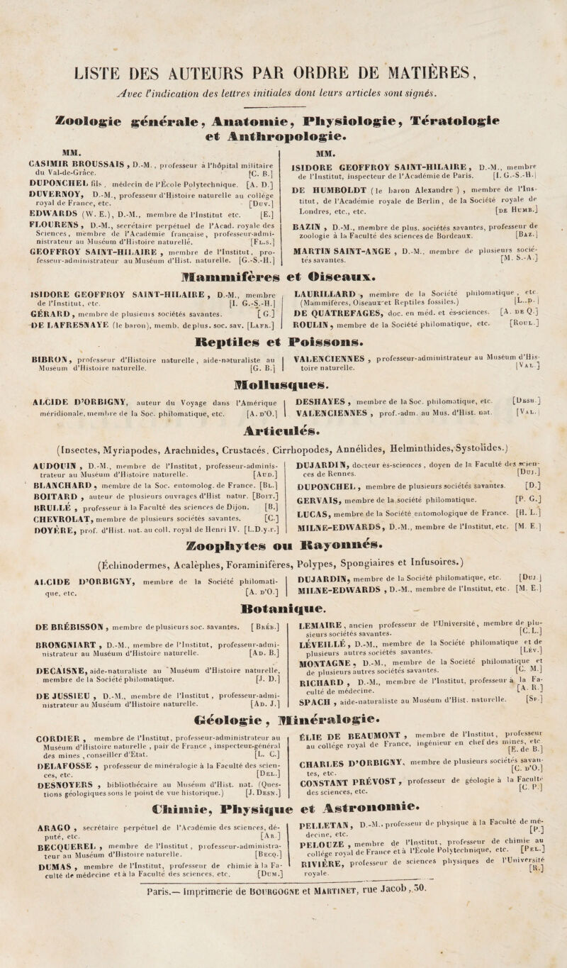 LISTE DES AUTEURS PAR ORDRE DE MATIÈRES, Avec l’indication des lettres initiales dont leurs articles sont signés. Zoologie générale 9 Anatomie 9 Pliy§iologiej Tératologie et Anthropologie» MM. CASIMIR BROUSSAIS , D.-M., professeur à l’hôpital militaire du Val-de-Gràce. |C. B.] DUPONCHEL fils , médecin de l’École Polytechnique. [A. D.) DUVERNOY, D.-M., professeur d’Histoire naturelle au collège royal de France, etc. [Duv.] EDWARDS (W. E.), D.-M., membre de l’Institut etc. [E.] FLOURENS, D.-M., secrétaire perpétuel de l’Acad. royale des | Sciences, membre de l’Académie française, professeur-admi¬ nistrateur au Muséum d’Histoire naturelle. [Fl.s.] GEOFFROY SAINT-HILAIRE , membre de l’Institut, pro¬ fesseur-administrateur au Muséum d’Hist. naturelle. [G.-S.-H.] Mammifères MM. ISIDORE GEOFFROY SAINT-HILAIRE, D.-M., membre de l’Institut, inspecteur de l’Académie de Paris. [I.G.-S.-H.j DE HUMBOLDT (le baron Alexandre), membre de l’Ins¬ titut, de l’Académie royale de Berlin , de la Société royale de Londres, etc., etc. [de Humb.J BAZIN , D.-M., rrtembre de plus, sociétés savantes, professeur de zoologie à la Faculté des sciences de Bordeaux. [Baz.[ MARTIN SAINT-ANGE , D.-M., membre de plusieurs socié¬ tés savantes. [M.S.-A.j et Oiseaux. ISIDORE GEOFFROY SAINT-HILAIRE , D.-M., membre de l’Institut, etc. [I. G.-S.-H.) GÉRARD, membre de plusieurs sociétés savantes. [G.] DE LAFRESNAYE (le baron), memb. déplus, soc. sav. [Lafr.] LAURILLARD , membre de la Société philoma (Mammifères, Oiseautret Reptiles fossiles.) DE QUATREFAGES, doc. en méd. et és-sciences. ROULIN , membre de la Société philomatique, etc. tique , etc [L..D-] [A. DE Q.] [Roul.] Reptiles et (Poissons. BIBRON, professeur d’Histoire naturelle, aide-naturaliste au I VALENCIENNES, professeur-administrateur au Muséum d His- Muséum d’Histoire naturelle. [G. B.] I toire naturelle. [\al j Mollusques. ALCIDE D’ORBIGNY, auteur du Voyage dans l’Amérique I DESHAYES , membre de la Soc. philomatique, etc. [Desh ] méridionale, membre de la Soc. philomatique, etc. [A.d’O.] 1 VALENCIENNES, prof.-adm. au Mus. d’Hist. nat. [Val. Articulés. '[Dseotes, Myriapodes, Arachnides, Crustacés. Cirrhopodes, Annélides, Helminthides, Systolides.) AUDOUIN , D.-M., membre de l’Institut, professeur-adminis¬ trateur au Muséum d’Histoire naturelle. [Aon.] BLANCHARD, membre de la Soc. entomolog.de France. [Bl.] BOITARD , auteur de plusieurs ouvrages d’Hist natur. [Boit.] BRULLE , professeur à la Faculté des sciences de Dijon. [B.] CHEVROLAT, membre de plusieurs sociétés savantes. [C.] DOYÈRE, prof. d’Hist. nat. au coll. royal de Henri IV. [L.D.y.r.] Zoophytes ou (Échinodermes, Acalèphes, Foraminifères, ALCIDE D’ORBIGNY, membre de la Société philomati¬ que, etc. [A. d’O.] DUJARDIN, docteur ès-sciences , doyen de la Faculté des scien¬ ces de Rennes. [Duj.] DUPONCHEL, membre de plusieurs sociétés savantes. [D.] GERVAIS, membre de la société philomatique. [P. G.] LUCAS, membre de la Société entomologique de France. [H. L.] MILNE-EDW’ARDS, D.-M., membre de l’Institut, etc. [M. E ] Rayonnés. Polypes, Spongiaires et Infusoires.) DUJARDIN, membre de la Société philomatique, etc. [Düj j MILNE-EDWARDS , D.-M., membre de l’institut, etc. [M. E.] Botanique. DE BRÉBISSON , membre deplusieurs soc. savantes. [ BkÉb.] BRONGNIART , D.-M., membre de l’Institut, professeur-admi¬ nistrateur au Muséum d’Histoire naturelle. [Ad. B.] DECAISNE, aide-naturaliste au 'Muséum d’Histoire naturelle, membre de la Société philomatique. [J. D.] DE JUSSIEU, D.-M., membre de l’Institut, professeur-admi¬ nistrateur au Muséum d’Histoire naturelle. [Ad. J.] LEMAIRE , ancien professeur de l’Université, membre de plu¬ sieurs sociétés savantes. 1^' LEVEILLÉ , D.-M., membre de la Société philomatique et de plusieurs autres sociétés savantes. [LÉv.] MONTAGNE, D.-M., membre de la Société philomatique et de plusieurs autres sociétés savantes. [G. M ] RICHARD, D.-M., membre de l’Institut, professeur à la fa¬ culté de médecine. tA- R’3 SPACH , aide-naturaliste au Muséum d’Hist. naturelle. [Sp.] Réologie ; Minéralogie» CORDIER , membre de l’Institut, professeur-administrateur au ÉLIE DE BEAUMONT, membre de 1 Institut, P)1)53el'' ?. ’ ’  - -•--—au college royal de France, ingémeur en chef des m nés etc Muséum d’ilistoire naturelle , pair de France , inspecteur-généra: des mines , conseiller d'Etat. [L. G.] DELAFOSSE , professeur de minéralogie à la Faculté des scien¬ ces, etc. [Del.] DESNOYERS , bibliothécaire au Muséum d’Hist. nat. (Ques¬ tions géologiques sous le point (le vue historique.) [J. Desn.] [E. de B.] CHARLES D’ORBIGNY, membre de plusieurs sociétés savan¬ tes, etc. fC' U’ü'^ CONSTANT PRÉVOST , professeur de géologie à la Faculté des sciences, etc. 1 Chimie, Physique et Astronomie ARAGO , secrétaire perpétue] de l’Académie des sciences, dé¬ puté, etc. [Ar.] becquerel, membre de l’Institut , professeur-administra¬ teur au Muséum d’Histoire naturelle. [Becq.] DUMAS , membre de l’Institut, professeur de chimie à la Fa¬ culté de médecine età la Faculté des sciences, etc. [Dlm.] PELLETAN, D.-M., professeur de physique à la Faculté de mé¬ decine, etc. PELOLZE , membre de l’Institut, professeur de chimie au collège royal deFrance età l’Ecole Polytechnique, etc. [I f.l.] RIVIÈRE, professeur de sciences physiques de l’Université royale. ^ Paris.— Imprimerie de Bourgogne et Martinet, rue Jacob ,.30.