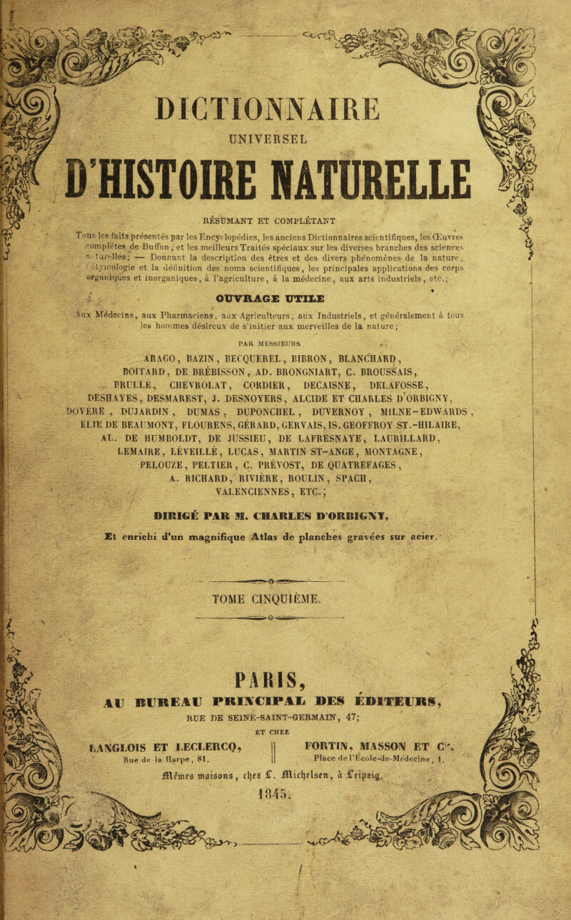 PAR MESSIEURS ARAGO, BAZIN, BECQUEREL, BIBRON , BLANCHARD, BOITARD, DE BRÉBISSON, AD. BRONGNIART, C. BROUSSAIS, BRULLÉ, CHEVROLAT, CORD1ER, DECAISNE, DELAFOSSE , DESHAYES, DESMAREST, J. DESNOYERS, ALCIDE ET CHARLES d’ORBIGNY, DOYÈRE , DUJARDIN , DUMAS , DUPONCHEL , DUYERNOY , MILNE-EDWARDS , EUE DE BEAUMONT, FLOURENS, GÉRARD, GERVAIS, IS. GEOFFROY ST.-HILAIRE, AL. DE HUMBOLDT, DE JUSSIEU, DE LAFRESNAYE, LAUR1LLARD, LEMAIRE , LÉVEILLÉ , LUCAS, MARTIN ST-ANGE , MONTAGNE , PELOUZE, PELTIER , C. PRÉVOST, DE QUÀTREFAGES, A. RICHARD, RIVIÈRE, ROULIN, SPACH, VALENCIENNES, ETC.; DSBIGÉ PAH M. CHARLES D’ORBIGNY, Et enrichi d’un magnifique Atlas de planches gravées sur acier. PARIS, AU BUREAU PBUSCIPAl DES EDITEURS, RUE DE SEINE-SAINT-GERMAIN, 47; ET CHEZ FORTIN, MASSON ET CiP. Place de l’Ecole-de-Mcdccine I. LANGLOIS ET LECLERCQ, Rue de la Harpe, 81. Blêmes maisons, cljez £. iUtdjelsen, a iTetfztg, 1845. DICTIONNAIRE UNIVERSEL D'HISTOIRE NATURELLE RÉSUMANT ET COMPLÉTANT Tous les faits présentés par les Encyc lopédies, les anciens Dictionnaires scientifiques, les Œuvres complètes de BufFon , et les meilleurs Traités spéciaux sur les diverses branches des sciences n tui'elles; — Donnant la description des êtres et des divers phénomènes de la nature, ; étymologie et la définition des noms scientifiques, les principales applications des corps organiques et inorganiques, à l’agriculture, à la médecine, aux arts industriels, etc.; OUVRAGE UTILE Aux Médecins, aux Pharmaciens, aax Agriculteurs, aux Industriels, et généralement à tous les hommes désireux de s’initier aux merveilles de la nature;