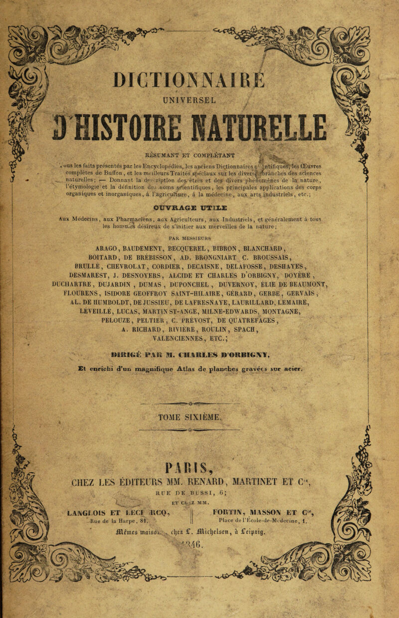 UNIVERSEL EÜSUMANT ET COMPLETANT X ous les faits présentés par les Encyclopédies, les anciens Dictionnaires ^ ■.’;ntifiqué^lés Œuvres conaplètes de Buffon, et les meilleurs Traités spéciaux sur les diversfe^ranclies des sciences naturelles; — Donnant la dee r'ption de$. êtres et des divers phénomènes de la nature, l’étymologie et la définition dc\s norns scientifiques, les principales applications des corps organiques et inorganiques, à l’agriculture, à la médecine, aux arts industriels, etc.; OUVRAGE UTîliE Aux Médecins, aux Pharmaciens, aux Agriculteurs, aux Industriels, et généralement à tons les hommes désireux de s’initier aux merveilles de la nature; PAR M. CHARLES H’ORBIGAY, Et enrichi d*un magnifique Atlas de planches gravées sur acier. PARIS, CHEZ LES ÉDITEURS MM. RENARD, MARTINET ET C'% RÜE DE BÜSSI, 6; /, ET CUiZ MM. LAiXGLOIS ET lÆCI UEO, Rue de la Harpe, SI. FORTIIV, MASSOIV ET C‘% Place de rEcüle-de-Mt decine 1 Rimes maison , fljes £. iiltfljelsen, à iTetpzig, ''!46. e: ■T