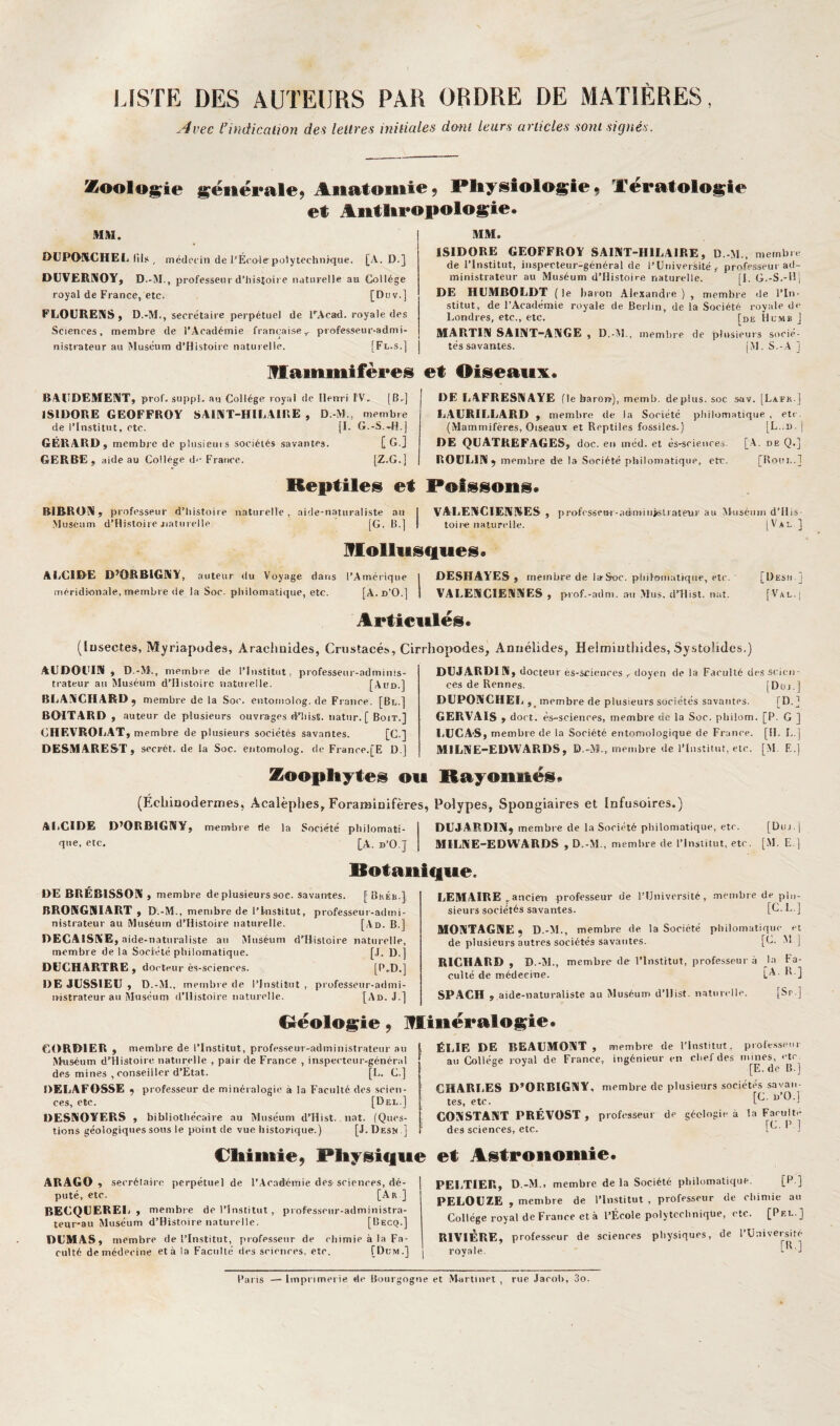 Avec l'indication des lettres initiales dmit leurs articles sont signés. Zoologie générale, Anatomie, Pliysiologie, Tératologie et Aiitlipopologie. MM. DUPtMICHEL (ils , médecin de l’École polytechnique. [A. D.] DUVERMOYj D.-M., professeur d’iiistoire naturelle au Collège royal de France, etc. [Duv.] FLOURENS, D.-M., secrétaire perpétuel de PAcad. royale des Sciences, membre de l’Académie française,, professeur-admi¬ nistrateur au Muséum d’Histoire naturelle. [Fl.s.] MM. ISIDORE GEOFFROY SAIWT-HILAIRE, D.-M., membre de l’Institut, inspecteur-général de l’Université,- professeur ad¬ ministrateur au Muséum d’flistoire naturelle. [I. G.-S.-IM DE HUMBOLDT ( le liaron Alexandre ) , membre de l’In¬ stitut, de l’Académie royale de Berlin, de la Société royale de Londres, etc., etc. [de Humb J MARTINI SAINT-AIXGE , D-M.. membre de plusieurs socié¬ tés savantes. [M.S.-A] mammifères et Oiseaux. BAUDEMEMT, prof, suppl. au Collège royal de Henri fV, [B,] ISIDORE GEOFFROY SAIAT-HILAIRE , D.-M., membre de l’Institut, etc. [L G.-S.-H.j GÉRARD, membre de plusieurs sociétés savantes. [ G.j GERBE, aideau Collège de France. [Z.G.] DE LAFRESMAYE (le barorï), memb. déplus, soc sav. [Lafk.] LAURILLARD , membre de la Société philomatique. , etc . (Mammifères, Oiseaux et Reptiles fossiles.) [L..d. | DE QLATREFAGES, doc. en inéd. et és-sciences. [.A. de Q.] ROÜLIN ÿ membre de la Société philomatique, etc. [Roui,.] Reptiles et Poissons. BIRROK, professeur d’histoire naturelle, aide-naturaliste au | VALEIUClENKES , prufcsseB-r-atiiiHiiisliate'ur au Muséum d’His- Museum d’Hisloire jiatiirelie [G. B.] I toire naturelle. [Val ] Iflolliistlues • ALCIDE D’ORBIGWY, auteur du Voyage dans l’Amérique 1 DESHAYES , membre de larSoc. pliilomatique, etc. [Desh ] méridionale, membre de la Soc. philomatique, etc. [A. d’O.] 1 VALEMCIEIMNES , prof.-adm. au Mus. dTlist. nat. [Val.| Articulés. (lusectes. Myriapodes, Arachnides, Crustacés, Cirrhopodes, Aniiélides, Helmiuthides, Systolidcs.) AUDOUIN , D.-M., membre de l’Institut, professeur-adminis- j trateur au Muséum d’Histoire naturelle. [Aud.] BLAYGHARDÿ membre de la Soc. entomolog. de France, [Bl.] BOITARD , auteur de plusieurs ouvrages d’iiist. natiir. [ Boit.] CHEVROLAT, membre de plusieurs sociétés savantes. [C.] DESMARES-T, secrét. de la Soc. entomolog. de France.[E D.] Zoopliytes ou (Échinodernies, Acalèphes, Foraminifères, AliGIDE D’ORBIGNY, membre rie la Société philomati¬ que, etc. [A. b’O.J DUJARDIN, docteu r és-sciences ,. doyen de la Farulté des scien¬ ces de Rennes. [Düj.j DÜPONGHEL,. membre de plusieurs sociétés savantes. [D.] GERVAIS , doct. ès-scieiires, membre de la Soc. pbilom. [P. G ] LUCAS, membre de la Société entomologique de Franee. [H. L.j MILNE-EDWARDS, D.-M., membre de l’Institut, etc. [M. E.] Rayonnés. Polypes, Spongiaires et Infusoires.) DUJARDIN, membre de la Soriété pliilomatique, etc. [Di)j.| MILNE-EDWARDS , D.-M., membre de l’Institut, etc. [M. E.) Rotanique DE BRÉB1SSON , membre de plusieurs soc. savantes. [ Bkéb.], BRONGNIART , D.-M., membre de l’Institut, professeur-admi¬ nistrateur au Muséum d’Histoire naturelle. [Ad. B.] DEGAISNE, aide-naturaliste au Muséum d’Bisloire naturelle, membre delà Société philomatique. [,1. D.] DUGHARTRE , docteur ès-soienees. [P.D.] DE JUSSIEU, D.-M., membre de l’Institut , professeur-admi- n-istrateur au Siuséum d’Histoire naturelle. [Ad. J.] LEMAIRE , ancicD professeur de l’Université, .membre de plu¬ sieurs sociétés savantes. [U. L. ] MONTAGNE, D.-M., membre de la Société philomatique et de plusieurs autres sociétés savantes. [C. M ] RICHARD , D.-M., membre de l’Institut, professeur à la fa¬ culté de médecine. ] SPACH , aide-naturaliste au Muséum d’Ilist. natinelle. [Sr.] Gréologie, minéralogie. CORDIER , membre de l’Institut, professeur-administrateur au Muséum d’Histoire naturelle , pair de France , inspecteur-général des mines , conseiller d’Etat. [L. C.] DELAFOSSE , professeur de minéralogie à la Faculté des seieti- ces, etc. [Del.] ÜESNOYERS , bibliothécaire au Muséum d’Hist. iiat. (Ques¬ tions géologiques sous le point de vue historique.) [J.Desw ] ÎILIE DE BEAUMONT, membre de l'Institut, piole.sseui au Collège royal de France, ingénieur en clief des mines, etc. [E. de B.j IHARLES D’ORBIGNY, membre de plusieurs sociétés savan¬ tes, etc. ^ iONSTANT PRÉVOST, professeur de géologie à la Faculté des sciences, etc. '] Cliiiiiîe, Physique ARAGO , secrétaire perpétuel de l’Académie des-scienres, dé- 1 puté, etc. [Ar ] BECQUEREL, membre de l’Institut , pi ofesseur-administra- teur-au Muséum d’Histoire naturelle. [Becq.] DUMAS, membre de l’Institut, professeur de rbimie à la Fa¬ culté de médecine et à la Faculté «les seienres. etc. [Dcm.] | et Astronomie. PELTIER, D.-M., membre de la Société pliilomatique. [P ] PELOUZE , membre de l’iirstitut , professeur de cliimie au Collège royal de Franee et à l’École polytechnique, etc. [Pel.] RIVIÈRE, profe.sseur de scienres physiques, de l’Université royale. Pal is — Imprimerie de Bourgogne et Martinet , rue Jacoti, 3o.