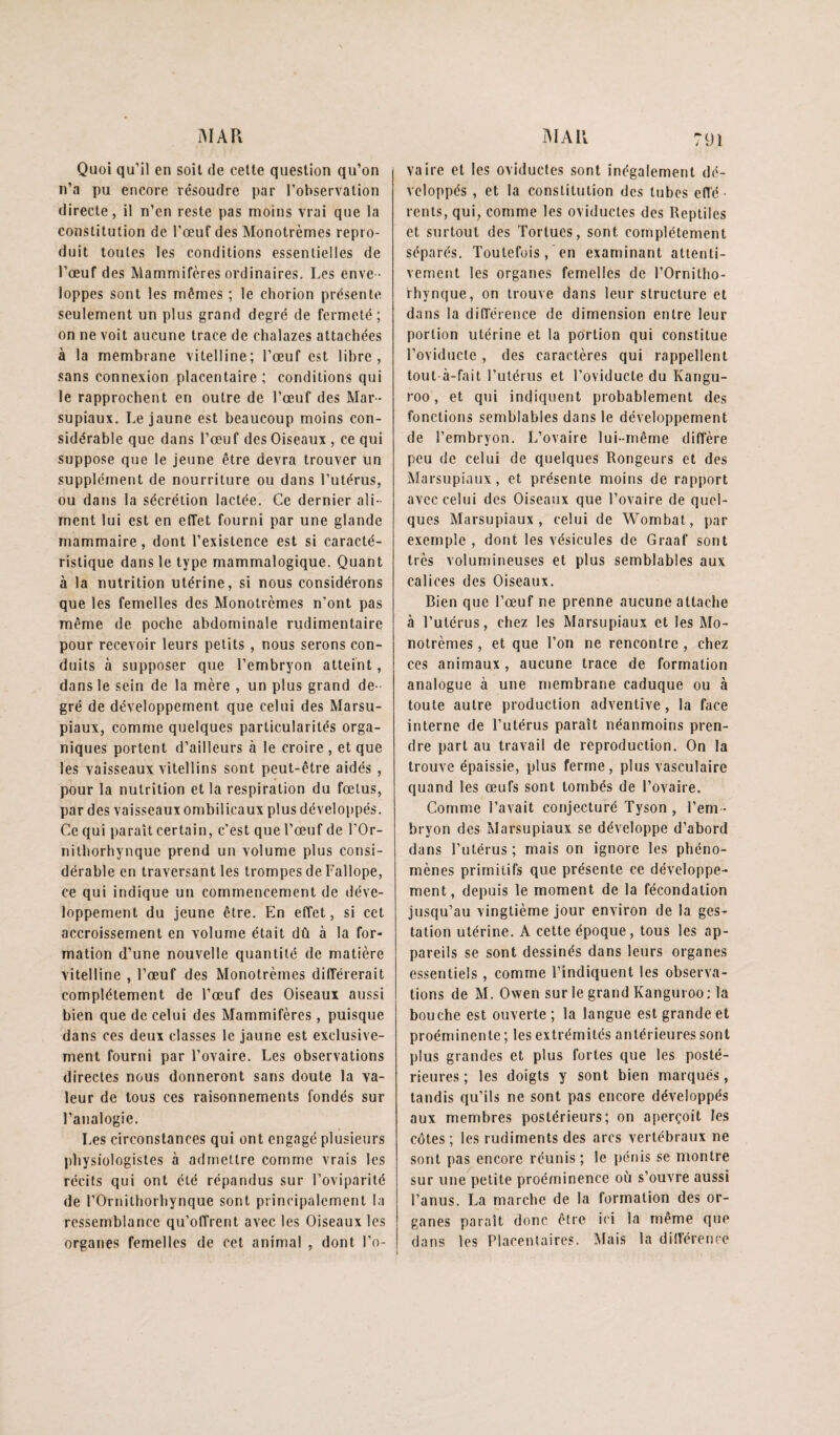 i^IAR AFAU Quoi qu’il en soit de celle queslion qu’on n’a pu encore résoudre par l’observalion direcle, il n’en resle pas moins vrai que la conslilulion de l’œuf des Monotrèmes repro¬ duit toutes les conditions essentielles de l’œuf des Mammifères ordinaires. Les enve ¬ loppes sont les mêmes ; le chorion présente seulement un plus grand degré de fermeté; on ne voit aucune trace de chalazes attachées à la membrane vitelline; l’œuf est libre, sans connexion placentaire; conditions qui le rapprochent en outre de l’œuf des Mar¬ supiaux. Le jaune est beaucoup moins con¬ sidérable que dans l’œuf des Oiseaux , ce qui suppose que le jeune être devra trouver un supplément de nourriture ou dans Lutérus, ou dans la sécrétion lactée. Ce dernier ali¬ ment lui est en effet fourni par une glande mammaire, dont l’existence est si caracté¬ ristique dans le type mammalogique. Quant à la nutrition utérine, si nous considérons que les femelles des Monotrèmes n’ont pas même de poche abdominale rudimentaire pour recevoir leurs petits , nous serons con¬ duits à supposer que l’embryon atteint, dans le sein de la mère , un plus grand de ¬ gré de développement que celui des Marsu¬ piaux, comme quelques particularités orga¬ niques portent d’ailleurs à le croire , et que les vaisseaux vitellins sont peut-être aidés , pour la nutrition et la respiration du fœtus, par des vaisseaux ombilicaux plus développés. Ce qui paraît certain, c’est que l’œuf de l’Or- nithorhynque prend un volume plus consi¬ dérable en traversant les trompes de Fallope, ce qui indique un commencement de déve¬ loppement du jeune être. En effet, si cet accroissement en volume était dû à la for¬ mation d’une nouvelle quantité de matière vitelline , l’œuf des Monotrèmes différerait complètement de l’œuf des Oiseaux aussi bien que de celui des Mammifères , puisque dans ces deux classes le jaune est exclusive¬ ment fourni par l’ovaire. Les observations directes nous donneront sans doute la va¬ leur de tous ces raisonnements fondés sur l’analogie. Les circonstances qui ont engagé plusieurs physiologistes à admettre comme vrais les récits qui ont été répandus sur l’oviparité de rOrnithorhynque sont principalement la ressemblance qu’offrent avec les Oiseaux les organes femelles de cet animal , dont l’o¬ vaire et les oviducles sont inégalement dé¬ veloppés , et la constitution des tubes efl’é • rents, qui, comme les oviducles des Reptiles et surtout des Tortues, sont complètement séparés. Toutefois, en examinant attenti¬ vement les organes femelles de l’Ornitho- rhynque, on trouve dans leur structure et dans la différence de dimension entre leur portion utérine et la portion qui constitue l’oviducte , des caractères qui rappellent tout-à-fait l’utérus et l’oviducle du Kangu- roo, et qui indiquent probablement des fonctions semblables dans le développement de l’embryon. L’ovaire lui-même diffère peu de celui de quelques Rongeurs et des Marsupiaux, et présente moins de rapport avec celui des Oiseaux que l’ovaire de quel¬ ques Marsupiaux, celui de Wombat, par exemple , dont les vésicules de Graaf sont très volumineuses et plus semblables aux calices des Oiseaux. Bien que l’œuf ne prenne aucune attache à l’utérus, chez les Marsupiaux et les Mo¬ notrèmes , et que l’on ne rencontre , chez ces animaux, aucune trace de formation analogue à une membrane caduque ou à toute autre production advenlive, la face interne de l’utérus paraît néanmoins pren¬ dre part au travail de reproduction. On la trouve épaissie, plus ferme, plus vasculaire quand les œufs sont tombés de l’ovaire. Comme l’avait conjecturé Tyson , l’em ¬ bryon des Marsupiaux se développe d’abord dans l’utérus ; mais on ignore les phéno¬ mènes primitifs que présente ce développe¬ ment, depuis le moment de la fécondation jusqu’au vingtième jour environ de la ges¬ tation utérine. A cette époque, tous les ap¬ pareils se sont dessinés dans leurs organes essentiels , comme l’indiquent les observa¬ tions de M. Owen sur le grand Kanguroo; la bouche est ouverte ; la langue est grande et proéminente; les extrémités antérieures sont plus grandes et plus fortes que les posté¬ rieures ; les doigts y sont bien marqués, tandis ([u’ils ne sont pas encore développés aux membres postérieurs; on aperçoit les côtes ; les rudiments des arcs vertébraux ne sont pas encore réunis; le pénis se montre sur une petite proéminence où s’ouvre aussi l’anus. La marche de la formation des or¬ ganes paraît donc être ici la même que dans les Placentaires, ^lais la diirérence