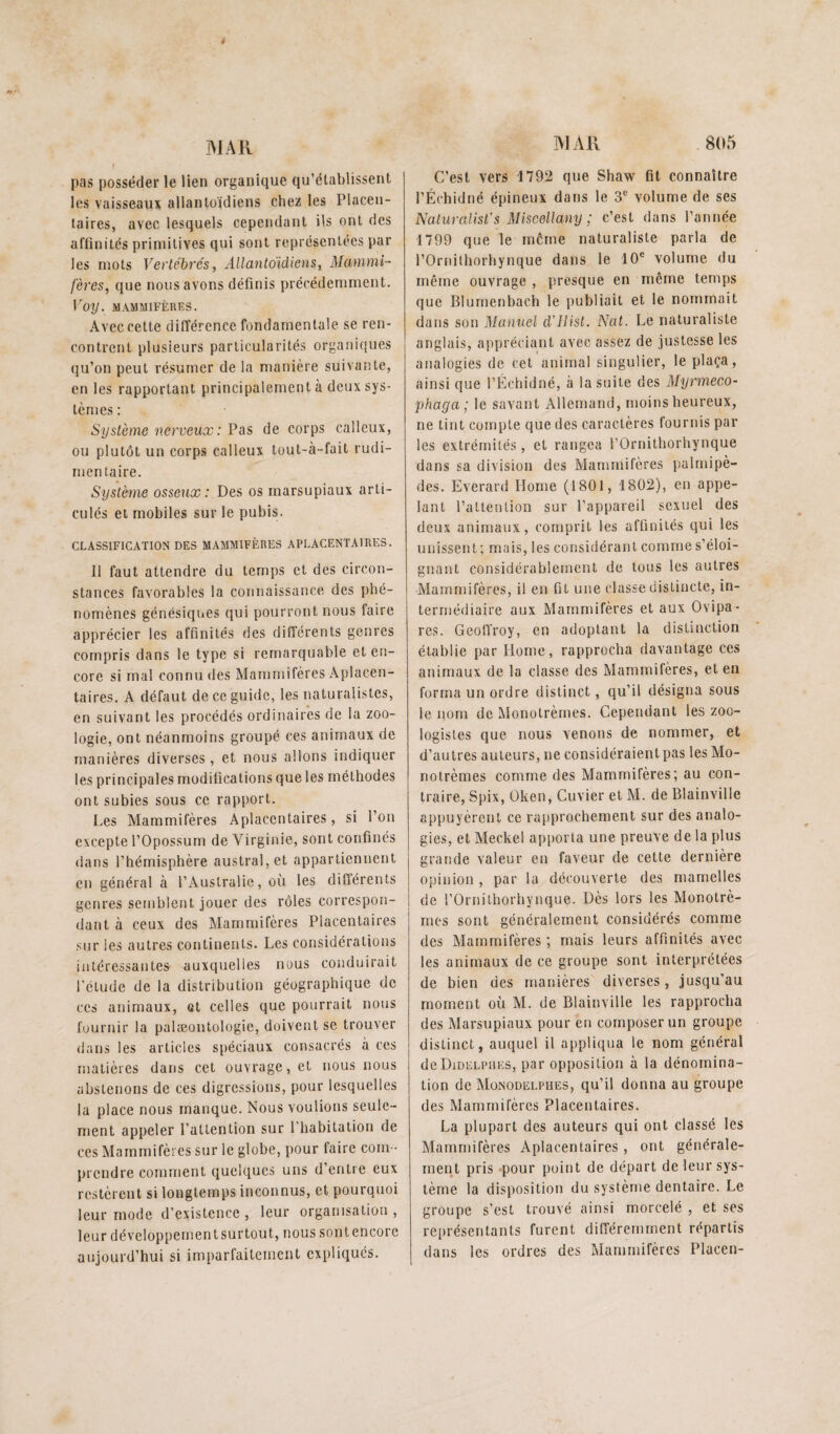 MAR pas posséder le lien organique qu’établissent les vaisseaux allantoidiens chez les Placen¬ taires, avec lesquels cependant ils ont des affinités primitives qui sont représentées par les mots Vertébrés, Allantoidiens, Mammi¬ fères, que nous avons définis précédemment. Tor/. MAMMIFÈRES. Avec cette différence fondamentale se ren¬ contrent plusieurs particularités organiques qu’on peut résumer de la manière suivante, en les rapportant principalement à deux sys¬ tèmes : Système nerveux: Pas de corps calleux, ou plutôt un corps calleux tout-à-fait rudi¬ mentaire. Système osseux: Des os marsupiaux arti¬ culés et mobiles sur le pubis. CLASSIFICATION DES MAMMIFÈRES APLACENTAIRES. Il faut attendre du temps et des circon¬ stances favorables la connaissance des phé¬ nomènes génésiques qui pourront nous faire apprécier les affinités des différents genres compris dans le type si remarquable et en¬ core si mal connu des Mammifères Âplacen- laires. A défaut de ce guide, les naturalistes, en suivant les procédés ordinaires de la zoo¬ logie, ont néanmoins groupé ces animaux de manières diverses, et nous allons indiquer les principales modifications que les méthodes ont subies sous ce rapport. Les Mammifères Aplacentaires, si l’on excepte l’Opossum de Virginie, sont confinés dans l’hémisphère austral, et appartiennent en général à l’Australie, où les différents genres semblent jouer des rôles correspon¬ dant à ceux des Mammifères Placentaires sur les autres continents. Les considérations intéressantes auxquelles nous conduirait l'étude de la distribution géographique de CCS animaux, et celles que pourrait nous fournir la palæontologie, doivent se trouver dans les articles spéciaux consacrés à ces matières dans cet ouvrage, et nous nous abstenons de ces digressions, pour lesquelles la place nous manque. Nous voulions seule¬ ment appeler l’attention sur l’habitation de ces Mammifères sur le globe, pour faire com ¬ prendre comment quelques uns d’entre eux restèrent si longtemps inconnus, et pourquoi leur mode d’existence , leur organisation , leur développcmentsurtout, nous sontencore aujourd’hui si imparfaitement expliqués. MAR 805 C’est vers 1792 que Shaw fit connaître l’Échidné épineux dans le 3® volume de ses Naturalist’s Miscellany ; c’est dans l’année 1799 que le même naturaliste parla de rOrnilhorhynque dans le 10® volume du même ouvrage , presque en même temps que Blumenhach le publiait et le nommait dans son Manuel d’ilist. Nat. Le naturaliste anglais, appréciant avec assez de justesse les analogies de cet animal singulier, le plaça, ainsi que l’Échidné, à la suite des Myrmeco- phaga; le savant Allemand, moins heureux, ne tint compte que des caractères fournis par les extrémités, et rangea rOrnithorhynque dans sa division des Mammifères palmipè¬ des. Everard Home (1801, 1802), en appe¬ lant l’attention sur l’appareil sexuel des deux animaux, comprit les affinités qui les unissent; mais, les considérant comme s’éloi¬ gnant considérablement de tous les autres Mammifères, il en fit une classe distincte, in¬ termédiaire aux Mammifères et aux Ovipa ¬ res. GeolTroy, en adoptant la distinction établie par Home, rapprocha davantage ces animaux de la classe des Mammifères, et en forma un ordre distinct, qu’il désigna sous le nom de Monotrèmes. Cependant les zoo¬ logistes que nous venons de nommer, et d’autres auteurs, ne considéraient pas les Mo¬ notrèmes comme des Mammifères; au con¬ traire, Spix, Oken, Cuvier et M. de Blainville appuyèrent ce rapprochement sur des analo¬ gies, et Meckel apporta une preuve de la plus grande valeur en faveur de cette dernière opinion , par la découverte des mamelles de rOrnithorhynque. Dès lors les Monotrè¬ mes sont généralement considérés comme des Mammifères ; mais leurs affinités avec les animaux de ce groupe sont interprétées de bien des manières diverses, jusqu’au moment où M. de Blainville les rapprocha des Marsupiaux pour en composer un groupe distinct, auquel il appliqua le nom général deDiDELPiiEs, par opposition à la dénomina¬ tion de Münodelphes, qu’il donna au groupe des Mammifères Placentaires. La plupart des auteurs qui ont classé les Marnniifères Aplacentaires , ont générale¬ ment pris pour point de départ de leur sys¬ tème la disposition du système dentaire. Le groupe s'est trouvé ainsi morcelé , et ses représentants furent ditî'éremment répartis dans les ordres des Mammifères Placen-
