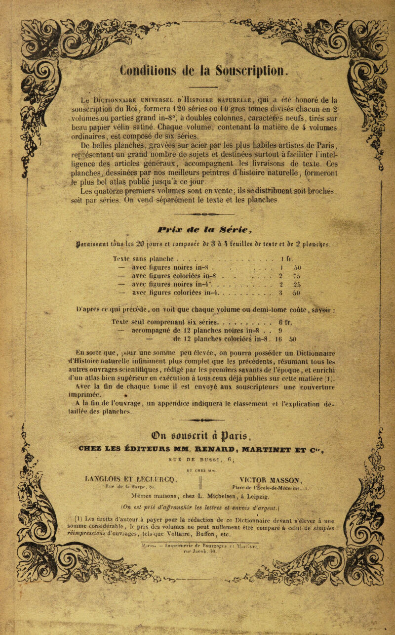 de la So|]scription. Le Dictionnaire universel ©'Histoire naturelle, qui a été honoré de la souscription du Roi , formera 120 séries ou 10 gros tomes divisés chacun en 2 > volumes ou parties grand in-8®, à doubles colonnes, caractèrés neufs, tirés sur beau papier vélin satiné. Chaque volume, contenant la matière de 4 volunaes ordinaires , est composé de six séries. De belles planches, gravées sur acier pat’ les plus lîabiles artistes de Paris, représentant un grand nombre de Sujets et destinées Surtout à faciliter l’intel¬ ligence des articles généraux, accompagnent les livraisons de texte. Ces planches, dessinées par nos meilleurs peintres d’histoire naturelle, formeront le plus bel atlas publié jusqu’à ce jour. Les quatorze premiers volumes sont en vente ; ils se distribuent soit brochés soit par séries. On vend séparément le texte et les planches. M*riæ lie Mtt Série, paraissant taus lfs 20 jours rt composée Îie3 o 5 feuilles be texte et be 2 plaivs^es. Texte sans planche .. I fr. — avec ligures noires in-8 . . . . ... } ôO — avec figures coloriées in-8 . .2 75 — avec figures noires în-4'.. . ... 2 2â — avec figures coloriées in-4... 3 50 D’après ce ({Urprécède, on voit que chaque volume ou demi-tome coûte, savoir ; Texte seul comprenant six séries.6 fr. — accompagné de 82 planches noires in-8 .. 9 — — de 12 planches coloriées in-8. 86 60 Ln sorte que, pour une somme peu élevée, on pourra posséder un Dictionnaire d’Histoire naturelle infiniment plus complet que les précédents, résumant tous les autres ouvrages scientifiques, rédigé par les premîers savants de Pépoque, et enrichi d’un allas bien supérieur en exécution à tous ceux déjà publiés sur cette matière (l). .Wec la fin de chaque tome il est envoyé aux souscripteurs une couverture imprimée. » 4 la fin de l’ouvrage, un appendice indiquera le classement et l'explication dé¬ taillée des planches. ôoumit d Paris, ÉDITEURS MM. RENARD, MARTINET ET ET CHEX MM. LAWGLOIS ET LEGt.LRCQ, Hue rie lu lliirpe., 8k VICTOR MASSON, Place de l’Ecolc-de-Méderinè, Mêmes maisons, chez L. Miçhelsen, à Leipzig. (On est prié d’ajffranchir les lettres et envois d'argent.] (1) Les droits d’auteur à payer pour la rédaction de ce Dictionnaire devant s’élever à un somme considérable, le prix des volumes ne peut nullement être comparé à celui de simple réimpressions d'ouvranges, tels qü.G Voltaire, Bufibn, etc. Iiiipriniprif'rie PnurçopDC n Miiiiir.i-i, ciM* Jacob. .‘10.