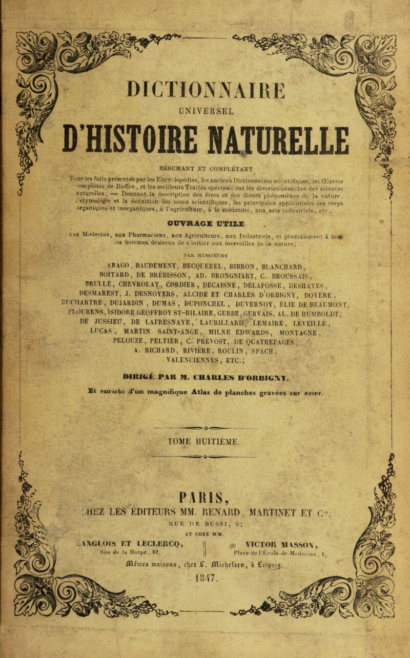 9 ■P'. UNIVERSEL RESUMANT ET COMPLÉTANT les faits présentés par les Encyclopédies, les anciens Dictionnaires scii^ntifiques, les Oùivres '.ompletes .de Buffon , et les meilleurs Traités spéciaux sur les diverses oranclies des sciences naturelles; —- Donnant. la description des êtres et des divers phénomènes de la nature, J étymologie et la définition des noms scientifiques, les principales applications.des corps organiques et inorganiques, à 1 agricultftre , à la médecine , aux arts industriels ,.otc,; OWRAGE UTllÆ ; A.ix Médecins, aux Pharmaciens, aux Agriculteurs, aux Industriels, et généralement à toiw I iCS hommes désireux de s'initier aux merveilles de la nature ; î ! PAR MESSIEURS ARAGO ,BAÜDEMENT, BECQUEREL, BIBRON, BLANCHARD, BOITARD, DE BRÉBISSON, AD. BRONGNIART, C. BROUSSAIS^ BRIILLÉ, CHEVROTAT , CORDIER, DECAISNE, DELAFOSSE, DESHAYES, DESMAREST, J. DESNOYERS, ALCIDE ET CHARLES d’oRBIGNY, DOYÈRE , DUCBARTRE, DUJARDIN , DUMAS, BUPONCHEL , DUVERNOY, ÉLTE DE BEAUMONT, FLOURENS, ISIDORE GEOFFROY ST-HILAIRE, GERBE^ GERVAIS, AL. DE HUMBOLDT, DE JUSSIEU, DE LAFRESNAYELAURILLARD ; LEMAIRE, LÉVEILLÉ , LUCAS, MARTIN SAINT-ANGE, MILNE EDWARDS, MONTAGNE, PELOUZE, PELTIER , C. PRÉVOST, DE QUATREFAGES- ■ A. RICHARD, RIVIÈRE, BOULIN, SPACH, VALENCIENNES, .ETC.; DIRIGÉ PAR M. CHARLES D’ORRIGl^T. Kt enrichi d’un magnifique Atlas de planches gravées sur acier. TOME HUITIÈME. PARIS, HEZ LES ÉDITEURS MM. RENARD, MARTLNET ET C RUE DE BÜSSI, 6; ET CHEZ MM. AXGIOIS ET LECLERCQ, Hue de la Harpe, SI. VICTOR MASSOY, Place de l’Kcole-.Te-lVlrdeciiie , 1. ÜUmes maieotts , djf2 £. .Ûltcljelsrn, à fci^isig. IS47.