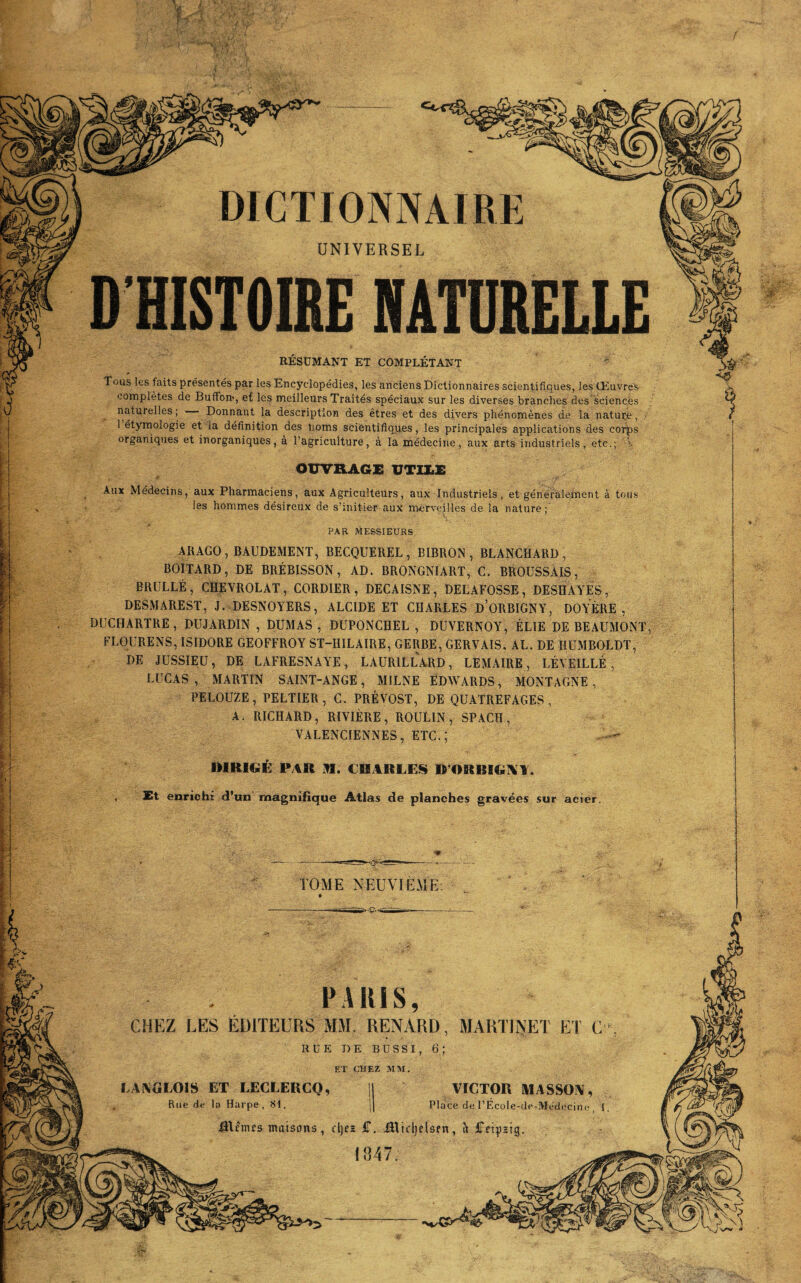 : I H DICTIONNAIRE UNIVERSEL D’HISTOIRE NATURELLE RÉSUMANT ET COMPLÉTANT Tous les faits présentés par les Encyclopédies, les anciens Dictionnaires scientifiques, les Œuvres- complètes de Buffon>, e£ les meilleurs Traités spéciaux sur les diverses branches des sciences naturelles; Donnant la description des êtres et des divers phénomènes de la nature, 1 étymologie et la définition des noms scientifiques, les principales applications des cor^s organiques et inorganiques, à l’agriculture, à la médecine, aux arts industriels, etc.; V OUVRAGE UTIXsE Aux Médecins, aux Pharmaciens, aux Agriculteurs, aux Industriels, et généralement à tous les hommes désireux de s’initier aux merveilles de la nature; PAR MESSIEURS ARAGO, BAUDEMENT, BECQUEREL, BIBRON , BLANCHARD, BOITARD, DE BRÉBISSON, AD. BRONGNIART, C. BROUSSAIS, BRULLÉ, CHEVROLAT, CORDIER, DECAISNE, DELAFOSSE, DESHAYES, DESMAREST, J. DESNOYERS, ALCIDE ET CHARLES D’ORBIGNY, DOYÈRE , DUCHARTRE, DUJARDIN , DUMAS, DUPONCHEL , DUYERNOY, ÉLIE DE BEAUMONT, FLOURENS, ISIDORE GEOFFROY ST-HILAIRE, GERBE, GERVAIS, AL. DE HUMBOLDT, DE JUSSIEU, DE LAFRESNAYE, LAURILLARD, LEMAIRE, RÉVEILLÉ, LUCAS , MARTIN SAINT-ANGE, MILNE EDWARDS, MONTAGNE, PELOUZE, PELTIER, C. PRÉVOST, DE QUATREFAGES, A. RICHARD, RIVIÈRE, ROULIN , SPACH, VALENCIENNES, ETC.; DIRIGÉ PAR M. CHARLES D’ORBIGXY. , Et enrichi d’un magnifique Atlas de planches gravées sur acier. i ç, ' ■ . TOME NEUVIEME PARIS, CHEZ LES ÉDITEURS MM. RENARD, MARTINET ET C, RUE DE BUSSI, 6; ET CHEZ MM. LANGLOIS ET LECLERCQ, || VICTOR MASSON, Rue de la Harpe, SI. j( Place de PÉcole-de-Médecine, 1. ÜUmfs maisons, cljez £. Blidjelsen, à iFdpzt 1847.