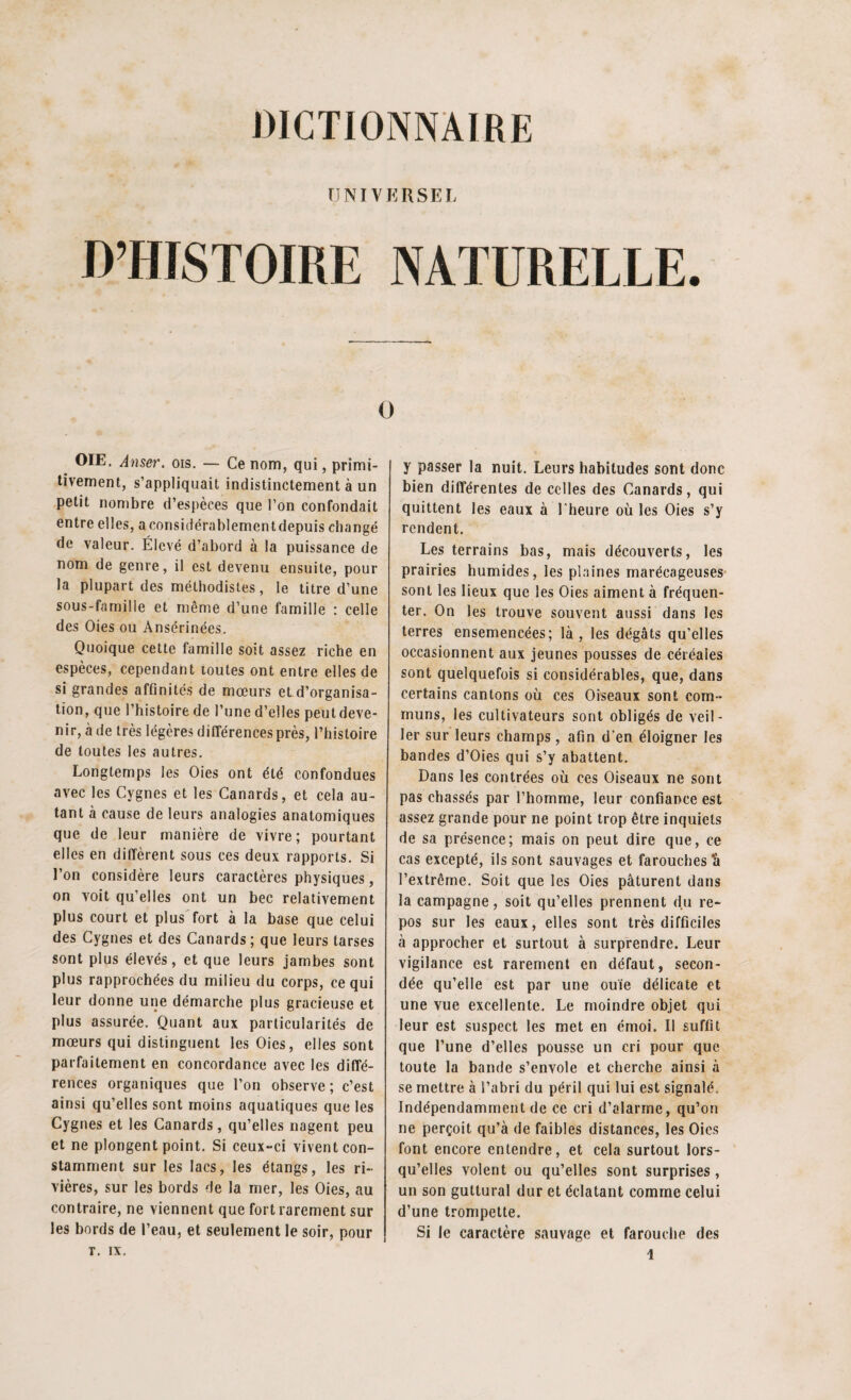 UNIVERSEL D’HISTOIRE NATURELLE. O OIE. Amer. ois. — Ce nom, qui, primi¬ tivement, s’appliquait indistinctement à un petit nombre d’espèces que l’on confondait entre elles, aconsidérablementdepuis changé de valeur. Élevé d’abord à la puissance de nom de genre, il est devenu ensuite, pour la plupart des méthodistes, le titre d’une sous-famille et même d’une famille : celle des Oies ou Ansérinées. Quoique cette famille soit assez riche en espèces, cependant toutes ont entre elles de si grandes affinités de mœurs et d’organisa¬ tion, que l’histoire de l’une d’elles peut deve¬ nir, à de très légères différences près, l’histoire de toutes les autres. Longtemps les Oies ont été confondues avec les Cygnes et les Canards, et cela au¬ tant à cause de leurs analogies anatomiques que de leur manière de vivre; pourtant elles en diffèrent sous ces deux rapports. Si l’on considère leurs caractères physiques, on voit qu’elles ont un bec relativement plus court et plus fort à la base que celui des Cygnes et des Canards; que leurs tarses sont plus élevés, et que leurs jambes sont plus rapprochées du milieu du corps, ce qui leur donne une démarche plus gracieuse et plus assurée. Quant aux particularités de mœurs qui distinguent les Oies, elles sont parfaitement en concordance avec les diffé¬ rences organiques que l’on observe; c’est ainsi qu’elles sont moins aquatiques que les Cygnes et les Canards, qu’elles nagent peu et ne plongent point. Si ceux-ci vivent con¬ stamment sur les lacs, les étangs, les ri¬ vières, sur les bords de la mer, les Oies, au contraire, ne viennent que fort rarement sur les bords de l’eau, et seulement le soir, pour T. IX. y passer la nuit. Leurs habitudes sont donc bien différentes de celles des Canards, qui quittent les eaux à l'heure où les Oies s’y rendent. Les terrains bas, mais découverts, les prairies humides, les plaines marécageuses sont les lieux que les Oies aiment à fréquen¬ ter. On les trouve souvent aussi dans les terres ensemencées; là , les dégâts qu’elles occasionnent aux jeunes pousses de céréales sont quelquefois si considérables, que, dans certains cantons où ces Oiseaux sont com¬ muns, les cultivateurs sont obligés de veil¬ ler sur leurs champs, afin d'en éloigner les bandes d’Oies qui s’y abattent. Dans les contrées où ces Oiseaux ne sont pas chassés par l’homme, leur confiance est assez grande pour ne point trop être inquiets de sa présence; mais on peut dire que, ce cas excepté, ils sont sauvages et farouches t» l’extrême. Soit que les Oies pâturent dans la campagne, soit qu’elles prennent du re¬ pos sur les eaux, elles sont très difficiles à approcher et surtout à surprendre. Leur vigilance est rarement en défaut, secon¬ dée qu’elle est par une ouïe délicate et une vue excellente. Le moindre objet qui leur est suspect les met en émoi. Il suffit que l’une d’elles pousse un cri pour que toute la bande s’envole et cherche ainsi à se mettre à l’abri du péril qui lui est signalé. Indépendamment de ce cri d’alarme, qu’on ne perçoit qu’à de faibles distances, les Oies font encore entendre, et cela surtout lors¬ qu’elles volent ou qu’elles sont surprises , un son guttural dur et éclatant comme celui d’une trompette. Si le caractère sauvage et farouche des