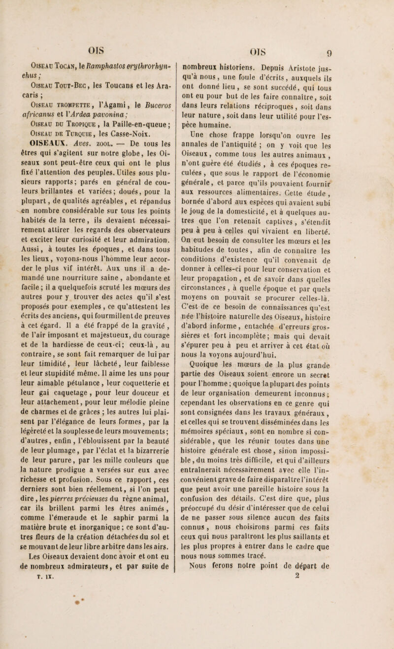 Oiseau Tocàn, le Ramphastos erylhrorhyn- ehus ; Oiseau Tout-Bec, les Toucans et les Ara- caris ; Oiseau trompette , l’Agami, le Buceros africanus et VArdea pavonina; Oiseau du Tropique , la Paille-en-queue ; Oiseau de Turquie, les Casse-Noix. OISEAUX. Aves. zool. — De tous les êtres qui s’agitent sur notre globe, les Oi¬ seaux sont peut-être ceux qui ont le plus fixé l’attention des peuples. Utiles sous plu¬ sieurs rapports; parés en général de cou¬ leurs brillantes et variées; doués, pour la plupart, de qualités agréables, et répandus en nombre considérable sur tous les points habités de la terre, ils devaient nécessai¬ rement attirer les regards des observateurs et exciter leur curiosité et leur admiration. Aussi, à toutes les époques, et dans tous les lieux, voyons-nous l’homme leur accor¬ der le plus vif intérêt. Aux uns il a de¬ mandé une nourriture saine , abondante et facile; il a quelquefois scruté les mœurs des autres pour y trouver des actes qu’il s’est proposés pour exemples, ce qu’attestent les écrits des anciens, qui fourmillentde preuves à cet égard. Il a été frappé de la gravité , de l’air imposant et majestueux, du courage et de la hardiesse de ceux-ci; ceux-là , au contraire, se sont fait remarquer de lui par leur timidité, leur lâcheté, leur faiblesse et leur stupidité même. Il aime les uns pour leur aimable pétulance , leur coquetterie et leur gai caquetage , pour leur douceur et leur attachement, pour leur mélodie pleine de charmes et de grâces ; les autres lui plai¬ sent par l’élégance de leurs formes, par la légèreté et la souplesse de leurs mouvements ; d’autres, enfin, l’éblouissent par la beauté de leur plumage , par l’éclat et la bizarrerie de leur parure, par les mille couleurs que la nature prodigue a versées sur eux avec richesse et profusion. Sous ce rapport, ces derniers sont bien réellement, si l’on peut dire , les pierres précieuses du règne animal, car ils brillent parmi les êtres animés, comme l’émeraude et le saphir parmi la matière brute et inorganique; ce sont d’au¬ tres fleurs de la création détachées du sol et se mouvant de leur libre arbitre dans les airs. Les Oiseaux devaient donc avoir et ont eu de nombreux admirateurs, et par suite de T. IX. nombreux historiens. Depuis Aristote jus¬ qu’à nous, une foule d’écrits, auxquels ils ont donné lieu, se sont succédé, qui tous ont eu pour but de les faire connaître, soit dans leurs relations réciproques, soit dans leur nature , soit dans leur utilité pour l’es¬ pèce humaine. Une chose frappe lorsqu’on ouvre les annales de l’antiquité ; on y voit que les Oiseaux, comme tous les autres animaux , n’ont guère été étudiés , à ces époques re¬ culées , que sous le rapport de l’économie générale, et parce qu’ils pouvaient fournir aux ressources alimentaires. Cette étude, bornée d’abord aux espèces qui avaient subi le joug de la domesticité, et à quelques au¬ tres que l’on retenait captives, s’étendit peu à peu à celles qui vivaient en liberté. On eut besoin de consulter les mœurs et les habitudes de toutes, afin de connaître les conditions d’existence qu’il convenait de donner à celles-ci pour leur conservation et leur propagation, et de savoir dans quelles circonstances, à quelle époque et par quels moyens on pouvait se procurer celles-là. C’est de ce besoin de connaissances qu’est née l’histoire naturelle des Oiseaux, histoire d’abord informe, entachée d’erreurs gros¬ sières et fort incomplète ; mais qui devait s’épurer peu à peu et arriver à cet état où nous la voyons aujourd’hui. Quoique les mœurs de la plus grande partie des Oiseaux soient encore un secret pour l’homme ; quoique la plupart des points de leur organisation demeurent inconnus; cependant les observations en ce genre qui sont consignées dans les travaux généraux , et celles qui se trouvent disséminées dans les mémoires spéciaux, sont en nombre si con¬ sidérable, que les réunir toutes dans une histoire générale est chose, sinon impossi¬ ble, du moins très difficile, et qui d’ailleurs entraînerait nécessairement avec elle l’in¬ convénient grave de faire disparaître l’intérêt que peut avoir une pareille histoire sous la confusion des détails. C’est dire que, plus préoccupé du désir d’intéresser que de celui de ne passer sous silence aucun des faits connus, nous choisirons parmi ces faits ceux qui nous paraîtront les plus saillants et les plus propres à entrer dans le cadre que nous nous sommes tracé. Nous ferons notre point de départ de 2