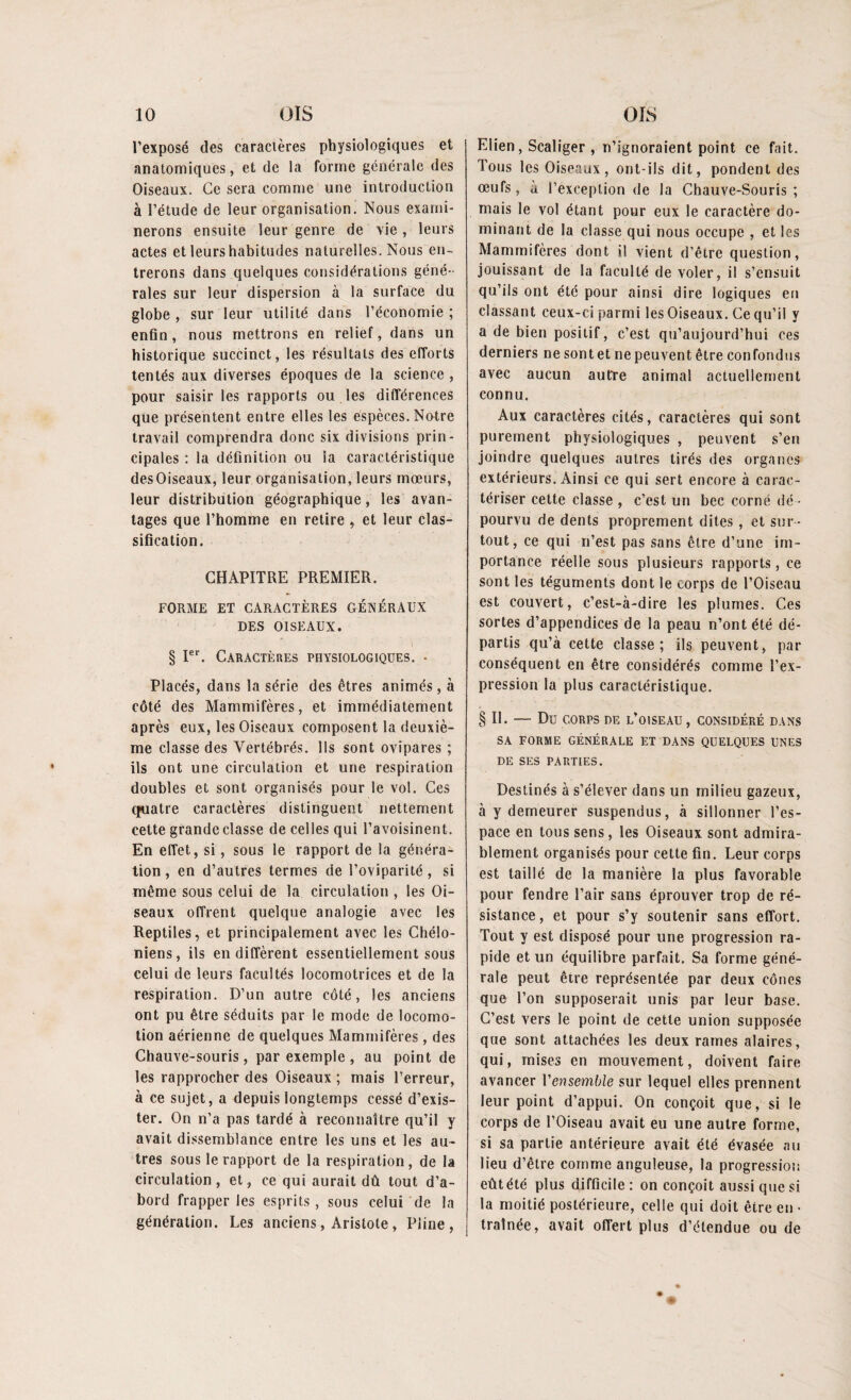l’exposé des caractères physiologiques et anatomiques, et de la forme générale des Oiseaux. Ce sera comme une introduction à l’étude de leur organisation. Nous exami¬ nerons ensuite leur genre de vie , leurs actes et leurs habitudes naturelles. Nous en¬ trerons dans quelques considérations géné¬ rales sur leur dispersion à la surface du globe , sur leur utilité dans l’économie ; enfin, nous mettrons en relief, dans un historique succinct, les résultats des efforts tentés aux diverses époques de la science , pour saisir les rapports ou les différences que présentent entre elles les espèces. Notre travail comprendra donc six divisions prin¬ cipales : la définition ou la caractéristique desOiseaux, leur organisation, leurs mœurs, leur distribution géographique, les avan¬ tages que l’homme en retire , et leur clas¬ sification. CHAPITRE PREMIER. FORME ET CARACTÈRES GÉNÉRAUX DES OISEAUX. § Ier. Caractères physiologiques. • Placés, dans la série des êtres animés, à côté des Mammifères, et immédiatement après eux, les Oiseaux composent la deuxiè¬ me classe des Vertébrés. Ils sont ovipares ; ils ont une circulation et une respiration doubles et sont organisés pour le vol. Ces quatre caractères distinguent nettement cette grande classe de celles qui l’avoisinent. En effet, si, sous le rapport de la généra¬ tion , en d’autres termes de l’oviparité , si même sous celui de la circulation , les Oi¬ seaux offrent quelque analogie avec les Reptiles, et principalement avec les Chélo- niens, ils en diffèrent essentiellement sous celui de leurs facultés locomotrices et de la respiration. D’un autre côté, les anciens ont pu être séduits par le mode de locomo¬ tion aérienne de quelques Mammifères , des Chauve-souris, par exemple, au point de les rapprocher des Oiseaux ; mais l’erreur, à ce sujet, a depuis longtemps cessé d’exis¬ ter. On n’a pas tardé à reconnaître qu’il y avait dissemblance entre les uns et les au¬ tres sous le rapport de la respiration, de la circulation, et, ce qui aurait dû tout d’a¬ bord frapper les esprits, sous celui de la génération. Les anciens, Aristote, Pline, Elien, Scaliger , n’ignoraient point ce fait. Tous les Oiseaux, ont-ils dit, pondent des œufs, à l’exception de la Chauve-Souris; mais le vol étant pour eux le caractère do¬ minant de la classe qui nous occupe , et les Mammifères dont il vient d’être question, jouissant de la faculté de voler, il s’ensuit qu’ils ont été pour ainsi dire logiques en classant ceux-ci parmi les Oiseaux. Ce qu’il y a de bien positif, c’est qu’aujourd’hui ces derniers ne sont et ne peuvent être confondus avec aucun autre animal actuellement connu. Aux caractères cités, caractères qui sont purement physiologiques , peuvent s’en joindre quelques autres tirés des organes extérieurs. Ainsi ce qui sert encore à carac¬ tériser cette classe , c’est un bec corné dé ¬ pourvu de dents proprement dites, et sur¬ tout, ce qui n’est pas sans être d’une im¬ portance réelle sous plusieurs rapports, ce sont les téguments dont le corps de l’Oiseau est couvert, c’est-à-dire les plumes. Ces sortes d’appendices de la peau n’ont été dé¬ partis qu’à cette classe; ils peuvent, par conséquent en être considérés comme l’ex¬ pression la plus caractéristique. §11. — Du CORPS DE L’OISEAU, CONSIDÉRÉ DANS SA FORME GÉNÉRALE ET DANS QUELQUES UNES DE SES PARTIES. Destinés à s’élever dans un milieu gazeux, à y demeurer suspendus, à sillonner l’es¬ pace en tous sens, les Oiseaux sont admira¬ blement organisés pour cette fin. Leur corps est taillé de la manière la plus favorable pour fendre l’air sans éprouver trop de ré¬ sistance, et pour s’y soutenir sans effort. Tout y est disposé pour une progression ra¬ pide et un équilibre parfait. Sa forme géné¬ rale peut être représentée par deux cônes que l’on supposerait unis par leur base. C’est vers le point de cette union supposée que sont attachées les deux rames alaires, qui, mises en mouvement, doivent faire avancer l'ensemble sur lequel elles prennent leur point d’appui. On conçoit que, si le corps de l’Oiseau avait eu une autre forme, si sa partie antérieure avait été évasée au lieu d’être comme anguleuse, la progression eût été plus difficile : on conçoit aussi que si la moitié postérieure, celle qui doit être en • traînée, avait offert plus d’étendue ou de W