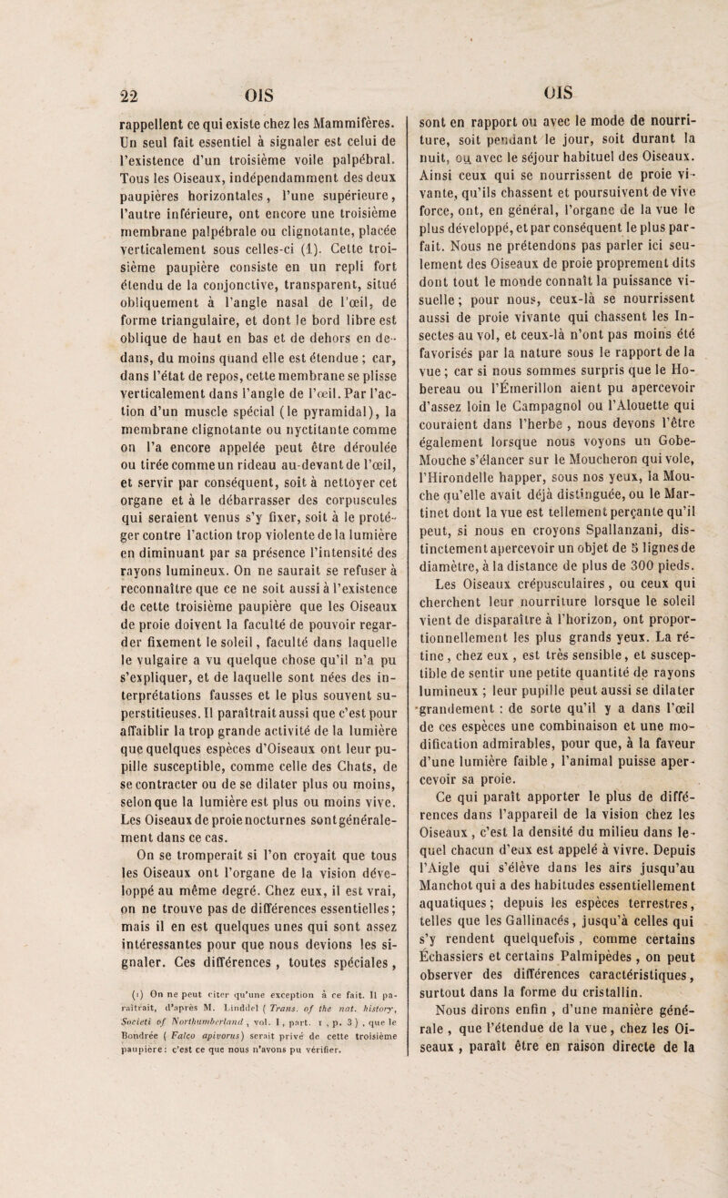 rappellent ce qui existe chez les Mammifères. Un seul fait essentiel à signaler est celui de l’existence d’un troisième voile palpébral. Tous les Oiseaux, indépendamment des deux paupières horizontales, l’une supérieure, l’autre inférieure, ont encore une troisième membrane palpébrale ou clignotante, placée verticalement sous celles-ci (1). Cette troi¬ sième paupière consiste en un repli fort étendu de la conjonctive, transparent, situé obliquement à l’angle nasal de l’œil, de forme triangulaire, et dont le bord libre est oblique de haut en bas et de dehors en de ¬ dans, du moins quand elle est étendue ; car, dans l’état de repos, cette membrane se plisse verticalement dans l’angle de l’œil. Par l’ac¬ tion d’un muscle spécial (le pyramidal), la membrane clignotante ou nyctilante comme on l’a encore appelée peut être déroulée ou tirée comme un rideau au-devant de l’œil, et servir par conséquent, soit à nettoyer cet organe et à le débarrasser des corpuscules qui seraient venus s’y fixer, soit à le proté¬ ger contre l’action trop violente de la lumière en diminuant par sa présence l’intensité des rayons lumineux. On ne saurait se refuser à reconnaître que ce ne soit aussi à l’existence de cette troisième paupière que les Oiseaux de proie doivent la faculté de pouvoir regar¬ der fixement le soleil, faculté dans laquelle le vulgaire a vu quelque chose qu’il n’a pu s’expliquer, et de laquelle sont nées des in¬ terprétations fausses et le plus souvent su¬ perstitieuses. Il paraîtrait aussi que c’est pour affaiblir la trop grande activité de la lumière que quelques espèces d’Oiseaux ont leur pu¬ pille susceptible, comme celle des Chats, de se contracter ou de se dilater plus ou moins, selon que la lumière est plus ou moins vive. Les Oiseaux de proie nocturnes sont générale¬ ment dans ce cas. On se tromperait si l’on croyait que tous les Oiseaux ont l’organe de la vision déve¬ loppé au même degré. Chez eux, il est vrai, on ne trouve pas de différences essentielles; mais il en est quelques unes qui sont assez intéressantes pour que nous devions les si¬ gnaler. Ces différences, toutes spéciales, (i) On ne peut citer qu’une exception à ce fait. Il pa¬ raîtrait, d’après M. Linddel ( Trans. of the nat. history, Societi of TSorthumberland , vol. I, part, i , p. 3 ) , que le Bondrée ( Falco apivorus) serait privé de cette troisième paupière: c’est ce que nous n’avons pu vérifier. sont en rapport ou avec le mode de nourri¬ ture, soit pendant le jour, soit durant la nuit, ou, avec le séjour habituel des Oiseaux. Ainsi ceux qui se nourrissent de proie vi¬ vante, qu’ils chassent et poursuivent de vive force, ont, en général, l’organe de la vue le plus développé, et par conséquent le plus par¬ fait. Nous ne prétendons pas parler ici seu¬ lement des Oiseaux de proie proprement dits dont tout le monde connaît la puissance vi¬ suelle ; pour nous, ceux-là se nourrissent aussi de proie vivante qui chassent les In¬ sectes au vol, et ceux-là n’ont pas moins été favorisés par la nature sous le rapport de la vue ; car si nous sommes surpris que le Ho¬ bereau ou l’Émerillon aient pu apercevoir d’assez loin le Campagnol ou l’Alouette qui couraient dans l’herbe , nous devons l’être également lorsque nous voyons un Gobe- Mouche s’élancer sur le Moucheron qui vole, l’Hirondelle happer, sous nos yeux, la Mou¬ che qu’elle avait déjà distinguée, ou le Mar¬ tinet dont la vue est tellement perçante qu’il peut, si nous en croyons Spallanzani, dis¬ tinctement apercevoir un objet de 5 lignes de diamètre, à la distance de plus de 300 pieds. Les Oiseaux crépusculaires, ou ceux qui cherchent leur nourriture lorsque le soleil vient de disparaître à l’horizon, ont propor¬ tionnellement les plus grands yeux. La ré¬ tine , chez eux , est très sensible, et suscep¬ tible de sentir une petite quantité de rayons lumineux ; leur pupille peut aussi se dilater grandement : de sorte qu’il y a dans l’œil de ces espèces une combinaison et une mo¬ dification admirables, pour que, à la faveur d’une lumière faible, l’animal puisse aper¬ cevoir sa proie. Ce qui paraît apporter le plus de diffé¬ rences dans l’appareil de la vision chez les Oiseaux, c’est la densité du milieu dans le ¬ quel chacun d’eux est appelé à vivre. Depuis l’Aigle qui s’élève dans les airs jusqu’au Manchot qui a des habitudes essentiellement aquatiques; depuis les espèces terrestres, telles que les Gallinacés, jusqu’à celles qui s’y rendent quelquefois, comme certains Échassiers et certains Palmipèdes , on peut observer des différences caractéristiques, surtout dans la forme du cristallin. Nous dirons enfin , d’une manière géné¬ rale , que l’étendue de la vue, chez les Oi¬ seaux , paraît être en raison directe de la