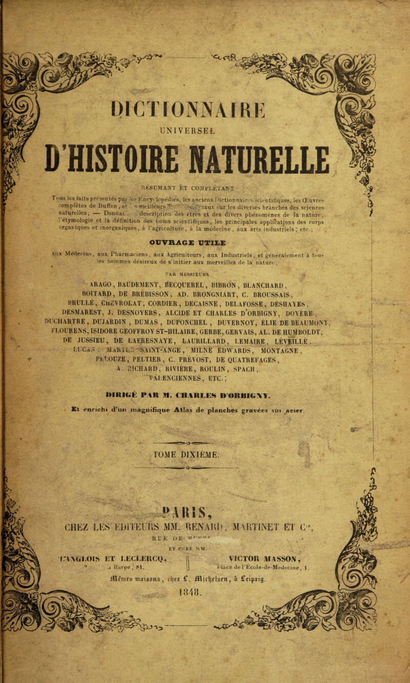 mm DICTIONNAIRE UNIVERSEL D'HISTOIRE NATURELLE RÉSUMANT KT COMPLÉTANT Tous les faits présentés pai it^ Uncyt jopédies, les anciens I dictionnaires scientifiques, les Œuvres complètes de BufFon , e- s meilleurs ^ v.\ iaux sur les diverses branches des sciences naturelles; Donnai, description des etres et des divers phénomènes de la nature, 1 étymologie et la définition des noms scientifiques, les principales applications des corps organiques et inorganiques, à l’agriculture, à la médecine, aux arts industriels, etc.; OUVRAGE UTILE Aux Médecins, aux Pharmaciens, aux Agriculteurs, aux Industriels, et généralement à tous les hommes désireux de s'initier aux merveilles de la nature , PAR MESSIEURS .ÿ ARAGO,BAÜDEMENT, BECQUEREL, RIBRON , BLANCHARD, BOITARD, DE BRÉBISSON, AD. BRONGNIART, C. BROUSSAIS, BRULLÉ, ChRVROLAT, CORDIER , DECAISSE, DELAFOSSE, DESHAYES, DESMAREST, J. DESNOYERS, ALCIDE ET CHARLES ü’ORBIGNY, DOYÈRE , DUCHARTRE, DUJARDIN , DUMAS , DUPONCHEL , DUVERNOY, ÉLIE DE BEAUMONT, FLOURENS, ISIDORE GEOFFROY ST-HILAIRE, GERBE, GERVAIS, AL. DE HUMBOLDT, DE JUSSIEU, DE LAERESNAYE, LAURILLARD, LEMAIRE, LÉVEILI.É . LUCAS . MAK'IL: SAiNT-ANGE, MILNÉ EDWARDS, MONTAGNE, PÉtOUZE, PELTIER, C. PRÉVOST, DE QUATREFAGES, A. RICHARD, RIVIÈRE, ROULIN, SPACH, VALENCIENNES, ETC.; DIRIGÉ PAR M. CHARLES BORBIGNY. £t enrichi d’un magnifique Atlas de planches gravées sur acier. TOME DIXIEME PARIS, CHEZ LES EDITEURS MM. RENARD, MARTINET ET C, RU K DE T . ET CK EX SIM. E'ANGEOIS ET EEOLERCQ, D d Harpe , 81. VICTOR MASSON, i iace de TEcole-de-Medecine 1, illrmrs maisons, djes <T. Jtticljetsfn, îi iTeipztg. mn. i