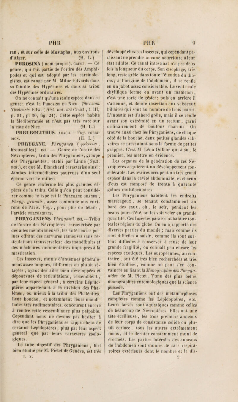 ran , et sur celle de Mustapha , aux environs d’Alger. (H. L.) PHROSINA ( nom propre), crust. — Ce genre, qui fait partie de l’ordre des Arnphi- podes et qui est adopté par les carcinolo- gistes, est rangé par M. Milne Edvards dans sa famille des Hypérines et dans sa tribu des Hypérines ordinaires. On ne connaît qu’une seule espèce dans ce genre; c’est la Phrosine de Nice, Phrosina • Nicelensis Edw. ( Hist. nat. des Crust., t. III, p. 91, pl 30, flg. 21). Cette espèce habite la Méditerranée et n’est pas très rare sur la côte de Nice (H. L.) PIIRUROLITHUS. arach.— Voy. tiieri- dion. (H. L.) PI1RYGANE. Phryganea ( cppuyavov , broussailles), ins. — Genre de l’ordre des Névroptères, tribu des Phryganiens, groupe « des Pbryganéites , établi par Linné ( Syst. nat.), et que M. Blanchard caractérise ainsi : Jambes intermédiaires pourvues d’un seul éperon vers le milieu. Ce genre renferme les plus grandes es¬ pèces de la tribu. Celle qu’on peut considé¬ rer comme le type est la Phrygane grande , Phryg. grandis, assez commune aux envi¬ rons de Paris. Voy. , pour plus de détails, l’article phryganiens. PHRYGANIENS. Phryg ami. ins.—Tribu de l’ordre des Névroptères, caractérisée par des ailes membraneuses; les antérieures poi¬ lues offrant des nervures rameuses sans ré¬ ticulations transversales; des mandibules et des mâchoires rudimentaires impropres à la mastication. Ces Insectes, munis d’antennes générale¬ ment assez longues, filiformes ou plutôt sé- tacées , ayant des ailes bien développées et dépourvues de réticulations , ressemblent , par leur aspect général , à certains Lépido¬ ptères appartenant à la division des Pha¬ lènes , ou mieux à la tribu des Phalénites. Leur bouche, et notamment leurs mandi¬ bules très rudimentaires, concourent encore à rendre cette ressemblance plus palpable. Cependant nous ne devons pas hésiter à dire que les Phryganiens se rapprochent de certains Lépidoptères, plus par leur aspect général que par leurs caractères zoolo¬ giques. Le tube digestif des Phryganiens, fort bien étudié par M. Pictet de Genève, est très t, x. développé chez ces Insectes, qui cependant pa¬ raissent ne prendre aucune nourriture à leur état adulte. Ce canal intestinal n’a pas deux fois la longueur du corps. Son œsophage, très long, reste grêle dans toute l’étendue du tho¬ rax ; à l’origine de l’abdomen , il se renfle en un jabot assez considérable. Le ventricule chylifique forme en avant un mamelon , c’est une sorte de gésier; puis en arrière il s’atténue, et donne insertion aux vaisseaux biliaires qui sont au nombre de trois paires. L’intestin est d’abord grêle, mais il se renfle avant son extrémité en un rectum, garni ordinairement de boutons charnus. On trouve aussi chez les Phryganiens, de chaque côté de la bouche, deux petites glandes sali¬ vaires se présentant sous la forme de petites grappes. C’est M. Léon Dufour qui a su, le premier, les mettre en évidence. Les organes de la génération de ces Né¬ vroptères acquièrent un développement con¬ sidérable. Les ovaires occupent un très grand espace dans la cavité abdominale, et chacun d’eux est composé de trente à quarante gaines multiloculaires. Les Phryganiens habitent les endroits marécageux, se tenant constamment au bord des eaux, où, le soir, pendant les beaux jours d’été, on les voit voler en grande quantité. Ces Insectes paraissent habiter tou¬ tes les régions du globe. On en a rapporté des diverses parties du monde ; mais comme ils sont difficiles à saisir, comme ils sont sur¬ tout difficiles à conserver à cause de leur grande fragilité, on connaît peu encore les espèces exotiques. Les européennes, au con¬ traire , ont été très bien recherchées et très bien étudiées, comme on peut s’en con¬ vaincre en lisant ^Monographie des Phryga- nides de M. Pictet, l’une des plus belles monographies entomologiques que la science possède. Les Phryganiens ont des métamorphoses complètes comme les Lépidoptères, etc. Leurs larves sont aquatiques comme celles de beaucoup de Névroptères. Elles ont une tête écailleuse , les trois premiers anneaux de leur corps de consistance solide ou plu¬ tôt coriace, tous les autres extrêmement mous, et le dernier constamment muni de crochets. Les parties latérales des anneaux de l’abdomen sont munies de sacs respira- roires extérieurs dont le nombre et la dis- 9