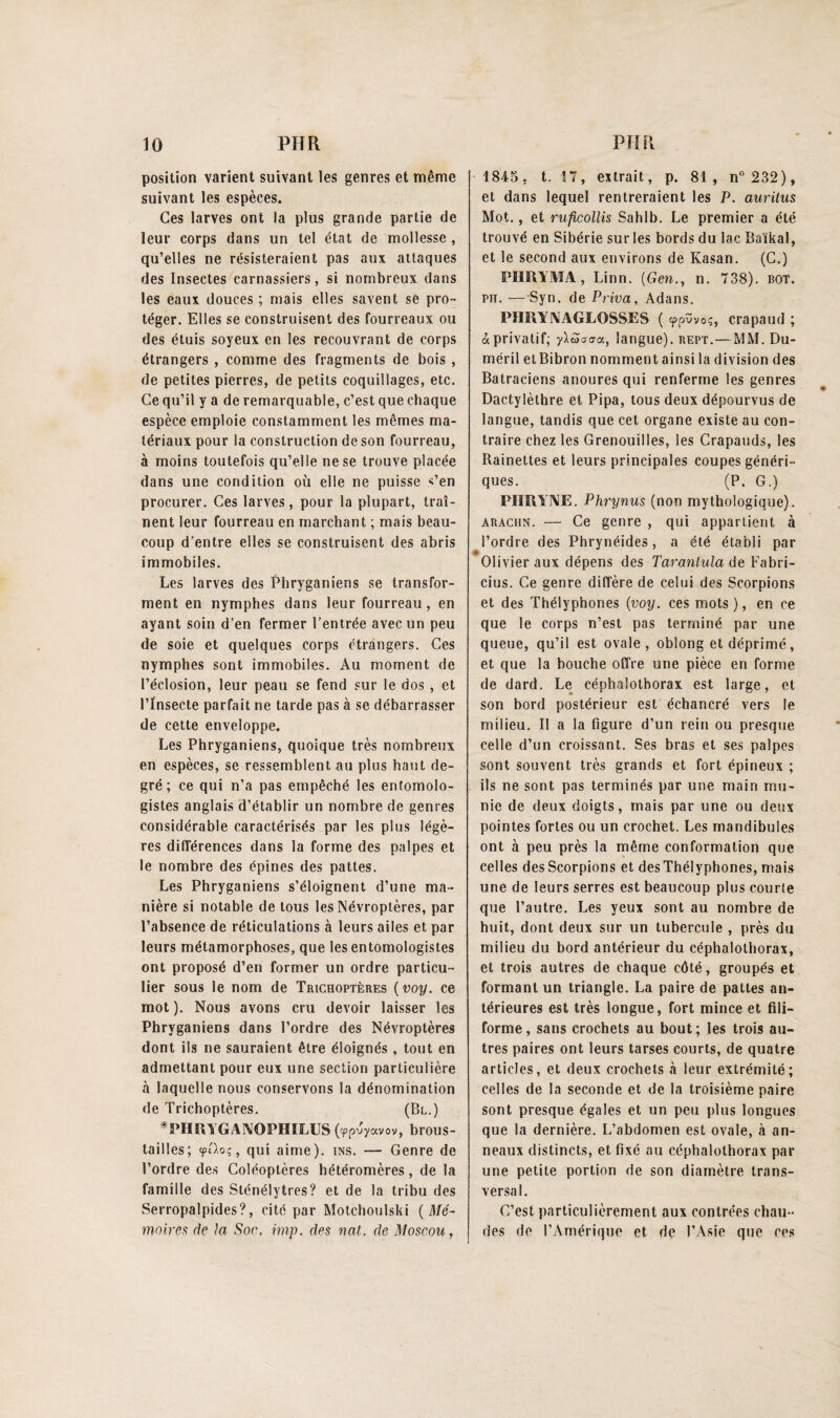 position varient suivant les genres et même suivant les espèces. Ces larves ont la plus grande partie de leur corps dans un tel état de mollesse , qu’elles ne résisteraient pas aux attaques des Insectes carnassiers, si nombreux dans les eaux douces ; mais elles savent se pro¬ téger. Elles se construisent des fourreaux ou des étuis soyeux en les recouvrant de corps étrangers , comme des fragments de bois , de petites pierres, de petits coquillages, etc. Ce qu’il y a de remarquable, c’est que chaque espèce emploie constamment les mêmes ma¬ tériaux pour la construction de son fourreau, à moins toutefois qu’elle ne se trouve placée dans une condition où elle ne puisse <’en procurer. Ces larves, pour la plupart, traî¬ nent leur fourreau en marchant ; mais beau¬ coup d’entre elles se construisent des abris immobiles. Les larves des Phryganiens se transfor¬ ment en nymphes dans leur fourreau, en ayant soin d’en fermer l’entrée avec un peu de soie et quelques corps étrangers. Ces nymphes sont immobiles. Au moment de l’éclosion, leur peau se fend sur le dos , et l’Insecte parfait ne tarde pas à se débarrasser de cette enveloppe. Les Phryganiens, quoique très nombreux en espèces, se ressemblent au plus haut de¬ gré; ce qui n’a pas empêché les entomolo¬ gistes anglais d’établir un nombre de genres considérable caractérisés par les plus légè¬ res différences dans la forme des palpes et le nombre des épines des pattes. Les Phryganiens s’éloignent d’une ma¬ nière si notable de tous les Névroptères, par l’absence de réticulations à leurs ailes et par leurs métamorphoses, que les entomologistes ont proposé d’en former un ordre particu¬ lier sous le nom de Trichoptères ( voy. ce mot ). Nous avons cru devoir laisser les Phryganiens dans l’ordre des Névroptères dont ils ne sauraient être éloignés , tout en admettant pour eux une section particulière à laquelle nous conservons la dénomination de Trichoptères. (Bl.) *PHUYGANOPHILUS («ppvyocvov, brous- tailles; <pt).oc, qui aime), ins. — Genre de l’ordre des Coléoptères hétéromères, de la famille des Sténélytres? et de la tribu des Serropalpides?, cité par Motchoulski (Mé¬ moires de la Soe. imp. des nat. de Moscou, 1845, t. 17, extrait, p. 81, n° 232), et dans lequel rentreraient les P. auritus Mot., et ruficollis Sahlb. Le premier a été trouvé en Sibérie sur les bords du lac Baïkal, et le second aux environs de Kasan. (C.) PHRÎMA , Linn. (G en., n. 738). bot. pii. —Syn. de Priva, Adans. PHRY1VAGLOSSES ( <pPvVo;, crapaud ; à privatif; -yliïaaa, langue), rept.—MM. Du- méril etBibron nomment ainsi la division des Batraciens anoures qui renferme les genres Dactylèthre et Pipa, tous deux dépourvus de langue, tandis que cet organe existe au con¬ traire chez les Grenouilles, les Crapauds, les Rainettes et leurs principales coupes généri¬ ques. (P. G.) PIIRYNE. Phrynus (non mythologique). arachn. — Ce genre , qui appartient à l’ordre des Phrynéides, a été établi par Olivier aux dépens des Taranlula de Fabri- cius. Ce genre diffère de celui des Scorpions et des Thélyphones {voy. ces mots ), en ce que le corps n’est pas terminé par une queue, qu’il est ovale, oblong et déprimé, et que la bouche offre une pièce en forme de dard. Le céphalothorax est large, et son bord postérieur est échancré vers le milieu. Il a la figure d’un rein ou presque celle d’un croissant. Ses bras et ses palpes sont souvent très grands et fort épineux ; ils ne sont pas terminés par une main mu¬ nie de deux doigts, mais par une ou deux pointes fortes ou un crochet. Les mandibules ont à peu près la même conformation que celles des Scorpions et desThélyphones, mai» une de leurs serres est beaucoup plus courte que l’autre. Les yeux sont au nombre de huit, dont deux sur un tubercule , près du milieu du bord antérieur du céphalothorax, et trois autres de chaque côté, groupés et formant un triangle. La paire de pattes an¬ térieures est très longue, fort mince et fili¬ forme, sans crochets au bout; les trois au¬ tres paires ont leurs tarses courts, de quatre articles, et deux crochets à leur extrémité; celles de la seconde et de la troisième paire sont presque égales et un peu plus longues que la dernière. L’abdomen est ovale, à an¬ neaux distincts, et fixé au céphalothorax par une petite portion de son diamètre trans¬ versal. C’est particulièrement aux contrées chau¬ des de l’Amérique et de l’Asie que ces