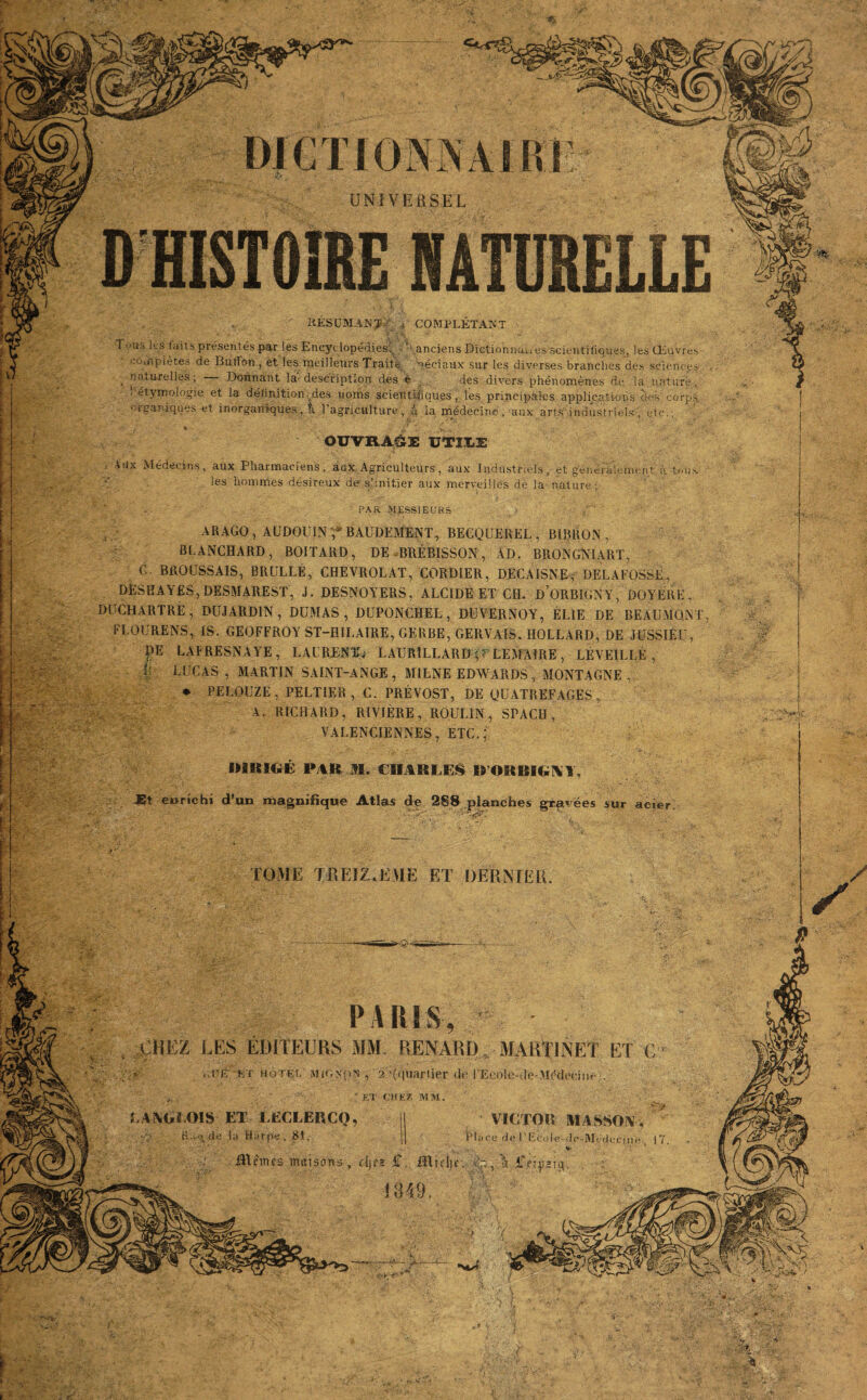 UNIVERSEL RESUMANT i COMPLÉTANT T vas les faits présentés par les Encyclopédies. '^anciens Diction complètes de ButFon , et les meilleurs Traite féciaux sur les naturelles; — Donnant la-description des e des div< l 'étymologie et la définition . des noms scientifiques, les prit organiques et inorganiques, i l’agriculture, à ia médecine. PAR MESSIEURS BAUDEMENT, BECQUEREL, BIBRON , ), DE BRÉBISSON, AD. BRQNGiSlART, G. BROUSSAIS, BRULLE, CHEVROLAT, CORDIER, DECAISNE, DELAFOSSÉ, DESHAYES, DESMAREST, J. DESNOYERS, ALCIDE ET CH. D ORBIGNY, DOYÉRE , iCHARTRÉ, DUJARDIN, DUMAS, DUPQNCHEL, DUVERNOY, ÉL1E DE BEAUMQM F LO U RENS, IS. GEOFFROY ST-H1LAIRE, GERBE, GERVAIS, IIOLLARD, DE JUSSIEU, DE LAERESNAYE, LAURENT^ LAUR1LLARD (? LEMAIRE, LÉVEILLÉ , V LUCAS, MARTIN SAINT-ANGE, MILNE EDWARDS, MONTAGNE , * PELOUZE, PELTIER, C. PRÉVOST. DE OUATREFAGES ARAGO,AUDOU1N BLANCHARD, BOITA IMRICiE FAR M. CHARLES U’ORBI^AT, Et enrichi d’un magnifique Atlas de 288 planches gravées sur acier LOME TREIZIEME ET DERNIER PARIS, CHEZ LES ÉDITEURS MM. RENARD. MARTINET ET C jé ..ué k t h ôtée MIGNON , 2 :(<|uartier de rEcole-Je-MMocine.. ‘ ET CHEZ MM. LANGLOIS ET LECLERCQ, 1 VICTOR MASSON, R:w.\de la Harpe, 81. | Place de l’Ecole-dc-Médecine I  't* ■}■> *, ■ ■ ■ ‘ , * .i..: . ■ JSUmies maisons, die* £. Rlidie. Ap fissia. :