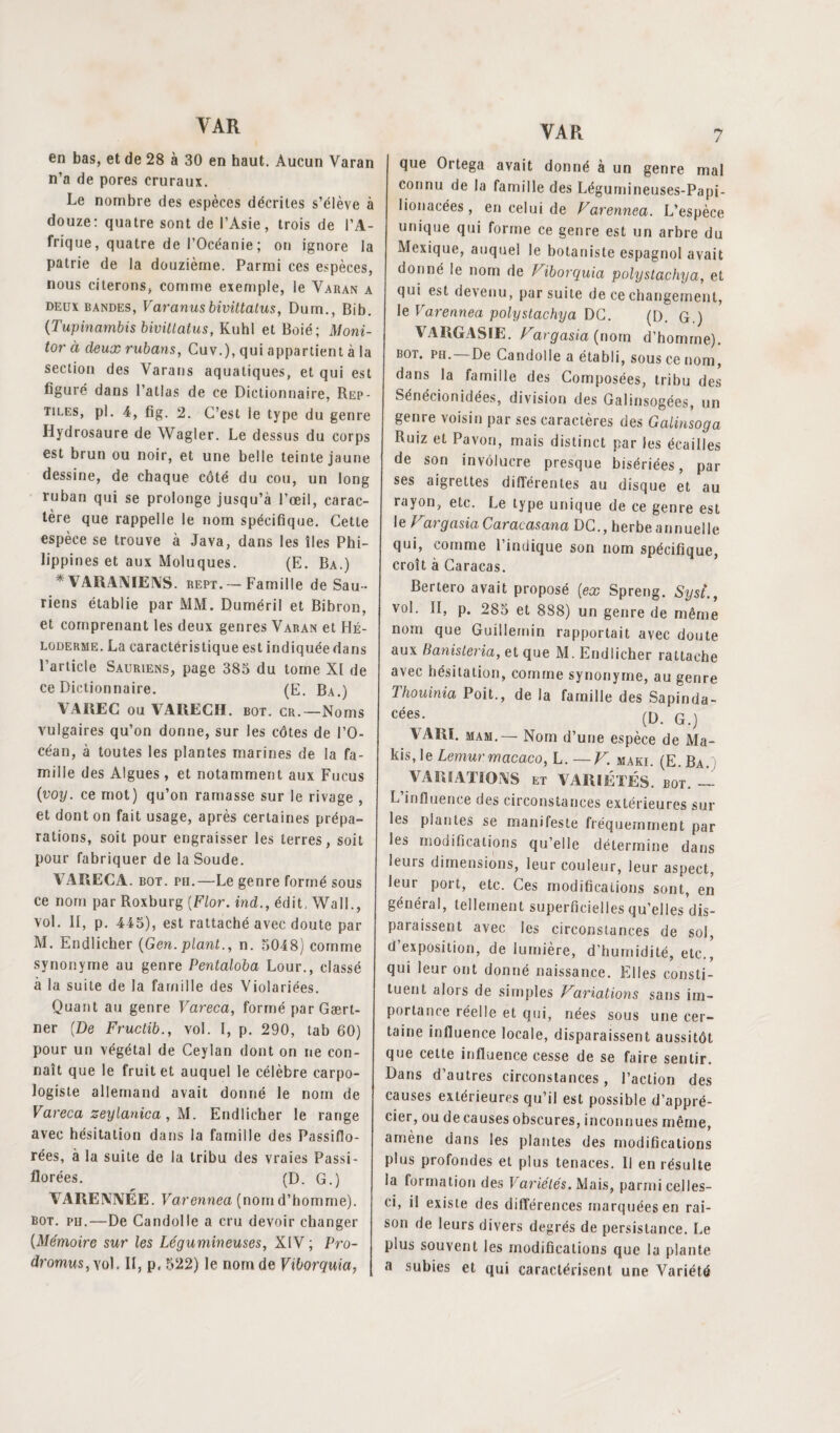 en bas, et de 28 à 30 en haut. Aucun Varan n’a de pores cruraux. Le nombre des espèces décrites s’élève à douze: quatre sont de l’Asie, trois de l’A¬ frique, quatre de l’Océanie ; on ignore la patrie de la douzième. Parmi ces espèces, nous citerons, comme exemple, le Varan a deux bandes, Varanusbivittatus, Dum., Bib. (Tupinambis bivittatus, Kuhl et Boié; Moni- tor à deux rubans, Cuv.), qui appartient à la section des Varans aquatiques, et qui est figuré dans l’atlas de ce Dictionnaire, Rep¬ tiles, pl. 4, fig. 2. C’est le type du genre Hydrosaure de Wagler. Le dessus du corps est brun ou noir, et une belle teinte jaune dessine, de chaque côté du cou, un long ruban qui se prolonge jusqu’à l’œil, carac¬ tère que rappelle le nom spécifique. Cette espèce se trouve à Java, dans les îles Phi¬ lippines et aux Moluques. (E. Ba.) * VARANIENS. rept. — Famille de Sau ¬ riens établie par MM. Duméril et Bibron, et comprenant les deux genres Varan et Hé- loderme. La caractéristique est indiquée dans l’article Sauriens, page 385 du tome XI de ce Dictionnaire. (E. Ba.) VAREC ou VARECH, bot. cr.—Noms vulgaires qu’on donne, sur les côtes de l’O¬ céan, à toutes les plantes marines de la fa¬ mille des Algues, et notamment aux Fucus (voy. ce mot) qu’on ramasse sur le rivage , et dont on fait usage, après certaines prépa¬ rations, soit pour engraisser les terres, soit pour fabriquer de la Soude. VARECA. bot. pii.—Le genre formé sous ce nom par Roxburg (Flor. ind., édit, Wall., vol. II, p. 445), est rattaché avec doute par M. Endlicher (Gen. plant., n. 5048) comme synonyme au genre Pentaloba Lour., classé à la suite de la famille des Violariées. Quant au genre Vareca, formé par Gært- ner {De Fructib., vol. I, p. 290, tab 60) pour un végétal de Ceylan dont on ne con¬ naît que le fruit et auquel le célèbre carpo- logiste allemand avait donné le nom de Vareca zeylanica, M. Endlicher le range avec hésitation dans la famille des Passiflo- rées, à la suite de la tribu des vraies Passi- florées. (D. G.) YAEEWÉE. Varennea (nom d’homme). bot. ph.—De Candolle a cru devoir changer (Mémoire sur les Légumineuses, XIV ; Pro- dromus,yol. II, p. 522) le nom de Viborquia, que Ortega avait donné à un genre mal connu de la famille des Légumineuses-Papi- lionacées, en celui de Varennea. L’espèce unique qui forme ce genre est un arbre du Mexique, auquel le botaniste espagnol avait donné le nom de Viborquia polystachya, et qui est devenu, par suite de ce changement, le Varennea polystachya DG. (D. G.) V IRC ASIE. Vargasia (norn d’homme). bot. ph. De Candolle a établi, sous ce nom, dans la famille des Composées, tribu des Sénécionidées, division des Galinsogées, un genre voisin par ses caractères des Galinsoga Ruiz et Pavon, mais distinct par les écailles de son invôlucre presque bisériées, par ses aigrettes différentes au disque et au rayon, etc. Le type unique de ce genre est le Vargasia Caracasana DC., herbe annuelle qui, comme l’indique son nom spécifique, croît à Caracas. Bertero avait proposé [ex Spreng. Syst., vol. II, p. 285 et 888) un genre de même nom que Guillemin rapportait avec doute aux Banisteria, et que M. Endlicher rattache avec hésitation, comme synonyme, au genre Thouinia Poit., de la famille des Sapinda- cées. (D. G j VARL mam.— Nom d’une espèce de Ma¬ kis, le Lemurmacaco, L. —V. maki. (E. Ba.) VARIATIONS et VARIÉTÉS, bot. —- L influence des circonstances extérieures sur les plantes se manifeste fréquemment par les modifications qu’elle détermine dans leurs dimensions, leur couleur, leur aspect, leur port, etc. Ces modifications sont, en général, tellement superficielles qu’elles dis¬ paraissent avec les circonstances de sol, d exposition, de lumière, d’humidité, etc., qui leur ont donné naissance. Elles consti¬ tuent alors de simples Variations sans im¬ portance réelle et qui, nées sous une cer¬ taine influence locale, disparaissent aussitôt que celte influence cesse de se faire sentir. Dans d’autres circonstances, l’action des causes extérieures qu’il est possible d’appré¬ cier, ou de causes obscures, inconnues même, amène dans les plantes des modifications plus profondes et plus tenaces. Il en résulte la formation des Variétés. Mais, parmi celles- ci, il existe des différences marquées en rai¬ son de leurs divers degrés de persistance. Le plus souvent les modifications que la plante a subies et qui caractérisent une Variété