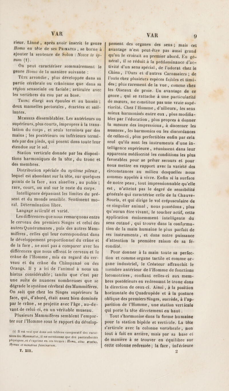 rieur. Linné , après avoir inscrit le genre Homo en tête de ses Primates , se borne à ajouter la sentence de Solon : Nosce le ip¬ sum (1). On peut caractériser sommairement le genre Homo de la manière suivante : Tète arrondie, plus développée dans sa partie cérébrale ou crânienne que dans sa région sensoriale ou faciale; articulée avec les vertèbres du cou par sa base. Tronc élargi aux épaules et au bassin ; deux mamelles pectorales, écartées et sail¬ lantes. Membres dissemblables. Les antérieurs ou supérieurs, plus courts, impropres à la trans¬ lation du corps , et seuls terminés par des mains ; les postérieurs ou inférieurs termi¬ nés par des pieds, qui posent dans toute leur étendue sur le sol. Station verticale donnée par les disposi¬ tions harmoniques de la tête, du tronc et des membres. Distribution spéciale du système pileux , lequel est abondant sur la tête, sur quelques points de la face , aux aisselles , au pubis ; rare, court, ou nul sur le reste du corps. Intelligence dépassant les limites du pré¬ sent et du monde sensible. Sentiment mo¬ ral. Détermination libre. Langage articulé et varié. Les différences que nous remarquons entre le cerveau des premiers Singes et celui des autres Quadrumanes, puis des autres Mam¬ mifères, celles qui leur correspondent dans le développement proportionnel du crâne et de la face , ne sont pas à comparer avec les différences que nous offrent le cerveau et le crâne de l’Homme , mis en regard du cer¬ veau et du crâne du Chimpanzé ou des Orangs. Il y a ici de l’animal à nous un hiatus considérable; tandis que c’est par une suite de nuances nombreuses que se dégrade le système cérébral des Mammifères. On sait que chez les Singes supérieurs la face, qui,, d’abord, était assez bien dominée par le crâne , se projette avec l’âge , au-de¬ vant de celui-ci, en un véritable museau. Plusieurs Mammifères semblent l’empor¬ ter sur l’Homme sous le rapport du dévelop- (i) Il est vrai que dans son tableau comparatif des carac¬ tères des Mammalia , il ne mentionne que des particularités physiques.et s'exprime en ces termes : Homo, situs «reclus, Hymen et menstrua fœminarunt, T. XIII. pement des organes des sens ; mais cet avantage n’est peut-être pas aussi grand qu’on le croirait au premier abord. Eu gé¬ néral , il se réduit a la prédominance d’ac¬ tivité d’un sens spécial, de l’odorat chez le Chien, I Ours et d'autres Carnassiers; de l’ouïe chez plusieurs espèces faibles et timi¬ des; plus rarement de la vue, comme chez les Oiseaux de proie. Un avantage de ce genre , qui se rattache à une particularité de mœurs, ne constitue pas une vraie supé¬ riorité. Chez I Homme, d’ailleurs, les sens mieux harmonisés entre eux , plus modifia¬ bles par l’éducation , plus propres à donner la mesure des impressions, à discerner les nuances, les harmonies ou les discordances de eellesrci, plus perfectibles enfin par cela seul qu’ils sont les instruments d’une in¬ telligence supérieure, réunissent dans leur apparente médiocrité les conditions les plus favorables pour se prêter secours et pour nous mettre en rapport avec la variété des circonstances au milieu desquelles nous sommes appelés à vivre. Enfin si la surface de notre peau , tout impressionnable qu’elle est , n’atteint pas le degré de sensibilité générale qui caractérise celle de la Chauve- Souris, et qui dirige le vol crépusculaire de ce singulier animal , nous possédons , plus qu’aucun être vivant, le toucher actif, cette application éminemment intelligente du sens cutané , qui trouve dans la conforma¬ tion de la main humaine le plus parfait de ses instruments , et dans notre puissance d’attention la première raison de sa fé¬ condité. Pour donner à la main toute sa perfec¬ tion et comme organe tactile et comme or¬ gane industriel, le Créateur affranchit le membre antérieur de l’Homme de fonctions locomotrices, confiant celles-ci aux mem¬ bres postérieurs en redressant le tronc dans la direction de ceux-ci. Ainsi , à la position horizontale du Quadrupède et à la posture oblique des premiers Singes, succède, à l’ap¬ parition de l’Homme, une station verticale qui porte la tête directement en haut. Tout s’harmonise dans la forme humaine pour la station bipède et verticale. La tête s’articule avec la colonne vertébrale , non tout à fait en arrière, mais par sa base et de manière à se trouver en équilibre sur cette colonne redressée ; la face, inférieure