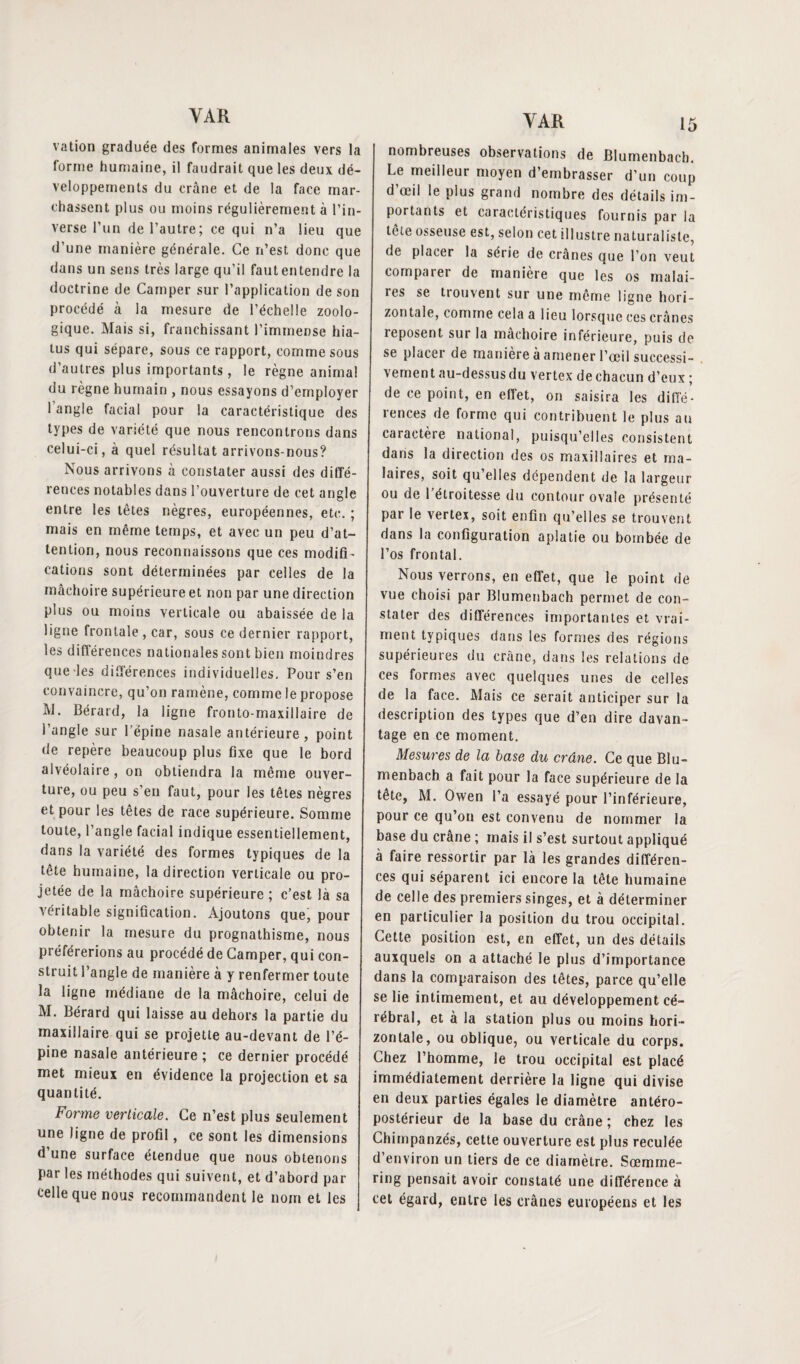 vation graduée des formes animales vers la forme humaine, il faudrait que les deux dé¬ veloppements du crâne et de la face mar¬ chassent plus ou moins régulièrement à l’in¬ verse l’un de l’autre; ce qui n’a lieu que d’une manière générale. Ce n’est donc que dans un sens très large qu’il faut entendre la doctrine de Camper sur l’application de son procédé à la mesure de l’échelle zoolo¬ gique. Mais si, franchissant l’immense hia¬ tus qui sépare, sous ce rapport, comme sous d’autres plus importants, le règne animal du règne humain , nous essayons d’employer 1 angle facial pour la caractéristique des types de variété que nous rencontrons dans celui-ci, à quel résultat arrivons-nous? Nous arrivons à constater aussi des diffé¬ rences notables dans l’ouverture de cet angle entre les têtes nègres, européennes, etc. ; mais en même temps, et avec un peu d’at¬ tention, nous reconnaissons que ces modifi ¬ cations sont déterminées par celles de la mâchoire supérieure et non par une direction plus ou moins verticale ou abaissée de la ligne frontale, car, sous ce dernier rapport, les différences nationales sont bien moindres que les différences individuelles. Pour s’en convaincre, qu’on ramène, comme le propose M. Bérard, la ligne fronto-maxillaire de l’angle sur l’épine nasale antérieure , point de repère beaucoup plus fixe que le bord alvéolaire, on obtiendra la même ouver¬ ture, ou peu s’en faut, pour les têtes nègres et pour les têtes de race supérieure. Somme toute, l’angle facial indique essentiellement, dans la variété des formes typiques de la tête humaine, la direction verticale ou pro¬ jetée de la mâchoire supérieure ; c’est là sa véritable signification. Ajoutons que, pour obtenir la mesure du prognathisme, nous préférerions au procédé de Camper, qui con¬ struit l’angle de manière à y renfermer toute la ligne médiane de la mâchoire, celui de M. Bérard qui laisse au dehors la partie du maxillaire qui se projette au-devant de l’é¬ pine nasale antérieure ; ce dernier procédé met mieux en évidence la projection et sa quantité. Forme verticale. Ce n’est plus seulement une ligne de profil, ce sont les dimensions d une surface étendue que nous obtenons par les méthodes qui suivent, et d’abord par celle que nous recommandent le nom et les 15 nombreuses observations de Blumenbach. Le meilleur moyen d’embrasser d’un coup d œil le plus grand nombre des détails im¬ portants et caractéristiques fournis par la tête osseuse est, selon cet illustre naturaliste, de placer la série de crânes que l’on veut comparer de manière que les os malai- îes se tiouvent sur une même ligne hori¬ zontale, comme cela a lieu lorsque ces crânes reposent sur la mâchoire inférieure, puis de se placer de manière à amener l’œil successi¬ vement au-dessus du vertex de chacun d’eux ; de ce point, en effet, on saisira les diffé¬ rences de forme qui contribuent le plus au caractère national, puisqu’elles consistent dans la direction des os maxillaires et ma¬ laires, soit qu’elles dépendent de la largeur ou de 1 étroitesse du contour ovale présenté par le vertex, soit enfin qu’elles se trouvent dans la configuration aplatie ou bombée de l’os frontal. Nous verrons, en effet, que le point de vue choisi par Blumenbach permet de con¬ stater des différences importantes et vrai¬ ment typiques dans les formes des régions supérieures du crâne, dans les relations de ces formes avec quelques unes de celles de la face. Mais ce serait anticiper sur la description des types que d’en dire davan¬ tage en ce moment. Mesures de la base du crâne. Ce que Blu¬ menbach a fait pour la face supérieure de la tete, M. Owen l’a essayé pour l’inférieure, pour ce qu’on est convenu de nommer la base du crâne ; mais il s’est surtout appliqué à faire ressortir par là les grandes différen¬ ces qui séparent ici encore la tête humaine de celle des premiers singes, et à déterminer en particulier la position du trou occipital. Cette position est, en effet, un des détails auxquels on a attaché le plus d’importance dans la comparaison des têtes, parce qu’elle se lie intimement, et au développement cé¬ rébral, et à la station plus ou moins hori¬ zontale, ou oblique, ou verticale du corps. Chez l’homme, le trou occipital est placé immédiatement derrière la ligne qui divise en deux parties égales le diamètre antéro¬ postérieur de la base du crâne; chez les Chimpanzés, cette ouverture est plus reculée d’environ un tiers de ce diamètre. Sœmme- ring pensait avoir constaté une différence à cet égard, entre les crânes européens et les