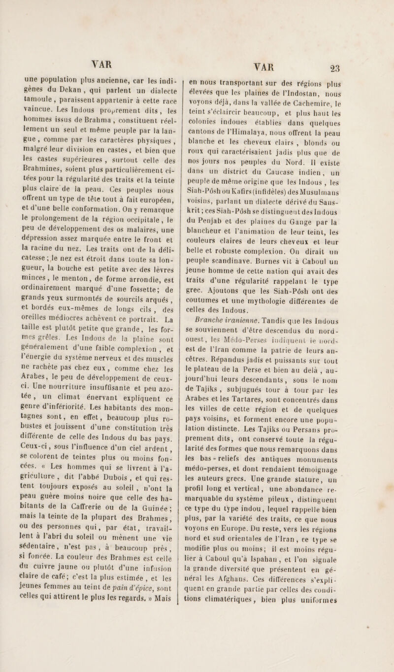 une population plus ancienne, car les indi ¬ gènes du Dekan , qui parlent un dialecte tamoule, paraissent appartenir à cette race vaincue. Les Indous proprement dits, les hommes issus de Brahma , constituent réel¬ lement un seul et même peuple par la lan¬ gue , comme par les caractères physiques , malgré leur division en castes, et bien que les castes supérieures , surtout celle des Brahmines, soient plus particulièrement ci¬ tées pour la régularité des traits et la teinte plus claire de la peau. Ces peuples nous offrent un type de tête tout à fait européen, et d’une belle conformation. On y remarque le prolongement de la région occipitale, le peu de développement des os malaires, une dépression assez marquée entre le front et la racine du nez. Les traits ont de la déli¬ catesse;,le nez est étroit dans toute sa lon¬ gueur, la bouche est petite avec des lèvres minces, le menton, de forme arrondie, est ordinairement marqué d’une fossette; de grands yeux surmontés de sourcils arqués, et bordés eux-mêmes de longs cils , des oreilles médiocres achèvent ce portrait. La taille est plutôt petite que grande, les for¬ mes grêles. Les Indous de la plaine sont généralement d’une faible complexion , et l’énergie du système nerveux et des muscles ne rachète pas chez eux, comme chez les Arabes, le peu de développement de ceux- ci. Une nourriture insuffisante et peu azo¬ tée , un climat énervant expliquent ce genre d’infériorité. Les habitants des mon¬ tagnes sont, en effet, beaucoup plus ro¬ bustes et jouissent d’une constitution très différente de celle des Indous du bas pays. Ceux-ci, sous l’influence d’un ciel ardent , se colorent de teintes plus ou moins fon¬ cées. « Les hommes qui se livrent à l’a¬ griculture , dit l’abbé Dubois , et qui res¬ tent toujours exposés au soleil , n’ont la peau guère moins noire que celle des ha¬ bitants de la Caffrerie ou de la Guinée; mais la teinte de la plupart des Brahmes, ou des personnes qui, par état, travail¬ lent à 1 abri du soleil ou mènent une vie sédentaire, n’est pas, à beaucoup près, si foncée. La couleur des Brahmes est celle du cuivre jaune ou plutôt d’une infusion claire de café; c’est la plus estimée , et les jeunes femmes au teint de pain d’épice, sont celles qui attirent le plus les regards. » Mais VAR 23 en nous transportant sur des régions plus élevées que les plaines de l’Indostan, nous voyons déjà, dans la vallée de Cachemire, le teint s’éclaircir beaucoup, et plus haut les colonies indoues établies dans quelques cantons de l’Himaiaya, nous offrent la peau blanche et les cheveux clairs , blonds ou roux qui caractérisaient jadis plus que de nos jours nos peuples du Nord. Il existe dans (in district du Caucase indien, un peuple de même origine que les Indous , les Siah-Pôsh ou Kafirs (infidèles) des Musulmans voisins, parlant un dialecte dérivé du Sans¬ krit ; ces Siah-Pôsh se distingueu t des Indous du Penjab et des plaines du Gange par la blancheur et l’animation de leur teint, les couleurs claires de leurs cheveux et leur belle et robuste complexion. On dirait un peuple Scandinave. Burnes vit à Caboul un jeune homme de cette nation qui avait des traits d’une régularité rappelant le type grec. Ajoutons que les Siah-Pôsh ont des coutumes et une mythologie différentes de celles des Indous. Branche iranienne. Tandis que les Indous se souviennent d’être descendus du nord- ouest, les Médo-Perses indiquent ïe nord- est de l’Iran comme la patrie de leurs an¬ cêtres. Répandus jadis et puissants sut tout le plateau de la Perse et bien au delà , au¬ jourd’hui leurs descendants, sous le nom delajiks, subjugués tour à tour par les Arabes et les Tartares, sont concentrés dans les villes de cette région et de quelques pays voisins, et forment encore une popu¬ lation distincte. Les Tajiks ou Persans pro¬ prement dits, ont conservé toute la régu¬ larité des formes que nous remarquons dans les bas-reliefs des antiques monuments médo-perses, et dont rendaient témoignage les auteurs grecs. Une grande stature, un profil long et vertical, une abondance re¬ marquable du système pileux , distinguent ce type du type indou, lequel rappelle bien plus, par la variété des traits, ce que nous voyons en Europe. Du reste, vers les régions nord et sud orientales de l’Iran, ce type se modifie plus ou moins; il est moins régu¬ lier à Caboul qu’à Ispahan , et l’on signale la grande diversité que présentent en gé¬ néral les Afghans. Ces différences s’expli¬ quent en grande partie par celles des condi¬ tions climatériques, bien plus uniformes