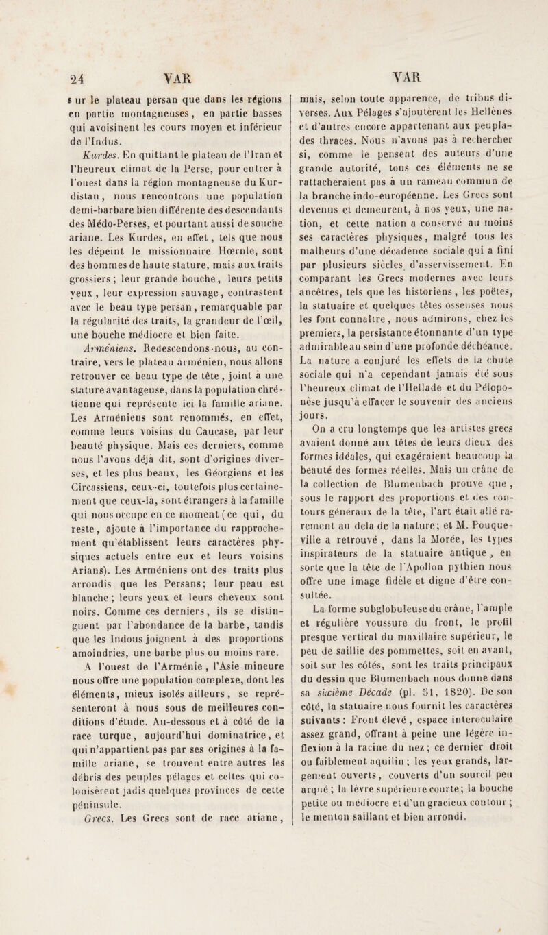 s ur le plateau persan que dans les régions en partie montagneuses, en partie basses qui avoisinent les cours moyen et inférieur de l'Indus. Kurdes. En quittant le plateau de l’Iran et l’heureux climat de la Perse, pour entrer à l’ouest dans la région montagneuse du Kur¬ distan , nous rencontrons une population demi-barbare bien différente des descendants des Médo-Perses, et pourtant aussi de souche ariane. Les Kurdes, en effet, tels que nous les dépeint le missionnaire Hœrnle, sont des hommes de haute stature, mais aux traits grossiers; leur grande bouche, leurs petits yeux, leur expression sauvage, contrastent avec le beau type persan, remarquable par la régularité des traits, la grandeur de l’œil, une bouche médiocre et bien faite. Arméniens. Redescendons nous, au con¬ traire, vers le plateau arménien, nous allons retrouver ce beau type de tête, joint à une stature avantageuse, dans la population chré¬ tienne qui représente ici la famille ariane. Les Arméniens sont renommés, en effet, comme leurs voisins du Caucase, par leur beauté physique. Mais ces derniers, comme nous l’avons déjà dit, sont d'origines diver¬ ses, et les plus beaux, les Géorgiens et les Circassiens, ceux -ci, toutefois plus certaine¬ ment que ceux-là, sont étrangers à la famille qui nous occupe en ce moment ( ce qui, du reste, ajoute à l’importance du rapproche¬ ment qu’établissent leurs caractères phy¬ siques actuels entre eux et leurs voisins Arians). Les Arméniens ont des traits plus arrondis que les Persans; leur peau est blanche; leurs yeux et leurs cheveux sont noirs. Comme ces derniers, ils se distin¬ guent par l’abondance de la barbe, tandis que les Indous joignent à des proportions amoindries, une barbe plus ou moins rare. A l’ouest de l’Arménie , l’Asie mineure nous offre une population complexe, dont les éléments, mieux isolés ailleurs , se repré¬ senteront à nous sous de meilleures con¬ ditions d’étude. Au-dessous et à côté de la race turque, aujourd’hui dominatrice, et qui n’appartient pas par ses origines à la fa¬ mille ariane, se trouvent entre autres les débris des peuples pélages et celtes qui co¬ lonisèrent jadis quelques provinces de cette péninsule. Grecs. Les Grecs sont de race ariane, mais, selon toute apparence, de tribus di¬ verses. Aux Pélages s’ajoutèrent les Hellènes et d’autres encore appartenant aux peupla¬ des thraces. Nous n’avons pas à rechercher si, comme le pensent des auteurs d’une grande autorité, tous ces éléments ne se rattacheraient pas à un rameau commun de la branche indo-européenne. Les Grecs sont devenus et demeurent, à nos yeux, une na¬ tion, et celte nation a conservé au moins ses caractères physiques, malgré tous les malheurs d’une décadence sociale qui a fini par plusieurs siècles d’asservissement. En comparant les Grecs modernes avec leurs ancêtres, tels que les historiens, les poètes, la statuaire et quelques têtes osseuses nous les font connaître, nous admirons, chez les premiers, la persistance étonnante d’un type admirableau sein d’une profonde déchéance. La nature a conjuré les effets de la chute sociale qui n’a cependant jamais été sous l’heureux climat de l’Hellade et du Pélopo- nèse jusqu’à effacer le souvenir des anciens jours. On a cru longtemps que les artistes grecs avaient donné aux têtes de leurs dieux des formes idéales, qui exagéraient beaucoup la beauté des formes réelles. Mais un crâne de la collection de Rlumeubach prouve que , sous le rapport des proportions et des con¬ tours généraux de la tête, l’art était allé ra¬ rement au delà de la nature; et M. Pouque- ville a retrouvé , dans la Morée, les types inspirateurs de la statuaire antique , en sorte que la tête de l'Apollon pythien nous offre une image fidèle et digne d’être con¬ sultée. La forme subgîobuleuse du crâne, l’ample et régulière voussure du front, le profil presque vertical du maxillaire supérieur, le peu de saillie des pommettes, soit en avant, soit sur les côtés, sont les traits principaux du dessin que Blumenbach nous donne dans sa sixième Décade (pl. 51, 1820). De son côté, la statuaire nous fournit les caractères suivants: Front élevé , espace interoculaire assez grand, offrant a peine une légère in¬ flexion à la racine du nez; ce dernier droit ou faiblement aquilin ; les yeux grands, lar¬ gement ouverts, couverts d’un sourcil peu arqué; la lèvre supérieure courte; la bouche petite ou médiocre et d’un gracieux contour ; le menton saillant et bien arrondi.