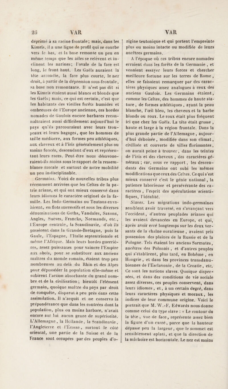 déprimé à sa racine frontale; mais, dans les Kim ris, il a une ligne de profil qui se courbe vers le bas, et la base remonte un peu en même temps que les ailes se relèvent et in¬ clinent les narines; l’ovale de la face est long, le Iront haut. Les Gaëls auraient, la tête arrondie, la face plus courte, le nez droit, a partir de la dépression sous-frontale, sa base non remontante. Il n’est pas dit si les Kimris étaient aussi blancs et blonds que les Gaëls; mais, ce qui est certain, c’est que les habitants des vieilles forêts humides et ombreuses de l’Europe ancienne, ces hordes nomades de Gaulois encore barbares recon¬ naîtraient aussi difficilement aujourd’hui le pays qu’ils parcouraient avec leurs trou¬ peaux et leurs bagages, que les hommes de taille médiocre, aux formes peu athlétiques, aux cheveux et à l’iris généralement plus ou moins foncés, descendant d’eux et représen¬ tant leurs races. Peut-être nous désavoue¬ raient-ils moins sous le rapport de la ressem ¬ blance morale et surtout de notre mobilité un peu indtsciplinable. Germains. Voici de nouvelles tribus plus récemment arrivées que les Celtes de la pa¬ trie ariane, et qui ont mieux conservé dans leurs idiomes le caractère originel de la fa¬ mille. Les Indo-Germains ou Teutons enva¬ hirent, en îlots successifs et sous les diverses dénominations de Goths, Vandales, Saxons, Angles, Suèves, Francks, Normands, etc., l'Europe centrale, la Scandinavie, d’où ils passèrent dans la Grande-Bretagne, puis la Gaule, l’Espagne, l’Italie septentrionale et même l’Afrique, Mais leurs hordes guerriè¬ res, assez puissantes pour vaincre l’Empire aux abois, pour se substituer aux anciens maîtres du monde romain, étaient, trop peu nombreuses au delà du Rhin et des Alpes pour déposséder la population elle-même et subirent l’action absorbante du grand nom¬ bre et de la civilisation ; bientôt l’élément germain, quoique maître du pays par droit de conquête, disparut à peu près dans cette assimilation. Il n’acquit et ne conserva la prépondérance que dans les contrées dont la population, plus ou moins barbare, n’avait encore sur lui aucun genre de supériorité. L’Allemagne, la Hollande, la Scandinavie, l’Angleterre et l’Ecosse, surtout le côté oriental, une partie de la Suisse et de la France sont occupées par des peuples d’o¬ rigine teutonique et qui portent l’empreinte plus ou moins intacte ou modifiée de leurs ancêtres germains. A l’époque où ces tribus encore nomades erraient dans les forêts de la Germanie , et venaient essayer leurs forces et chercher meilleure fortune sur les terres de Rome , elles se faisaient remarquer par des carac¬ tères physiques assez analogues à ceux des anciens Gaulois. Les Germains étaient, comme les Celtes, des hommes de haute sta¬ ture, de formes athlétiques, ayant la peau blanche, l’œil bleu, les cheveux et la barbe blonds ou roux. Le roux était plus fréquent ici que chez les Gaëls. La tête était grosse , haute et large à la région frontale. Dans la plus grande partie de l’Allemagne, aujour¬ d’hui déboisée, modifiée dans son climat, civilisée et couverte de villes florissantes, on aurait peine à trouver, dans les teintes de l’iris et des cheveux , des caractères gé¬ néraux ; car, sous ce rapport, les descen¬ dants des Germains ont subi les mêmes modifications queceuxdes Celtes. Ce qui s’est mieux conservé c’est le génie national, la patience laborieuse et persévérante des ca¬ ractères , l’esprit des spéculations scienti¬ fiques, l’idéalité. Slaves. Les migrations indo-germaines semblent avoir traversé, en s’avançant vers l’occident, d’autres peuplades arianes qui les avaient devancées en Europe, et qui, après avoir erré longtemps sur les deux ver¬ sants de la chaîne ouralieune , avaient pris possession des plaines de la Russie et de la Pologne. Tels étaient les anciens Sarmates, ancêtres des Polonais , et d’autres peuples qui s’établirent, plus lard, en Bohême , en Hongrie , et dans les provinces transdanu¬ biennes de l’Esdavonie, de la Croatie, etc. Ce sont les nations slaves. Quoique disper-* sées, et dans des conditions de vie sociale assez diverses, ces peuples conservent, dans leurs idiomes, et, à un certain degré, dans leurs caractères physiques et moraux, les indices de leur commune origine. Voici le portrait que M.W.-F. Edwards nous donne comme celui du type slave : « Le contour de la tête , vue de face, représente assez bien la figure d’un carré, parce que la hauteur dépasse peu la largeur, que le sommet est sensiblement aplati, et que la direction de la mâchoire est horizontale. Le nez est moins