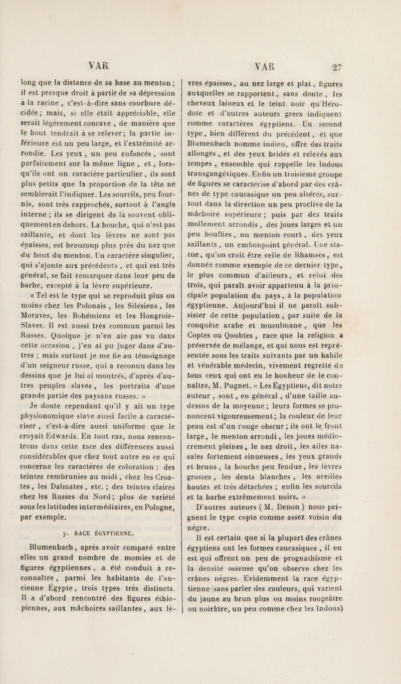long que la distance de sa base au menton ; il est presque droit à partir de sa dépression à la racine , c’est-à-dire sans courbure dé¬ cidée; mais, si elle était appréciable, elle serait légèrement concave , de manière que le bout tendrait à se relever; la partie in¬ férieure est un peu large, et l’extrémité ar¬ rondie. Les yeux , un peu enfoncés , sont parfaitement sur la même ligne , et, lors¬ qu’ils ont un caractère particulier, ils sont plus petits que la proportion de la tête ne semblerait l’indiquer. Les sourcils, peu four¬ nis, sont très rapprochés, surtout à l’angle interne ; ils se dirigent de là souvent obli- quementen dehors. La bouche, qui n’est pas saillante, et dont les lèvres ne sont pas épaisses, est beaucoup plus près du nez que du bout du menton. Un caractère singulier, qui s’ajoute aux précédents , et qui est très général, se fait remarquer dans leur peu de barbe, excepté à la lèvre supérieure. « Tel est le type qui se reproduit plus ou moins chez les Polonais , les Silésiens, les Moraves, les Bohémiens et les Hongrois- Slaves. Il est aussi très commun parmi les Russes. Quoique je n’en aie pas vu dans cette occasion , j’en ai pu juger dans d’au¬ tres ; mais surtout je me fie au témoignage d’un seigneur russe, qui a reconnu dans les dessins que je lui ai montrés, d’après d’au¬ tres peuples slaves , les portraits d’une grande partie des paysans russes. » Je doute cependant qu’il y ait un type physionomique slave aussi facile à caracté¬ riser , c’est-à-dire aussi uniforme que le croyait Edwards. En tout cas, nous rencon¬ trons dans cette race des différences aussi considérables que chez tout autre en ce qui concerne les caractères de coloration : des teintes rembrunies au midi, chez les Croa¬ tes, les Dalmates, etc.; des teintes claires chez les Russes du Nord; plus de variété sous les latitudes intermédiaires, en Pologne, par exemple. y. RACE ÉGYPTIENNE. Blumenbach, après avoir comparé entre elles un grand nombre de momies et de figures égyptiennes , a été conduit a re¬ connaître , parmi les habitants de l’an¬ cienne Égypte, trois types très distincts. Il a d’abord rencontré des figures éthio¬ piennes, aux mâchoires saillantes, aux lè¬ vres épaisses, au nez large et plat, figures auxquelles se rapportent, sans doute, les cheveux laineux et le teint noir qu’Héro- dote et d’autres auteurs grecs indiquent comme caractères égyptiens. Un second type, bien différent du précédent, et que Blumenbach nomme indien, offre des traits allongés, et des yeux bridés et relevés aux tempes , ensemble qui rappelle les Indous transgangétiques. Enfin un troisième groupe de figures se caractérise d’abord par des crâ¬ nes de type caucasique un peu altérés, sur¬ tout dans la direction un peu proclive de la mâchoire supérieure ; puis par des traits mollement arrondis , des joues larges et un peu bouffies, un menton court, des yeux saillants, un embonpoint général. Une sta¬ tue, qu’on croit être ceile de Rhamses, est donnée comme exemple de ce dernier type, le plus commun d’ailleurs, et celui des trois, qui paraît avoir appartenu à la prin¬ cipale population du pays, à la population égyptienne. Aujourd’hui il ne paraît sub¬ sister de cette population , par suite de la conquête arabe et musulmane , que les Coptes ou Qoubtes , race que la religion a préservée de mélange, et qui nous est repré¬ sentée sous les traits suivants par un habile et vénérable médecin, vivement regretté de tous ceux qui ont eu le bonheur de le con¬ naître, M. Pugnet. a Les Égyptiens, dit notre auteur , sont, en général , d’une taille au- dessus de la moyenne; leurs formes se pro¬ noncent vigoureusement; la couleur de leur peau est d’un rouge obscur; ils ont le front large, le menton arrondi, les joues médio¬ crement pleines, le nez droit, les ailes na¬ sales fortement sinueuses, les yeux grands et bruns, la bouche peu fendue, les lèvres grosses , les dents blanches , les oreilles hautes et très détachées ; enfin les sourcils et la barbe extrêmement noirs. » D’autres auteurs ( M. Denon ) nous pei¬ gnent le type copte comme assez voisin du nègre. Il est certain que si la plupart des crânes égyptiens ont les formes caucasiques , il en est qui offrent un peu de prognathisme et la densité osseuse qu’on observe chez les crânes nègres. Evidemment la race égyp¬ tienne (sans parler des couleurs, qui varient du jaune au brun plus ou moins rougeâtre 1 ou noirâtre, un peu comme chez les Indous)