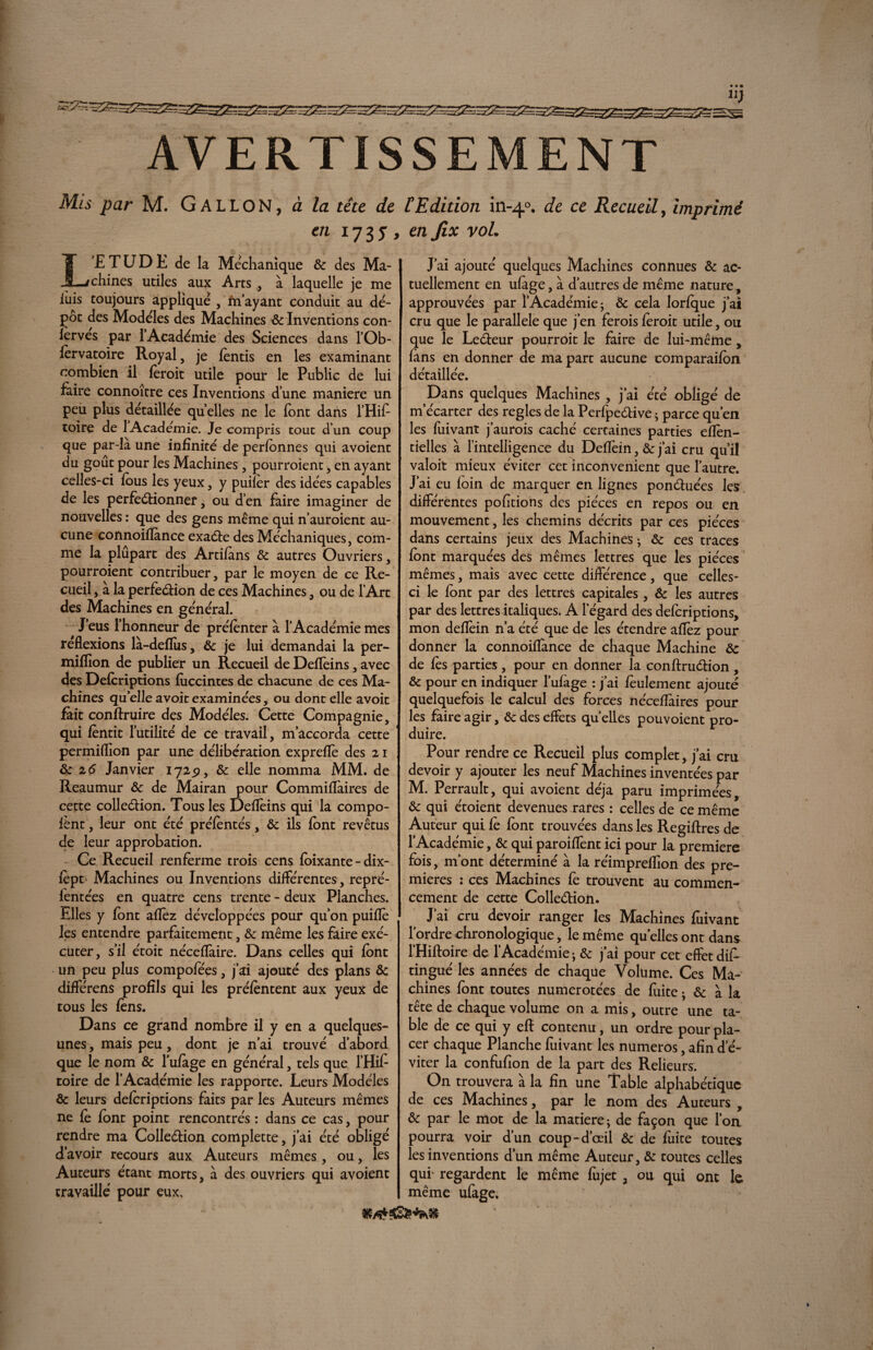 AVERTISSEMENT Mis par M. GALLON, à la tête de £Edition in-40. de ce Recueil, imprimé en 17 3 5 9 en Jix vol. L’ETUDE de la Méchanique ôc des Ma¬ chines utiles aux Arts ., à laquelle je me iùis toujours applique , In ayant conduit au dé¬ pôt des Modèles des Machines ôc Inventions con- lerves par l’Académie des Sciences dans l’Ob- fèrvatoire Royal, je fèntis en les examinant combien il fèroit utile pour le Public de lui faire connoître ces Inventions dune maniéré un peu plus détaillée quelles ne le font dans l’Hif toire de 1 Académie. Je compris tout d’un coup que par-là une infinité de perfonnes qui avoient du goût pour les Machines, pourroient, en ayant celles-ci fous les yeux, y puifèr des idées capables de les perfectionner, ou d’en faire imaginer de nouvelles : que des gens même qui n’auroient au¬ cune connoiflànce exaéte des Méchaniques, com¬ me la plûpart des Artifans ôc autres Ouvriers, pourroient contribuer, par le moyen de ce Re¬ cueil , à la perfection de ces Machines, ou de l'Art des Machines en général. J’eus l’honneur de préfènter à l’Académie mes reflexions là-deflîis, ôc je lui demandai la per- million de publier un Recueil de Deflèins, avec des Defcriptions fuccintes de chacune de ces Ma¬ chines quelleavoitexaminées, ou dont elle avoit fait conftruire des Modèles. Cette Compagnie, qui fèntit l’utilité de ce travail, m’accorda cette permiflion par une délibération expreflè des 21 & 26 Janvier 172^, ôc elle nomma MM. de Reaumur ôc de Mairan pour Commiflàires de cette collection. Tous les Deflèins qui la compo- fènt, leur ont été prélèntés, ôc ils font revêtus de leur approbation. Ce Recueil renferme trois cens foixante - dix- fèpt Machines ou Inventions différentes , repré- ientées en quatre cens trente - deux Planches. Elles y font allez développées pour qu’on puiflè les entendre parfaitement, ôc même les faire exé¬ cuter, s’il étoit néceflaire. Dans celles qui font un peu plus compofées, j’ai ajouté des plans Ôc différens profils qui les préfèntent aux yeux de tous les fèns. Dans ce grand nombre il y en a quelques- unes , mais peu, dont je n’ai trouvé d’abord que le nom ôc l’ufage en général, tels que l’Hif toire de l’Académie les rapporte. Leurs Modèles ôc leurs defcriptions faits par les Auteurs mêmes ne fè font point rencontrés : dans ce cas, pour rendre ma Collection complette, j’ai été obligé d’avoir recours aux Auteurs mêmes, ou, les Auteurs étant morts, à des ouvriers qui avoient travaillé pour eux. J’ai ajouté quelques Machines connues ôc ac¬ tuellement en ufage, à d’autres de même nature , approuvées par l'Académie ; Ôc cela lorfque j’ai cru que le parallèle que j’en ferois fèroit utile, ou que le LeCteur pourroit le faire de lui-même, fans en donner de ma part aucune comparaifc>n détaillée. Dans quelques Machines , j’ai été obligé de m’écarter des réglés de la PerfpeCtive * parce qu’en les fuivant j’aurois caché certaines parties eflèn- tielles à l’intelligence du Deflèin, ôc j’ai cru qu’il valoir mieux éviter cet inconvénient que l’autre. J’ai eu foin de marquer en lignes ponctuées les différentes portions des pièces en repos ou en mouvement, les chemins décrits par ces pièces dans certains jeux des Machines ; ôc ce s traces font marquées des mêmes lettres que les pièces mêmes, mais avec cette différence, que celles- ci le font par des lettres capitales, Ôc les autres par des lettres italiques. A l'égard des defcriptions, mon deflèin n’a été que de les étendre aflèz pour donner la connoiflànce de chaque Machine ôc de fès parties , pour en donner la conftruCtion, ôc pour en indiquer l’ufage : j’ai fèulement ajouté quelquefois le calcul des forces néceflaires pour les faire agir, ôc des effets quelles pouvoient pro¬ duire. Pour rendre ce Recueil plus complet, j’ai cm devoir y ajouter les neuf Machines inventées par M. Perrault, qui avoient déjà paru imprimées, ôc qui étoient devenues rares : celles de ce même Auteur qui fè font trouvées dans les Regiftres de l’Académie, ôc qui paroiflènt ici pour la première fois, m’ont déterminé à la réimpreflion des pre¬ mières 2 ces Machines fe trouvent au commen¬ cement de cette Collection. J’ai cru devoir ranger les Machines fuivant lordrechronologique, le même quelles ont dans l’Hifloire de l’Académie > & j’ai pour cet effet dif- tingué les années de chaque Volume. Ces Ma¬ chines font toutes numérotées de fuite • ôc à la tête de chaque volume on a mis, outre une ta¬ ble de ce qui y eft contenu, un ordre pour pla¬ cer chaque Planche fiiivant les numéros, afin d’é¬ viter la confufïon de la part des Relieurs. On trouvera à la fin une Table alphabétique de ces Machines, par le nom des Auteurs , ôc par le mot de la matière ; de façon que l’on pourra voir d’un coup-d’œil ôc de fuite toutes les inventions d’un même Auteur, ôc toutes celles qui‘ regardent le même fujet , ou qui ont le même ufage.