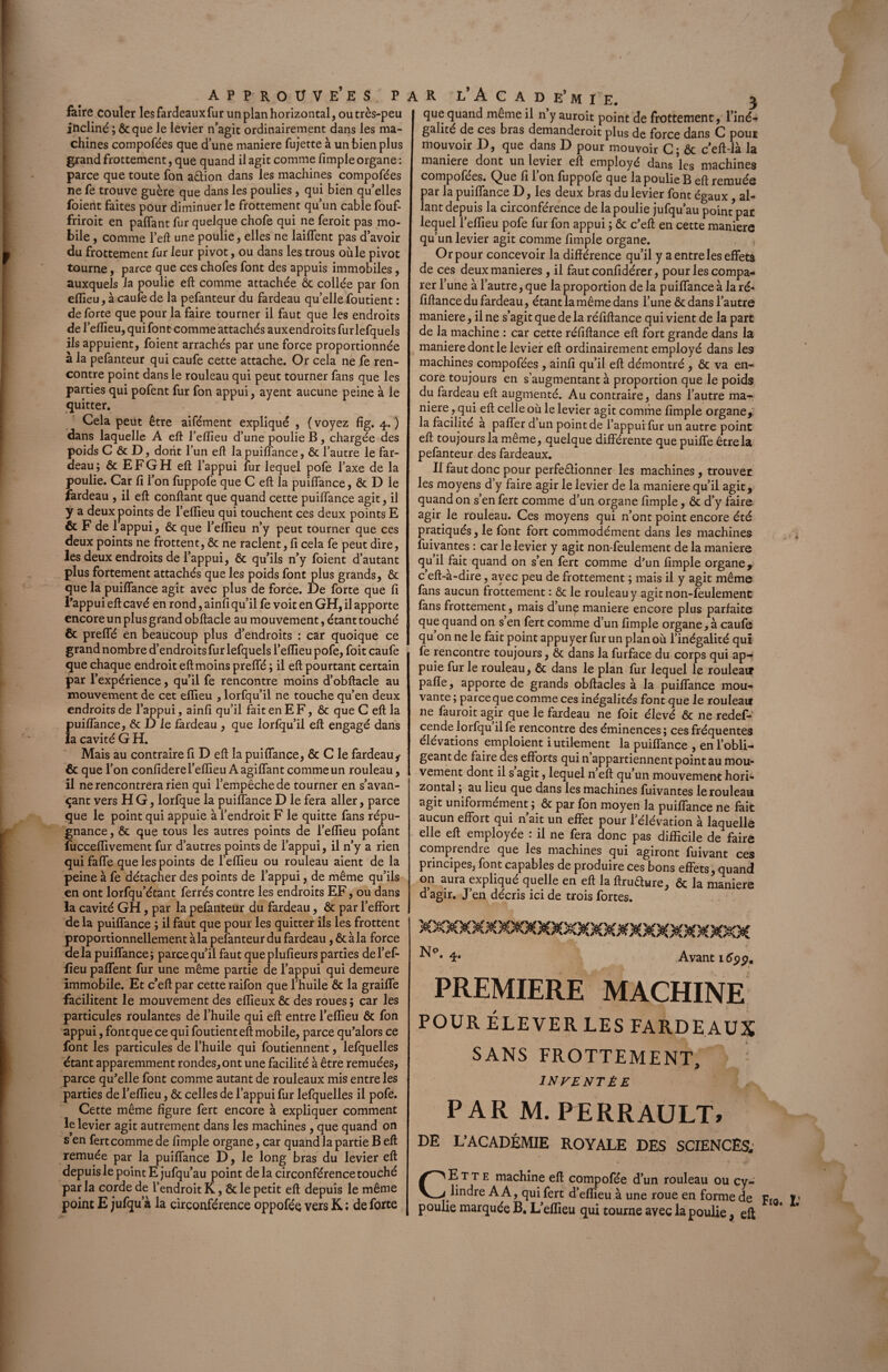 faire couler les fardeaux fur un plan horizontal, ou très-peu incliné ; 6c que le levier n’agit ordinairement dans les ma¬ chines compofées que d’une maniéré fujette à un bien plus grand frottement, que quand il agit comme fimple organe : parce que toute fon aêtion dans les machines compofées ne fe trouve guère que dans les poulies, qui bien qu’elles foient faites pour diminuer le frottement qu’un cable fouf- friroit en paffant fur quelque chofe qui ne feroit pas mo¬ bile , comme l’eft une poulie, elles ne lailfent pas d’avoir du frottement fur leur pivot, ou dans les trous ouïe pivot tourne, parce que ces chofes font des appuis immobiles, auxquels la poulie eft comme attachée ôc collée par fon elîieu,àcaufede la pefanteur du fardeau quellefoutient: de forte que pour la faire tourner il faut que les endroits de l’effieu, qui font comme attachés auxendroits fur lefquels ils appuient, foient arrachés par une force proportionnée à la pefanteur qui caufe cette attache. Or cela ne fe ren¬ contre point dans le rouleau qui peut tourner fans que les parties qui pofent fur fon appui, ayent aucune peine à le quitter. Cela peüt être aifément expliqué , ( voyez fig. 4. ) dans laquelle A eft l’effieu d’une poulie B, chargée des poids C & D, dont l’un eft la puiffance, ôc l’autre le far¬ deau; ôc EFG H eft l’appui fur lequel pofe l’axe de la poulie. Car fi l’on fuppofe que C eft la puilfance, & D le fardeau , il eft confiant que quand cette puiffance agit, il y a deux points de l’effieu qui touchent ces deux points E & F de 1 appui, & que l’effieu n’y peut tourner que ces deux points ne frottent, ôc ne raclent, fi cela fe peut dire, les deux endroits de l’appui, ôc qu’ils n’y foient d’autant plus fortement attachés que les poids font plus grands, ôc que la puiffance agit avec plus de force. De forte que fi l’appui eft cavé en rond, ainfi qu’il fe voit en GH, il apporte encore un plus grand obftacle au mouvement, étant touché Ôc preffé en beaucoup plus d’endroits : car quoique ce grand nombre d’endroits fur lefquels l’eflieu pofe, foit caufe que chaque endroit eft moins prelfé ; il eft pourtant certain par l’expérience, qu’il fe rencontre moins d’obftacle au mouvement de cet eflieu , lorfqu’il ne touche qu’en deux endroits de l’appui, ainfi qu’il fait en E F, ôc que C eft la puiffance, ôc D le fardeau , que lorfqu’il eft engagé dans la cavité G H. Mais au contraire fi D eft la puiffance, & C le fardeau , ôc que l’on confidere l’effieu A agiffant comme un rouleau, il ne rencontrera rien qui l’empêche de tourner en s’avan¬ çant vers H G, lorfque la puiffance D le fera aller, parce que le point qui appuie à l’endroit F le quitte fans répu¬ gnance, ôc que tous les autres points de l’eftieu pofant fucceflivement fur d’autres points de l’appui, il n’y a rien qui faffe que les points de l’eflieu ou rouleau aient de la peine à fe détacher des points de l’appui, de même qu’ils en ont lorfqu’étant ferrés contre les endroits EF, ou dans la cavité GH, par la pefanteur du fardeau, ôc par l’effort de la puiffance ; il faut que pour les quitter ils les frottent proportionnellement à la pefanteur du fardeau, Ôcàla force delà puiffance; parce qu’il faut queplufieurs parties del’ef- fieu paffent fur une même partie de l’appui qui demeure immobile. Et c’eft par cette raifon que l’huile ôc la graiffe facilitent le mouvement des eflieux ôc des roues ; car les particules roulantes de l’huile qui eft entre l’efTieu Ôc fon appui, font que ce qui foutient eft mobile, parce qu’alors ce font les particules de l’huile qui foutiennent, lefquelles étant apparemment rondes, ont une facilité à être remuées, parce qu’elle font comme autant de rouleaux mis entre les parties de l’eflieu, ôc celles de l’appui fur lefquelles il pofe. Cette même figure fert encore à expliquer comment le levier agit autrement dans les machines , que quand on s en fert comme de fimple organe, car quand la partie B eft remuée par la puiffance D, le long bras du levier eft depuis le point E jufqu’au point de la circonférence touché par la corde de l’endroit K, Ôc le petit eft depuis le même point E jufqu a la circonférence oppofée vers K ; de forte a R l*Acad e’mie. 3 que quand même il n y auroit point de frottement, l’iné- galité de ces bras demanderoit plus de force dans C pour mouvoir D, que dans D pour mouvoir C; ôc ceft-là la maniéré dont un levier eft employé dans les machines compofées. Que fi l’on fuppofe que la poulie B eft remuée par la puiffance D, les deux bras du levier font égaux , al- lant depuis la circonférence de la poulie jufqu’au poin/par lequel l’effieu pofe fur fon appui ; ôc c’eft en cette maniéré qu’un levier agit comme fimple organe. Or pour concevoir la différence qu’il y a entre les effets de ces deux maniérés , il faut confidérer, pour les compa¬ rer l’une à l’autre, que la proportion de la puiffance à la ré- fiftance du fardeau, étant la même dans l’une ôc dans l’autre maniéré, il ne s’agit que de la réffftance qui vient de la part de la machine : car cette réfiftance eft fort grande dans la maniéré dont le levier eft ordinairement employé dans les machines compofées , ainfi qu’il eft démontré , ôc va en¬ core toujours en s’augmentant à proportion que le poids du fardeau eft augmenté. Au contraire, dans l’autre ma¬ niéré , qui eft celle où le levier agit comme fimple organe,; la facilite a paffer d un point de l’appui fur un autre point eft toujours la même, quelque différente que puiffe être la pefanteur des fardeaux. Il faut donc pour perfectionner les machines, trouver les moyens d’y faire agir le levier de la maniéré qu’il agit, quand on s’en fert comme d’un organe fimple, ôc d’y faire agir le rouleau. Ces moyens qui n’ont point encore été pratiqués, le font fort commodément dans les machines fuivantes : car le levier y agit non-feulement de la maniéré qu il fait quand on s’en fert comme d’un fimple organe, c eft-a-dire, avec peu de frottement ; mais il y agit même fans aucun frottement : ôc le rouleau y agit non-feulement fans frottement, mais d’unç maniéré encore plus parfaite que quand on s en fert comme d’un fimple organe, à caufe qu on ne le fait point appuyer fur un plan où l’inégalité qui fe rencontre toujours, ôc dans la furface du corps qui ap¬ puie fur le rouleau, ôc dans le plan fur lequel le rouleatr pafle, apporte de grands obftacles à la puiffance mou¬ vante ; parce que comme ces inégalités font que le rouleau ne fauroit agir que le fardeau ne foit élevé ôc ne redef- cende lorfqu il fe rencontre des éminences ; ces fréquentes élévations emploient i utilement la puiffance , en l’obli¬ geant de faire des efforts qui n appartiennent point au mou¬ vement dont il s agit, lequel n’eft qu’un mouvement horF zontal ; au lieu que dans les machines fuivantes le rouleau agit uniformément ; ôc par fon moyen la puiffance ne fait aucun effort qui n’ait un effet pour l’élévation à laquelle elle eft employée : il ne fera donc pas difficile de faire comprendre que les machines qui agiront fuivant ces principes, font capables de produire ces bons effets, quand on aura expliqué quelle en eft la ftruêlure, ôc la maniéré d’agir. J’en décris ici de trois fortes. XXXXmMXXXMXXXXM MXMXMXXXM 4- Avant 165p. PREMIERE MACHINE POUR ÉLEVER LES FARDEAUX SANS FROTTEMENT, F 1NVENT ÈZ PAR M. PERRAULT» DE L’ACADÉMIE ROYALE DES SCIENCES, CEtte machine eft compofée d’un rouleau ou cy¬ lindre AA, qui fert d’effieu à une roue en forme de Fia poulie marquée B. L’eflieu qui tourne avec la poulie, eft