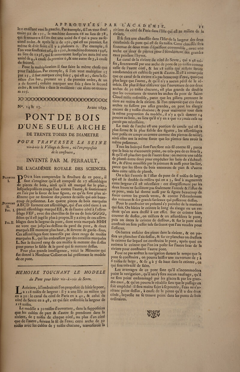 le o en allant vers la gauche. Par exemple, fi l’on veut fouf- traire 92 de 1 yo , la machine donnera 68 au lieu de y 8 , qui fetrouvera fi l’on ôte une unité du 6 qui a paru au fé¬ cond ordre, ôc après le o de 1 yo, qui eft au premier. Le même fe doit faire s’il y a plufieurs o. Par exemple, fi l’on veutfouftrairea^de 1 yoo, la machine donnera 1346, au lieu de 123 6, qui fe trouveront lorfqu’on aura ôté une unité de 4, à caufe du premier o, ôc une autre de 3, à caufe du fécond. Pour la multiplication il faut faire la même chofe que pour l’addition. Par exemple , fi l’on veut multiplier 1 y par 1 y , il faut marquer cinq fois y , qui eft 2 y , dans la fe¬ nêtre d’en bas, prenant un y du premier ordre, ôc un 2 du fécond ; enfuite marquer une fois y dans le fécond ordre, ôc une fois 1 dans le troifieme : car alors on trouve¬ ra 22 y. N°. 14& iy. Avant 16$$. PONTDE BOIS D'UNE SEULE ARCHE DE TRENTE TOISES DE DIAMETRE POUR TRAVERSER LA SEINE vis-à-vis le Village de Sevre , ou l'on propofoit de le conjlruire , INVENTÉ PAR M. PERRAULT, DE L’ACADÉMIE ROYALE DES SCIENCES. Pijinche V) O U R bien comprendre la ftruâure de ce pont, il I. JL faut s’imaginer qu’il eft compofé de 17 aflemblages de pièces de bois, ainfi qu’il eft marqué fur le plan , lefquelspofésen coupe l’un contre l’autre, fe foutiennent en Pair par la force de leur figure, ce qu’ils font plus ai- - fément que ne feroient des pierres de taille qui ont beau- coup de pefanteur. Les quatre pièces de bois marquées lakche abforment cet aflemblage, qui d’un côté tient à un Fig. I. pareil aflemblage marqué EE , & de l’autre côté à l’aflem- blage FEF, avec des chevilles de fer ou de bois GGGG, félon qu’il eft jugé le plus à propos. Il y a cinq de ces aflfem- Fig. II. blages dans la largeur du pont, dont trois marqués HHH ne vont que jufqu’au-deffous du pavé du pont, & deux marqués III montent plus haut, ôc fervent de garde - fous. Ces aflemblages font traverfés par deux rangs de moifes marquées K, qui les embraflent par des entailles marquées L. Sur le fécond rang de ces moifes fe mettent des doffes pour porter le fable ôc le pavé qui fe mettent deflus. Pour plus grande intelligence , voici le Mémoire qui fut donné à Monfieur Colbert en lui préfentant le modèle de ce pont. MEMOIRE TOUCHANT LE MODELE du Pont pour bâtir vis - à - vis de Sevre. LA riviere, à l’endroit ou l’on propofoit de bâtir le pont, a 118 toifes de largeur : il y a une Ifle au milieu qui en a 30 : le canal du côté de Paris en a 40 , ôc celui du côté de Sevre en a 48, ce qui fait enfemble la largeur de 118 toifes. Le modèle a 30 toifes d’ouverture, dans la fuppofition que les culées de part ôc d’autre fe prendront dans la riviere, de y toifes de chaque côté, ou plus d’un côté que de l’autre , fuivant le fil de l’eau; cette arche de 30 toifes avec les culées de y toifes chacune, traverferoic la R L’ A C A D e* M I E. 11 riviere du côté de Paris dans l’Ifle qui eft au milieu de la riviere. Il ^ fera une chauffée dans 1 Ifle' de la largeur des deux extrémités du pont qui eft de fix toifes. Cette chauffée fera foutenue de deux murs d’épaiflfeur convenable avec une arche ou deux de pierres pour l’écoulement des prandes eaux pendant l’hy ver. ë Le canal de la riviere du côté de Sevre , qui a 48 toi¬ fes , feratraverfé par une arche de pont de 30 toifes comme celle de l’autre côté, ôc les 18 toifes qui reftent feront confommées en culées de part ôc d’autre. Il eft à remarquer que ce canal delà riviere n’a pas beaucoup d’eau, quoique plus large que l’autre, ôc qu’il n’y a aucun péril de le ré¬ trécir. De plus il faut obferver que l’ouverture de ces deux arches de 30 toifes chacune, eft plus grande du double que les ouvertures de toutes les arches du pont de Saint- Cloud mifes enfemble, parce que les piliers prennent le tiers au moins de la riviere. Si l’on trouvoit que ces deux arches ne fuflfent pas affez grandes, on peut les élargir encore de y toifes chacune; ôc pour maintenir tout dans la meme proportion du modèle, il n’y a qu’à donner 14 pouces au bois, au lieu qu’il n’y en a que 12 ; mais cela ne paroît pas néceffaire. Le trait de l’arche eft une portion de cercle qui eft la plus ferme ôc la plus folide des figures, les aflemblages font pofés en coupe au centre comme des pierres détaillé; ainfi elles ont la même force que les pierres fans avoir la même pefanteur. Tous les bois qui font l’arc font mis fil contre fil, parce que le bois ne s’accourcit point, ou très-peu de ce fens-là, & qu’il eft plus fort que de l’autre fens : on mettra une table de plomb entre deux pour empêcher les bois de s’échauf¬ fer , ôc d’être mouillés par la jointure ôc aufli pour les lier, parce que les fibres du bois entreront de part ôc d*autre dans cette table de plomb. On a fait l’entrée ôc liflue du pont de 6 toifes de large qui eft le double du milieu qui en a 3 , fauf à augmenter cette largeur s’il eft néceffaire : cet élargiflement par les deux bouts ne facilitent pas feulement l’entrée ôc l’iffue de ce pont, mais lui donne aufli par fa figure beaucoup de force contre les grands vents, ôc contre l’ébranlement des voitures ôc des grands fardeaux qui pafferont deflus. Pour le conftruire on prétend s’y prendre de la maniéré qui fuit. On bâtira le ceintre le long du rivage en un en¬ droit qu’on aura dreflfé à cet effet. Sur ce ceintre bien couvert de dofles, on taillera ôc on affemblera le pont, puis on ôtera le ceintre de deffous, ôc fur le pont ainfi conftruit on fera paffer tels fardeaux que l’on voudra pour l’effayer. On battra enfuite des pieux dans la riviere, ôc on po- fera un plancher d’ais deflus, & fur ce plancher on dreffera le ceintre fur lequel on conftruira le pont, après quoi on retirera le ceintre que l’on ira pofer îur l’autre bras de la riviere pour conftruire l’autre pont. Pour ne pas arrêter la navigation durant le temps que le pont fe conftruira , on pourra laiffer une ouverture de y à 6 toifes de large , ôc de 4 à y de haut dans le ceintre , ce qui fera très-aifé de faire. Les avantages de ce pont font qu’il n’incommodera point la navigation, qu’il né s’y fera aucun naufrage, qu’il ne fera point endommagé par les glaces ôc par les gran¬ des eaux, ôc qu’on pourra le rétablir fans que le paflfage en foit empêché : il fera moins fujet à fe pourrir, l’eau ne s’ar¬ rêtant point deflus, à caufe de la pente qu’il a des deux côtés , laquelle ne fe trouve point dans les ponts de bois ordinaires.