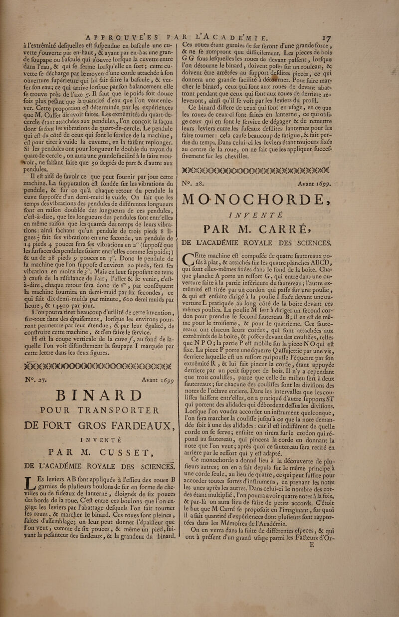 à l’extrémité defquelles eft fufpendue en bafcule une cu¬ vette /ouverte par en-haut, ôt ayant par en-bas une gran¬ de foupape ou bafcule qui s’ouvre lorfque la cuvette entre dans l’eau, ôc qui fe ferme lorfqu’elle en fort ; cette cu¬ vette fe décharge par le moyen d’une corde attachée à fon ouverture fupérieure qui lui fait faire la bafcule, ôc ver- fer fon eau; ce qui arrive lorfque par fon balancement elle fe trouve près de l’axe g. Il faut que le poids foit douze fois plus pefant que la quantité d’eau que l’on veut enle¬ ver. Cette proportion eft déterminée par les expériences que M. Culfet dit avoir faites. Les extrémités du quart-de- cercle étant attachées aux pendules, l’on conçoit la façon dont fe font les vibrations du quart-de-cercle. Le pendule qui eft du côté de ceux qui font le fervice de la machine, eft pour tireràvuide la cuvette, en la faifant replonger. Si les pendules ont pour longueur le double du rayon du quart-de-cercle , on aura une grande facilité à le faire mou¬ voir, ne faifant faire que 30 degrés de part ôc d’autre aux pendules. Il eft aifé de favoir ce que peut fournir par jour cette machine. La fupputation eft fondée fur les vibrations du pendule, ôc fur ce qu’à chaque retour du pendule la cuve fuppofée d’un demi-muid fe vuide. On lait que les temps des vibrations des pendules de différentes longueurs font en raifon doublée des longueurs de ces pendules, c’eft-à-dire, que les longueurs des pendules font entr’elles en même raifon que les quarrés des temps de leurs vibra¬ tions: ainfi fachant qu’un pendule de trois pieds 8 li¬ gnes^ fait fes vibrations en une fécondé, un pendule de 14 pieds 4 pouces fera fes vibrations en 2. (fuppoféque les furfaces des pendules foient entr’elles comme les poids ; ) ôc un de 28 pieds $ pouces en 3. Donc le pendule de la machine que l’on fuppofe d’environ 20 pieds, fera fes vibration en moins de 3. Mais en leur fuppofant ce tems à caufe de la réfiftance de l’air, Palier ôc le venir, c’eft- à-dire, chaque retour fera donc de 6, par conféquent la machine fournira un demi-muid par fix fécondés, ce qui fait dix demi-muids par minute, 600 demimuids par heure, ôc 14400 par jour. L’on pourra tirer beaucoup d’utilité de cette invention , fur-tout dans des épuifemens , lorfque les environs pour¬ ront permettre par leur étendue , ôc par leur égalité, de conftruire cette machine, ôc d’en faire le fervice. H eft la coupe verticale de la cuve f, au fond de la¬ quelle l’on voit diftindement la foupape I marquée par cette lettre dans les deux figures. )s«XXXXjOG§£MXXXXMXXMXXXXXXM N°. 27. Avant 16$$ BINARD POUR TRANSPORTER DE FORT GROS FARDEAUX, INVENTÉ PAR M. CUSSET, DE L’ACADÉMIE ROYALE DES SCIENCES. LEs leviers AB font appliqués à l’eflieu des roues B garnies de plufieurs boulons de fer en forme de che¬ villes ou de fufeaux de lanterne , éloignés de fix pouces des bords de la roue. C’eft entre ces boulons que l’on en¬ gage les leviers par l’abattage defquels l’on fait tourner les roues, ôc marcher le binard. Ces roues font pleines, faites d’affemblage ; on leur peut donner l’épaiffeur que Ion veut, comme de fix pouces, ôc même un pied,fui- vant la pefanteur des fardeaux, ôc la grandeur du binard. Ces roues étant garnies de fer feront d’une grande force , ôc ne fe rompront que difficilement. Les pièces de bois GG fous lefquelles les roues de devant paffent, lorfque l’on détourne le binard, doivent pofer fur un rouleau, ôc doivent être arrêtées au fupport defdites pièces, ce qui donnera une grande facilité à détourner. Pour faire mar¬ cher le binard, ceux qui font aux roues de devant abat¬ tront pendant que ceux qui font aux roues de derrière re¬ lèveront, ainfi qu’il fe voit par les leviers du profil. Ce binard différé de ceux qui font en ufage, en ce que les roues de ceux-ci font faites en lanterne, ce qui obli¬ ge ceux qui en font le fervice de dégager Ôc de remettre leurs leviers entre les fufeaux defdites lanternes pour les faire tourner : cela caufe beaucoup de fatigue, ôc fait per¬ dre du temps. Dans celui-ci les leviers étant toujours fixés au centre de la roue, on ne fait que les appliquer fuccel- fivement fur les chevilles. XXXMXXXXXXXXXXXMXXXXXXXXX N°. 28. Avant MONOCHORDE, INVENTÉ PAR M. CARRÉ» DE L’ACADÉMIE ROYALE DES SCIENCES. CEtte machine eft compofée de quatre fautereaux po- fés à plat, ôc attachés lur les quatre planches ABCD, qui font elles-mêmes fixées dans le fond de la boîte. Cha¬ que planche A porte un reffort G, qui entre dans une ou¬ verture faite à la partie inférieure du fautereau ; l’autre ex¬ trémité eft tirée par un cordon qui paffe fur une poulie , ôc qui eft enfuite dirigé à la poulie I fixée devant une ou¬ verture L pratiquée au long côté de la boîte devant ces mêmes poulies. La poulie Al fert à diriger un fécond cor¬ don pour prendre le fécond fautereau B; il en eft de mê¬ me pour le troifieme, ôc pour Je quatrième. Ces faute¬ reaux ont chacun leurs cordes, qui font attachées aux extrémités de la boîte, ôc pofées devant des couliffes, telles que N P O ; la partie P eft mobile fur la piece N O qui eft fixe. La piece P porte une équerre Qaffujettie par une vis, derrière laquelle eft un reffort quipoufle l’équerre par fon extrémité R , ôc lui fait pincer la corde, étant appuyée derrière par un petit fupport de bois. Il n’y a cependant que trois couliffes, parce que celle du milieu fert à deux fautereaux ; fur chacune des couliffes font les divifions des notes de l’odave entière. Dans les intervalles que les cou¬ liffes laiffent entr’elles, on a pratiqué d’autre fupportsST qui portent des alidades qui débordent deffusles divifions. Lorfque Ion voudra accorder uninftrument quelconque, 1 on fera marcher la couliffe jufqu’à ce que la note deman¬ dée foit à une des alidades : car il eft indifférent de quelle corde on fe ferve; enfuite on tirera furie cordon qui ré¬ pond au fautereau, qui pincera la corde en donnant la note que l’on veut ; après quoi ce fautereau fera retiré en arriéré par le reffort qui y eft adapté. Ce monochorde a donné lieu à la découverte de plu¬ fieurs autres ; on en a fait depuis fur le même principe à une corde feule, au lieu de quatre, ce qui peut fuffire pour accorder toutes fortes d inftrumens, en prenant les notes les unes apres les autres. Dans celui-ci le nombre des cor¬ des étant multiplié , 1 on pourra avoir quatre notes à la fois, ôc par-la on aura lieu de faire de petits accords. C’étoit le but que M Carré fe propofoit en l’imaginant, fur quoi il a fait quantité d’expériences dont plufieurs font rappor¬ tées dans les Mémoires de l’Académie. On en verra dans la fuite de différentes efpeces, ôc qui ont à préfent d’un grand ufage parmi les Fadeurs d’Or- E