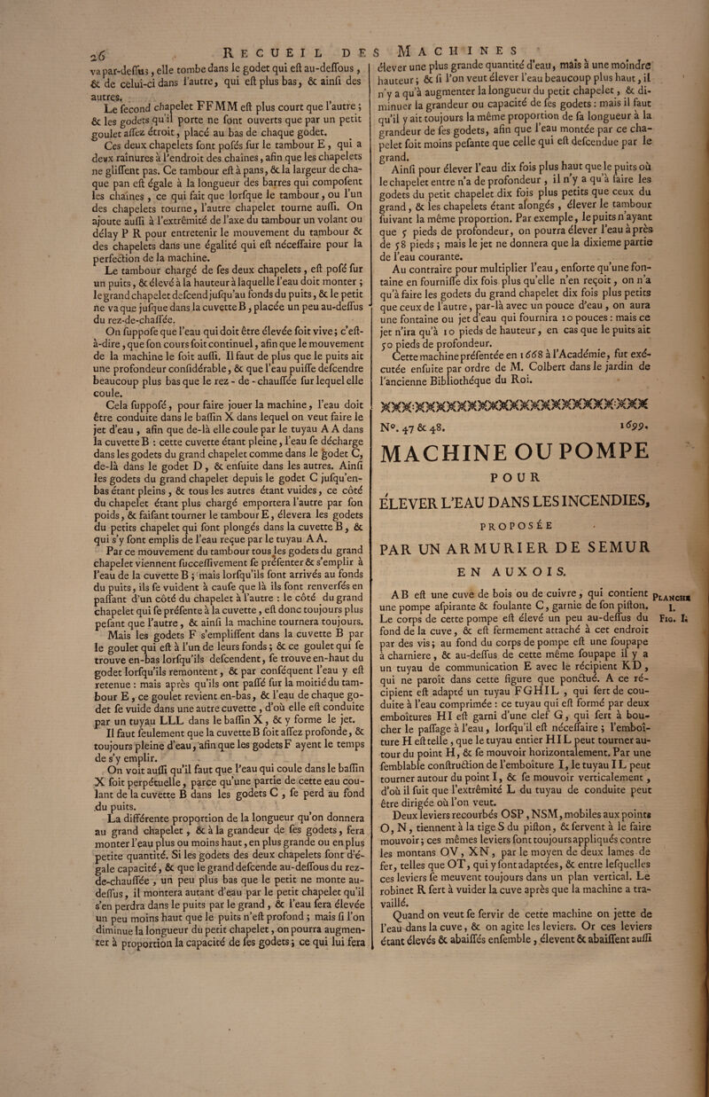 s Machines * élever une plus grande quantité d’eau, mais à une moindre hauteur ; ôc fi l’on veut élever l’eau beaucoup plus haut , il n’y a qu a augmenter la longueur du petit chapelet, ôc di¬ minuer la grandeur ou capacité de Tes godets : mais il faut qu’il y ait toujours la même proportion de fa longueur à la grandeur de fes godets, afin que l’eau montée par ce cha¬ pelet foit moins pefante que celle qui eft defcendue par le grand. Ainfi pour élever l’eau dix fois plus haut que le puits où le chapelet entre n’a de profondeur , il n y a qu a faire les godets du petit chapelet dix fois plus petits que ceux du grand, ôc les chapelets étant alongés , élever le tambour fuivant la même proportion. Par exemple, le puits n ayant que y pieds de profondeur, on pourra élever l’eau apres de y 8 pieds ; mais le jet ne donnera que la dixième partie de l’eau courante. Au contraire pour multiplier l’eau, enforte qu’une fon¬ taine en fourniffe dix fois plus qu’elle n’en reçoit, on n a qu’à faire les godets du grand chapelet dix fois plus petits que ceux de l’autre, par-là avec un pouce d'eau , on aura une fontaine ou jet d’eau qui fournira 10 pouces : mais ce jet n’ira qu’à i o pieds de hauteur, en cas que le puits ait y o pieds de profondeur. Cette machine préfentée en 1668 al Académie, fut exé¬ cutée enfuite par ordre de M. Colbert dans le jardin de l'ancienne Bibliothèque du Roi. XXX-XXXXXXXXXXXXXXXX XXXXXX N®. 47 ôc 48. 1 <%><?. MACHINE OU POMPE Recueil de va par-defius, elle tombe dans le godet qui eft au-deffous, ôc de celui-ci dans l’autre, qui eft plus bas, ôc ainfi des autres. Le fécond chapelet FF MM eft plus court que l’autre ; ôc les godets qu’il porte ne font ouverts que par un petit goulet aflez étroit, placé au bas de chaque godet. Ces deux chapelets font pofés fur le tambour E , qui a deux rainures à l'endroit des chaînes, afin que les chapelets ne gliffent pas. Ce tambour eft à pans, ôc la largeur de cha¬ que pan eft égale à la longueur des barres qui compofent les chaînes, ce qui fait que lorfque le tambour, ou 1 un des chapelets tourne, l’autre chapelet tourne aufli. On ajoute aufli à l’extrémité de l’axe du tambour un volant ou délay P R pour entretenir le mouvement du tambour Ôc des chapelets dans une égalité qui eft néceffaire pour la perfection de la machine. Le tambour chargé de fes deux chapelets , eft pofé fur un puits, ôc élevé à la hauteur à laquelle l’eau doit monter ; le'grand chapelet defcendjufqu’au fonds du puits, ôc le petit ne va que jufque dans la cuvette B, placée un peu au-deffus du rez-de-chaffée. On fuppofe que l’eau qui doit être élevée foit vive ; c’eft- à-dire, que fon cours foit continuel, afin que le mouvement de la machine le foit aufli. Il faut de plus que le puits ait une profondeur confidérable, ôc que l’eau puifle defcendre beaucoup plus bas que le rez - de - chauffée fur lequel elle coule. Cela fuppofé, pour faire jouer la machine, l’eau doit être conduite dans le baflin X dans lequel on veut faire le jet d’eau , afin que de-là elle coule par le tuyau A A dans la cuvette B : cette cuvette étant pleine, l’eau fe décharge dans les godets du grand chapelet comme dans le godet C, de-là dans le godet D, ôc enfuite dans les autres. Ainfi les godets du grand chapelet depuis le godet C jufqu’en- bas étant pleins , ôc tous les autres étant vuides, ce côté du chapelet étant plus chargé emportera l’autre par fon poids, ôc faifant tourner le tambour E, élevera les godets du petits chapelet qui font plongés dans la cuvette B, ôc qui s’y font emplis de l’eau reçue par le tuyau A A. Par ce mouvement du tambour tous les godets du grand chapelet viennent fucceflivement fe préfenter ôc s’emplir à l’eau de la cuvette B ; mais lorfqu’ils font arrivés au fonds du puits, ils fe vuident à caufe que là ils font renverfés en pafîant d?un côté du chapelet à l’autre : le côté du grand chapelet qui fe préfente à la cuvette, eft donc toujours plus pefant que l’autre, ôc ainfi la machine tournera toujours. Mais les godets F s’empliflent dans la cuvette B par le goulet qui eft à l’un de leurs fonds ; ôc ce goulet qui fe trouve en-bas lorfqu’ils defcendent, fe trouve en-haut du godet lorfqu’ils remontent, ôc par conféquent l’eau y eft retenue : mais après qu’ils ont paffé fur la moitié du tam¬ bour E, ce goulet revient en-bas, ôc l’eau de chaque go¬ det fe vuide dans une autre cuvette , d’où elle eft conduite par un tuyau LLL dans le baflin X, ôc y forme le jet. Il faut feulement que la cuvette B foit aflez profonde, ôc toujours pleine d’eau, afin que les godets F ayent le temps de s’y emplir. On voit aufli qu’il faut que l’eau qui coule dans le baflin X foit perpétuelle, parce qu’une partie de cette eau cou¬ lant de la cuvette B dans les godets C , fe perd au fond .du puits. La différente proportion de la longueur qu’on donnera au grand chapelet, ôc à la grandeur de fes godets, fera monter l’eau plus ou moins haut, en plus grande ou en plus petite quantité. Si les godets des deux chapelets font d’é¬ gale capacité, Ôc que le grand defcende au-deflous du rez- de-chauffée , un peu plus bas que le petit ne monte au- deflus, il montera autant d’eau par le petit chapelet qu’il s’en perdra dans le puits par le grand , ôc l’eau fera élevée un peu moins haut que le puits n’eft profond ; mais fi l’on diminue la longueur du petit chapelet, on pourra augmen¬ ter à proportion la capacité de fes godets ; ce qui lui fera POUR ELEVER L’EAU DANS LES INCENDIES, PROPOSÉE PAR UN ARMURIER DE SEMUR EN A U X O I S. AB eft une cuve de bois ou de cuivre, qui contient pLANCH1 une pompe afpirante ôc foulante C, garnie de fon pifton. j. Le corps de cette pompe eft élevé un peu au-deflus du Fig. I; fond de la cuve, ôc eft fermement attaché à cet endroit par des vis ; au fond du corps de pompe eft une foupape à charnière, ôc au-deffus de cette même foupape il y a un tuyau de communication E avec le récipient KD, qui ne paroît dans cette figure que ponCtué. A ce ré¬ cipient eft adapté un tuyau F GH IL , qui fert de cou- duite à l’eau comprimée : ce tuyau qui eft formé par deux emboîtures HI eft garni d’une clef G, qui fert à bou¬ cher le paflage à l’eau, lorfqu’il eft néceffaire ; l’emboî- ture H eft telle, que le tuyau entier HI L peut tourner au¬ tour du point H, ôc fe mouvoir horizontalement. Par une femblable conftru&ion de l’emboîture I, le tuyau IL peut tourner autour du point I, ôc fe mouvoir verticalement, d’où il fuit que l’extrémité L du tuyau de conduite peut être dirigée où l’on veut. Deux leviers recourbés OSP, NSM, mobiles aux points O, N, tiennent à la tige S du pifton, ôc fervent à le faire mouvoir; ces mêmes leviers font toujours appliqués contre les montans OV, XN , par le moyen de deux lames de fer, telles que OT, qui y font adaptées, Ôc entre lefquelles ces leviers fe meuvent toujours dans un plan vertical. Le robinet R fert à vuider la cuve après que la machine a tra¬ vaillé. Quand on veut fe fervir de cette machine on jette de l’eau-dans la cuve, Ôc on agite les leviers. Or ces leviers étant élevés ôc abaiffés enfemble, élevent ôc abaiffent aufli