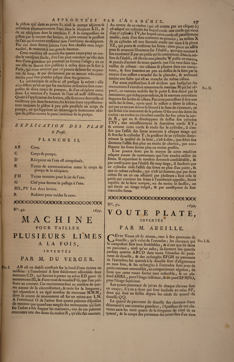 le pifton qui tiertt âu point S ; ainfi la pompe afpirera ôc refoulera alternativement leau dans le récipient KD, & de ce récipient dans la conduite F. A la compreflion du pifton par le moyen des leviers, fe joint encore la preflion de 1 air qui fe trouve renfermé dans l’intérieur du récipient. Par ces deux forces jointes l’eau fera chaffée avec impe- tuofité, ôc montera à une grande hauteur ^ j/uunuu, vu 3 Wll L/Ç cas elle ne fauroit être préférée à celles dont on fe fert à Paris, qui n’ont environ que 16 pouces de haut fur 20 pou¬ ces de long, & qui deviennent par ce moyen très-com¬ modes pour être portées jufque dans des gfeniers. La méchanique de celle-ci eft prefque la même : elle n’en différé qu’en ce que les machines ordinaires font com- pofées de deux corps de pompes, ôc d’un récipient entre deux. La maniéré d y fournir de l’eau eft aufli différente. Quant a 1 application des leviers, elle fe trouve dans celle-ci meilleure que dans les autres; les leviers étant oppofés tien¬ nent toujours le pifton à peu près parallèle au corps de pompe, ce quifupprime ici davantage le frottement obli¬ que du pifton contre le paroi intérieur de la pompe. EXPLICATION DES PLAN & Profil. PLANCHE II. Cuve. Corps de pompe. Récipient où l’eau eft comprimée. Tuyau de communication entre le corps de pompe ôc le récipient. Tuyau montant pour le jet de l’eau. Clef pour fermer le paffage à l’eau. MX, PV Les deux leviers. R Robinet pour vuider la cuve. AB C D E FH G N°. £p. 1699- MACHINE POUR TAILLER A R L’A C A D E’ M I E. 27 jentrf ce.r°cLet (qui eft retenu par un cliqueté») eft adapté un cylindre fur lequel roule une corde qui vient d un 2e cylindre TV, fur lequel cette corde eft pareillement roulée, mais d’un fens contraire au premier ; au milieu X de ce cylindre eft une fécondé corde qui tient à la piece YZ, qui porte ôc renferme les limes : cette piece ou aflife peut fe mouvoir librement fur l’établi, quoique retenue à fon extrémité Z par un poids qui la contretient. Dans le mi¬ lieu de l’établi, eft élevée une planche W pofée en travers, ôc percée d’autant de trous quarrés que l’on veut faire tra¬ vailler de cifeaux : ces cifeaux fe placent dans ces ouver¬ tures , ôc font foutenus un peu au-deftfus de la lime par le moyen d’un reflort a attaché fur la planche, ôc arcbouté contre une fiche qui eft au manche du même cifeau. Par cette conftruêlion il eft évident que lorfqu’un des mentonnetsl viendra à rencontrer le marteau M qui lui ré¬ pond , ce marteau mobile fur le point L fera élevé par le mentonnet, qui échappera enfuite, ôc le marteau retombant frappera fur la tête du cifeau. Par cette percuffion il fera une taille fur la lime, après quoi le reffort a éleve le cifeau, qui par ce moyen donne la liberté à la lime de s’avancer, ce qui fe fait a la rencontre de la palette O fur une des dents du rochet : ce rochet en circulant cueille fur fon arbre la cor- de R , qui en fe développant de deflùs fon cylindre TXV, tire néceffairement la deuxième corde XY ; ôc comme cette corde fe roule fur le cylindre, il s’en¬ fuit que l’afïife des limes avancera à chaque tirage qui fe fera fur le cylindre T ; la groffeur de ce cylindre déter¬ minera la qualité de la lime, c’eft-à-dire, que félon fon diamètre 1 aflife fera plus ou moins de chemin, par con- féquent les limes feront plus ou moins groffes. L’on pourra donc par le moyen de cette machine adapter autant de mentonnets que l’on voudra tailler de limes. Si cependant le nombre devenoit confidérable, ôc par conféquent que 1 établi fût trop large, il faudroit que ce cylindre tirât 1 aflife des limes en plus d’un point, ôc que ce même cylindre, qui n’eft ici foutenu que par deux colets fut en ce cas affujetti par plufieurs ; fans cela le poids qui contient les limes à l’extrémité oppofée, feroit capable de le faire rompre, ou du moins le fauffer, ce qui feroit un tirage inégal, ôc par conféquent de fort mauvaifes limes. f°* 1622» VOUTE PLATE, INVENTÉE* PAR M, ABEILLE. Fig.II. PLUSIEURS LIMES A LA FOIS, INVENTÉE PAR M. DU VERGER. Fig.I. AB eft un établi conftruit fur le bord d’une riviere ou ruiffeau : à l’extrémité A font folidement affemblés deux montans CD, qui fervent à porter un arbre ED garni de mentonnets III, ôc d’une roue de moulin F G, que l’on pré¬ fente au courant. Ces mentonnets font au nombre de qua¬ tre autour de la circonférence, ôc trois fur la longueur, qui répondent à un égal nombre de marteaux MMM , dont le centre de mouvement eft fur un même axe L N. A 1 extrémité O de l’arbre font quatre palettes difpofées de maniéré que quand une rangée des mentonnets qui font fur 1 arbre a fait frapper les marteaux, une de ces palettes rencontre une des dents du rochet R, qu’elle fait tourner. CEtte Voute^eft de niveau, tant à fon parement de douelle , qu’à celui de l’extrados; les claveaux qui Fig. LII. la compofent font tous femblables, ôc n’ont que fix faces ou panneaux, ainfi qu’un aube ; ils forment des quarrés parfaits comme AB CD dans toute l’étendue du pare¬ ment de douelle, ôc des reêlangles EFGH au parement de 1 extrados ; les quarrés à la douelle font d’alignement en tous fens, ôc les re&angles à l’extrados font avec de petits carreaux entremêlés, un compartiment régulier, de orte que cette voûte forme tout enfemble, ôc un pla- ond ABIKL, pour l’étage inférieur, ôc un pavé EFMNO, pour 1 étage fupérieur. Les quatre panneaux de joints de chaque claveau font en coupe; il y en a deux qui font inclinés en talus PP, eux qui font en faillie depuis les côtés du quarré de douelle Q Q. fiuarrd du parement de douelle des claveaux étant déterminé à une certaine grandeur , l’épaifleur de ces cla¬ veaux aura les trois quarts de la longueur du côté de ce quarré, Ôc la coupe des panneaux des joints fera d’un tiers