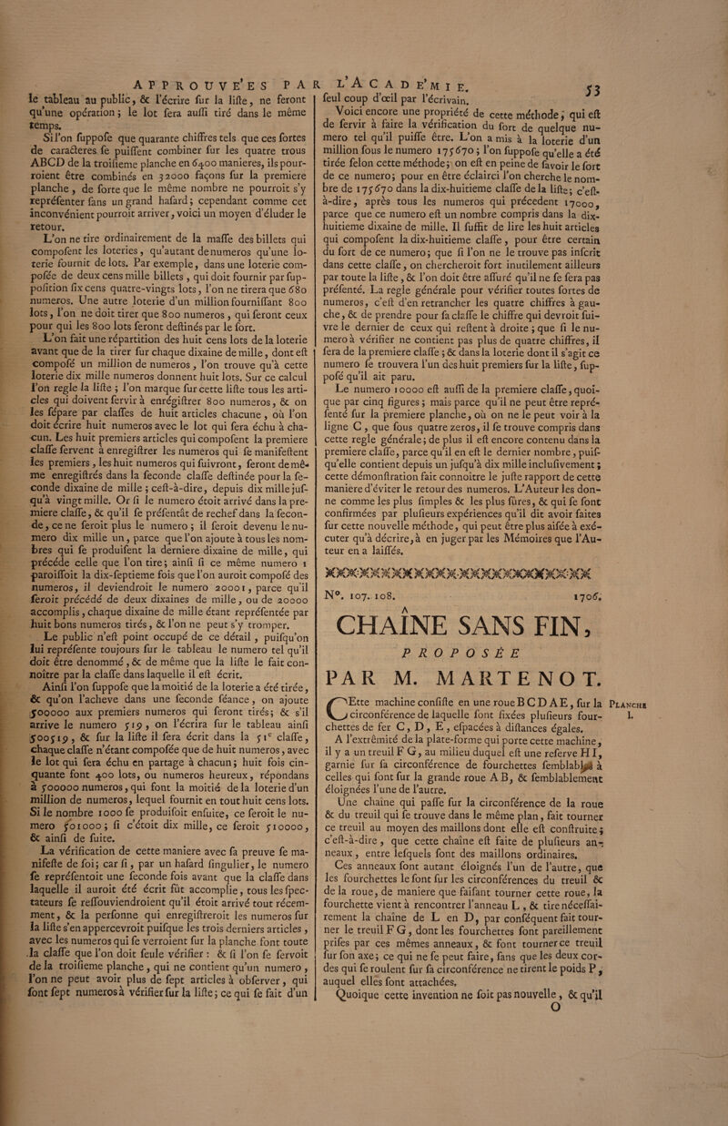 le tableau au public, Ôc l’écrire fur la lifte, ne feront quune opération ; le lot fera aufti tiré dans le même temps. Si l’on fuppofe que quarante chiffres tels que ces fortes de caraâeres fe puiffent combiner fur les quatre trous ABCD de la troifieme planche en 64.00 maniérés, ils pour- roient être combinés en 32000 façons fur la première planche , de forte que le même nombre ne pourrait s’y repréfenter fans un grand hafard ; cependant comme cet inconvénient pourrait arriver, voici un moyen d’éluder le retour. L’on ne tire ordinairement de la maffe des billets qui compofent les loteries, qu’autant de numéros qu’une lo¬ terie fournit de lots. Par exemple, dans une loterie com- pofée de deux cens mille billets, qui doit fournir par fup- pofition fix cens quatre-vingts lots, l’on ne tirera que 680 numéros. Une autre loterie d’un million fourniflant 800 lots, 1 on ne doit tirer que 800 numéros, qui feront ceux pour qui les 800 lots feront deftinéspar le fort. L’on fait une répartition des huit cens lots de la loterie avant que de la tirer fur chaque dixaine de mille, dont eft compofé un million de numéros, l’on trouve qu’à cette loterie dix mille numéros donnent huit lots. Sur ce calcul l’on réglé la lifte ; l’on marque fur cette lifte tous les arti¬ cles qui doiventfervir à enrégiftrer 800 numéros, ôc on les fépare par claffes de huit articles chacune, où l’on doit écrire huit numéros avec le lot qui fera échu à cha¬ cun. Les huit premiers articles qui compofent la première claffe fervent à enregiftrer les numéros qui fe manifeftent les premiers, les huit numéros quifuivront, feront de mê¬ me enregiftrés dans la fécondé claffe deftinée pour la fé¬ condé dixaine de mille ; ceft-à-dire, depuis dix mille juf- qu’à vingt mille. Or fi le numéro étoit arrivé dans la pre¬ mière claffe, ôc qu’il fe préfentât de rechef dans la fécon¬ dé , ce ne ferait plus le numéro ; il ferait devenu le nu¬ méro dix mille un, parce que l’on ajoute à tous les nom¬ bres qui fe produifent la derniere dixaine de mille, qui précédé celle que l’on tire ; ainfi fi ce même numéro 1 paroiffoit la dix-feptieme fois que l’on aurait compofé des numéros, il deviendrait le numéro 20001, parce qu il ferait précédé de deux dixaines de mille, ou de 20000 accomplis, chaque dixaine de mille étant repréfentée par huit bons numéros tirés, ôc l’on ne peut s’y tromper. Le public n’eft point occupé de ce détail, puifqu’on lui repréfente toujours fur le tableau le numéro tel qu’il I doit être dénommé , ôc de même que la lifte le fait con- noître par la claffe dans laquelle il eft écrit. Ainfi 1’ on fuppofe que la moitié de la loterie a été tirée, I & qu’on l’acheve dans une fécondé féance, on ajoute 1500000 aux premiers numéros qui feront tirés; & s’il arrive le numéro 519, on l’écrira fur le tableau ainfi 5ooj 19, ôc fur la lifte il fera écrit dans la 31e claffe, chaque claffe n’étant compofée que de huit numéros, avec le lot qui fera échu en partage à chacun ; huit fois cin¬ quante font ij.00 lots, ou numéros heureux, répondans à yooooo numéros, qui font la moitié delà loterie d’un million de numéros, lequel fournit en tout huit cens lots. Si le nombre 1000 fe produifoit enfuite, ce ferait le nu¬ méro 501000 ; fi c’étoit dix mille, ce ferait 510000, Ôc ainfi de fuite. La vérification de cette maniéré avec fa preuve fe ma- nifefte de foi; car fi, par un hafard fingulier, le numéro fe repréfentoit une fécondé fois avant que la claffe dans laquelle il aurait été écrit fût accomplie, tous les fpec- tateurs fe reffouviendroient qu’il étoit arrivé tout récem¬ ment, ôc la perfonne qui enregiftreroit les numéros fur la lifte s’en appercevroit puifque les trois derniers articles, avec les numéros qui fe verraient fur la planche font toute .la claffe que l’on doit feule vérifier : Ôc ft l’on fe fervoit de la troifieme planche, qui ne contient qu’un numéro , l’on ne peut avoir plus de fept articles à obferver, qui fontfept numéros à vérifier fur la lifte; ce qui fe fait d’un feul coup d’œil par l’écrivain. Voici encore une propriété de cette méthode ] qui eft: de fervir à faire la vérification du fort de quelque nu¬ méro tel qu’il puiffe être. L’on a mis à la loterie d’un million fous le numéro 175670 ; l’on fuppofe quelle a été tirée félon cette méthode; on eft en peine de fa voir le fort de ce numéro; pour en être éclairci l’on cherche le nom¬ bre de 175670 dans la dix-huitieme claffe delà lifte; c’eft- à-dire, après tous les numéros qui précèdent 17000, parce que ce numéro eft un nombre compris dans la dix- huitieme dixaine de mille. Il fuffit de lire les huit articles qui compofent la dix-huitieme claffe, pour être certain du fort de ce numéro ; que fi l’on ne le trouve pas inferit dans cette claffe, on chercherait fort inutilement ailleurs par toute la lifte, ôc l’on doit être affuré qu’il ne fe fera pas préfenté. La réglé générale pour vérifier toutes fortes de numéros, c’ell d’en retrancher les quatre chiffres à gau¬ che, ôc de prendre pour fa claffe le chiffre qui devrait fui- vre le dernier de ceux qui relient à droite ; que fi le nu¬ méro à vérifier ne contient pas plus de quatre chiffres, il fera de la première claffe ; ôc dans la loterie dont il s’agit ce numéro fe trouvera l’un des huit premiers fur la lifte, fup- pofé qu’il ait paru. Le numéro 10000 eft auffi de la première claffe, quoi¬ que par cinq figures ; mais parce qu’il ne peut être repré- fenté fur la première planche, où on ne le peut voir à la ligne C , que fous quatre zéros, il fe trouve compris dans cette réglé générale; de plus il eft encore contenu dans la première claffe, parce qu’il en eft le dernier nombre, puift qu’elle contient depuis un jufqu’à dix mille inclufivement ; cette démonftration fait connoître le jufte rapport de cette maniéré d’éviter le retour des numéros. L’Auteur les don¬ ne comme les plus fimples Ôc les plus fûres, ôc qui fe font confirmées par plufieurs expériences qu’il dit avoir faites fur cette nouvelle méthode, qui peut être plus aifée à exé¬ cuter qu’à décrire, à en juger par les Mémoires que l’Au¬ teur en a laiffés. N°. 107. 108. 1706. CHAÎNE SANS FIN, PROPOSÉE PAR M. MARTE NO T. CEtte machine confifte en une roue B C D AE, fur la chettes de fer C, D , E , efpacées à diftances égales. A l’extrémité de la plate-forme qui porte cette machine, il y a un treuil F G, au milieu duquel eft une referve HI, garnie fur fa circonférence de fourchettes femblablp^ à celles qui font fur la grande roue AB, ôc femblablemetit éloignées l’une de l’autre. Une chaîne qui paffe fur la circonférence de la roue Ôc du treuil qui fe trouve dans le même plan, fait tourner ce treuil au moyen des maillons dont elle eft conftruite ; c’eft-à-dire , que cette chaîne eft faite de plufieurs an¬ neaux , entre lefquels font des maillons ordinaires. Ces anneaux font autant éloignés l’un de l’autre, que les fourchettes le font fur les circonférences du treuil ôc de la roue, de maniéré que faifant tourner cette roue, la fourchette vient à rencontrer l’anneau L , Ôc tire néceffai- rement la chaîne de L en D, par conséquent fait tour¬ ner le treuil F G, dont les fourchettes font pareillement prifes par ces mêmes anneaux, ôc font tourner ce treuil fur fon axe; ce qui ne fe peut faire, fans que les deux cor¬ des qui fe roulent fur fa circonférence ne tirent le poids P , auquel elles font attachées. Quoique cette invention ne foit pas nouvelle, ôc qu’il Planchb