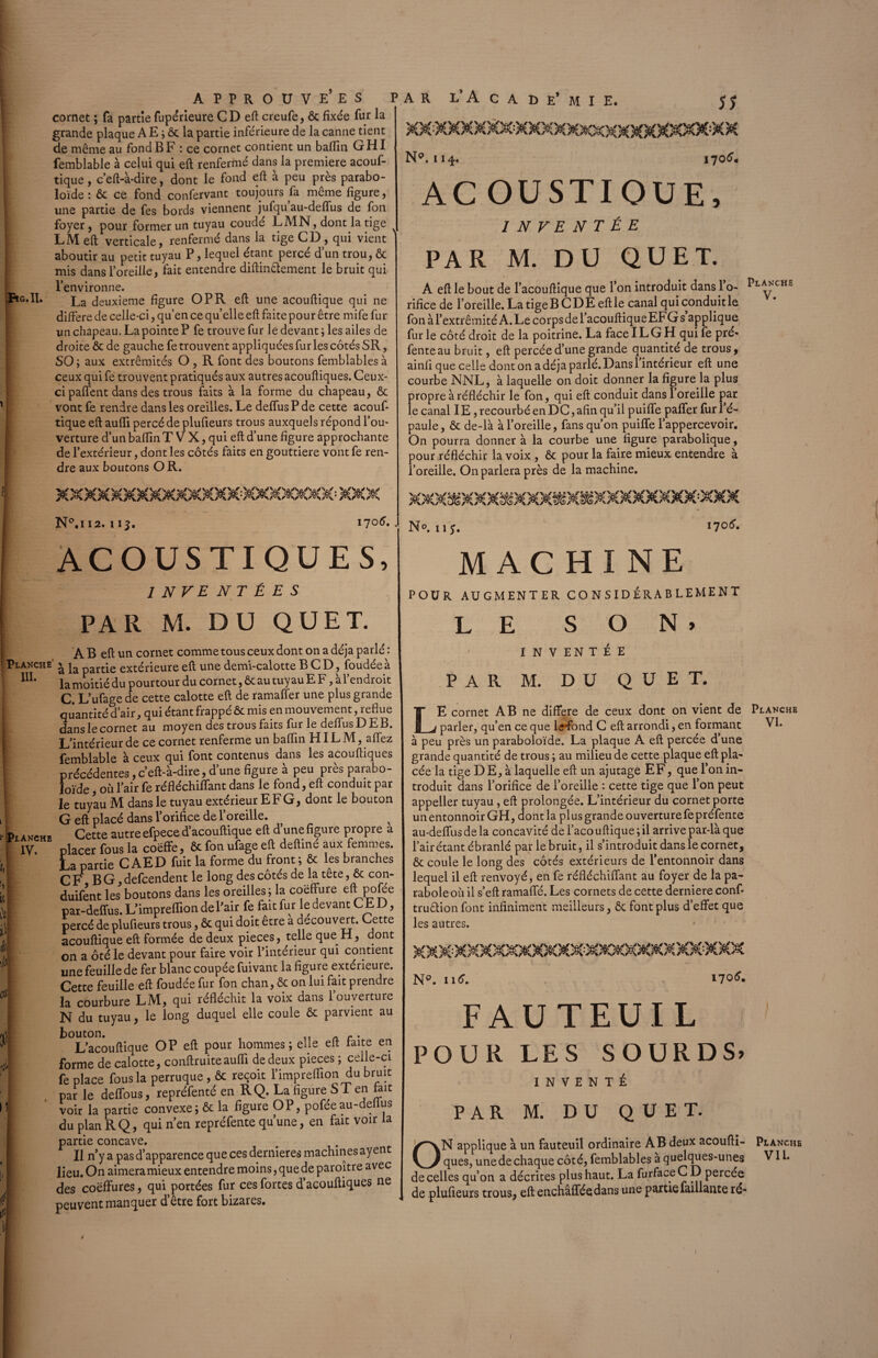 / Fig.Il, APPROUVEES P cornet ; fa partie fupérieure CD eft creufe, ôc fixée fur la grande plaque A E ; & la partie inférieure de la canne tient de même au fond B F : ce cornet contient un baffin GHI femblable à celui qui eft renfermé dans la première acouf- tique, c’eft-à-dire, dont le fond eft à peu près parabo- loïde : 6c ce fond confervant toujours fa même figure, une partie de fes bords viennent jufqu au-deffus de fon foyer, pour former un tuyau coude LA1N, dont la tige LM eft verticale, renfermé dans la tige CD , qui vient aboutir au petit tuyau P, lequel étant percé dun trou, ôc mis dans l’oreille, fait entendre diftin&ement le bruit qui l’environne. La d euxieme figure OP R eft une acouftique qui ne diffère de celle-ci, qu’en ce quelle eft faite pour être mife fur un chapeau. La pointe P fe trouve fur le devant ; les ailes de droite ôc de gauche fe trouvent appliquées fur les côtés SR, SO; aux extrémités O , R font des boutons femblables à ceux qui fe trouvent pratiqués aux autres acouftiques. Ceux- ci paffent dans des trous faits à la forme du chapeau, ôc vont fe rendre dans les oreilles. Le deffus P de cette acouf¬ tique eft aufti percé de plufteurs trous auxquels répond l’ou¬ verture d’un baffin T V X, qui eft d’une figure approchante de l’extérieur, dont les côtés faits en gouttière vont fe ren¬ dre aux boutons OR. A R L’A C A D E’ M I E. 5Î vv. \ Np. 114. 1705. AC OU STI QUE, INVENTÉE PAR M. DU QU ET. A eft le bout de l’acouftique que Ton introduit dans 1 o- rifice de l’oreille. La tige B C D E eft le canal qui conduit le fon à l’extrémité A.Lecorpsdel’acouftiqueEFGs applique furie côté droit de la poitrine. La face IL G H quife pré- fente au bruit, eft percée d’une grande quantité de trous, ainli que celle dont on a déjà parlé. Dans l’intérieur eft une courbe NNL, à laquelle on doit donner la figure la plus propre à réfléchir le fon, qui eft conduit dans 1 oreille par le canal IE, recourbé en DC, afin qu’il puiffe palier fur l’é¬ paule, ôc de-là à l’oreille, fans qu’on puiffe l’appercevoir. On pourra donner à la courbe une figure parabolique, pour réfléchir la voix , ôc pour la faire mieux entendre à l’oreille. On parlera près de la machine. Planche V. N°.i 12. 113. 1705.. ACOUSTIQUES, inventées PAR M. DU QUET. À B eft un cornet comme tous ceux dont on a déjà parlé : lanche ^ partie extérieure eft une demi-calotte B C D, foudéeà 11L la moitié du pourtour du cornet, ôc au tuyau E F, à l’endroit C. L’ufage de cette calotte eft de ramaffer une plus grande quantité d’air, qui étant frappé ôc mis en mouvement, reflue dans le cornet au moyen des trous faits fur le deffus D E B. L’intérieur de ce cornet renferme un baffin HIL M, allez femblable à ceux qui font contenus dans les acouftiques précédentes, c’eft-à-dire, d’une figure à peu prèsparabo- Ïoïde, où l’air fe réfléchiffant dans le fond, eft conduit par le tuyau M dans le tuyau extérieur EFG, dont le bouton G eft placé dans l’orifice de l’oreille. lanche Cette autre efpece d’acouftique eft d’une figure propre a IV. ' placer fous la coëffe, & fon ufage eft deftiné aux femmes. La partie C AED fuit la forme du front ; ôc les branches CF B G, defcendent le long des côtés de la tête, Ôc con- duifent les boutons dans les oreilles; la coëffure P0{^e par-deffus. L’impreflion de l’air fe fait fur e devant CE D, percé de plufteurs trous, ôc qui doit être a découvert. Cette acouftique eft formée de deux pièces, telle que H, dont on a ôté le devant pour faire voir l’intérieur qui contient une feuille de fer blanc coupée fuivant la figure extérieure. Cette feuille eft foudée fur fon chan, ôc on lui fait prendre la courbure LM, qui réfléchit la voix dans l’ouverture N du tuyau, le long duquel elle coule ôc parvient au bouton. , 11 n r • L’acouftique OP eft pour hommes ; elle eft faite en forme de calotte, conftruiteaufti de deux pièces ; ceile-ci fe place fous la perruque, Ôc reçoit l’impreflion du bruit par le deffous, repréfenté en RQ. La figure S T en hit voir la partie convexe; ôc la figure OP, poféeau-deftus du plan RQ, qui n’en repréfente qu’une, en fait voir la partie concave. Il n y a pas d’apparence que ces dernieres machines ayent lieu. On aimera mieux entendre moins, que de paroître avec des coëffures, qui portées fur ces fortes d’acouftiques ne peuvent manquer d’être fort bizares. No, 11 170<5. MACHINE POUR AUGMENTER CONSIDÉRABLEMENT LE S O N » INVENTÉE PAR M. DU QUET. LE cornet AB ne différé de ceux dont on vient de parler, qu’en ce que leffond C eft arrondi, en formant à peu près un paraboloïde. La plaque A eft percée d’une grande quantité de trous ; au milieu de cette plaque eft pla¬ cée la tige D E, à laquelle eft un ajutage EF, que l’on in¬ troduit dans l’orifice de l’oreille : cette tige que l’on peut appeller tuyau, eft prolongée. L’intérieur du cornet porte un entonnoir GH, dont la plus grande ouverture fe préfente au-deffus de la concavité de l’aco uftique ; il arrive par-là que l’air étant ébranlé par le bruit, il s’introduit dans le cornet, ôc coule le long des côtés extérieurs de l’entonnoir dans lequel il eft renvoyé, en fe réfléchiffant au foyer de la pa¬ rabole où il s’eft ramaffé. Les cornets de cette derniere conf- truêlion font infiniment meilleurs, ôc font plus d’effet que les autres. Planche VI. N°. ntf. 1706. FAUTEUIL POUR LES SOURDS. INVENTÉ PAR M. DU QUET. ON applique à un fauteuil ordinaire AB deux acoufti- Planche ques, une de chaque côté, femblables à quelques-unes VII. de celles qu’on a décrites plus haut. La furfaceCD percée de plufieurs trous, eft enchâfféedans une partiefaillante ré-