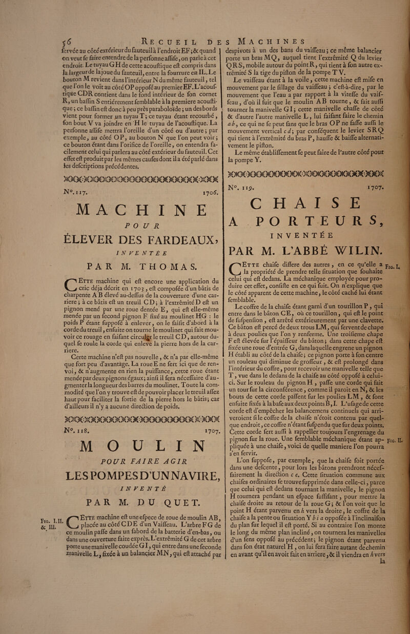 5<5 Re c u e i l de fervée au côté extérieur du fauteuil à l’endroit EF ;ôc quand on veut fe faire entendre de laperfonneaffife,on parle à cet endroit. Le tuyau G H de cette acouftique eft compris dans la largeur de la joue du fauteuil, entre la fourrure en IL. Le bouton M revient dans l’intérieur N du même fauteuil, tel que 1 on le voit au côté OP oppofé au premier EF. L’acouf- tique CDR contient dans le fond intérieur de fon cornet R, un baftin S entièrement femblable à la première acoufti¬ que ; ce badin eft donc à peu près paraboloïde ; un des bords vient pour former un tuyau T ; ce tuyau étant recourbé , I fon bout V va joindre en H le tuyau de l’acouftique. La perfonne affife mettra l’oreille d’un côté ou d’autre ; par exemple, au côté OP, au bouton N que l’on peut voir ; ce bouton étant dans l’orifice de l’oreille, on entendra fa¬ cilement celui qui parlera au côté extérieur du fauteuil. Cet effet eft produit par les mêmes caufes dont il a été parlé dans les defcriptions précédentes. N°. 117. 170 6. MACHINE POUR ÉLEVER DES FARDEAUX? INVENTÉE PAR M. THOMAS. CEtte machine qui eft encore une application du cric déjà décrit en 1703 , eft compofée d’un bâtis de charpente AB élevé au-deffus de la couverture d’une car¬ rière ; à ce bâtis eft un treuil C D ; à l’extrémité D eft un pignon mené par une roue dentée E, qui eft elle-même menée par un fécond pignon F fixé au moulinet HG : le poids P étant fuppofé à enlever, on le faifit d’abord à la corde du treuil, enfuite on tourne le moulinet qui fait mou¬ voir ce rouage en faifant circuler le treuil C D, autour du¬ quel fe roule la corde qui enleve la pierre hors de la car¬ rière. Certe machine n’eft pas nouvelle, ôc n’a par elle-même que fort peu d’avantage. La roue E ne fert ici que de ren¬ voi, ôc n’augmente en rien la puiffance, cette roue étant menéepardeuxpignons égaux; ainfi il fera néceflaire d’au¬ gmenter la longueur des barres du moulinet. Toute la com¬ modité que l’on y trouve eft de pouvoir placer le treuil allez haut pour faciliter la fortie de la pierre hors le bâtis; car d’ailleurs il n’y a aucune direction de poids. N°. 118. 1707. MOULIN POUR FAIRE AGIR LES POMPES D UNNAVIRE, INVENTÉ PAR M. DU QUE T. v t tt ÉTTE machine eft une efpece de roue de moulin AB, &G'lIL * Lj placée au côté CDE d’un Vailfeau. L’arbre F G de * * ce moulin paffe dans un fabord de la batterie d’en-bas, ou dans une ouverture faite exprès. L’extrémité G de cet arbre porte une manivelle coudée GI, qui entre dans une fécondé manivelle L, fixée à un balancier MN, qui eft attaché par s Machines despivots à un des bans du vaiffeau ; ce même balancier porte un brasMQ, auquel tient l’extrémité Qdu levier Q R S, mobile autour du point R, qui tient à fon autre ex¬ trémité S la tige du pifton de la pompe T V. Le vailfeau étant à la voile, cette machine eft: mife en mouvement par le Pillage du vailfeau ; c’ell-à-dire, par le mouvement que l’eau a par rapport a la vîtelfe du vaif¬ feau , d’où il fuit que le moulin AB tourne , ôc fait aulli tourner la manivelle GI; cette manivelle chalfe de côté ôc d’autre l’autre manivelle L, lui faifant faire le chemin a b 5 ce qui ne fe peut fans que le bras OP ne falfe aufli le mouvement vertical cd\ par conféquent le levier SRQ qui tient à l’extrémité du bras P, haulfe ôc bailfe alternati¬ vement le pifton. Le même établilfement fe peut faire de l’autre côté pour la pompe Y. N°. lip. 1707. CHAISE A PORTEURS, INVENTÉE PAR M. L’ABBÉ WILIN. CEtte chaife diftere des autres , en ce qu’elle a pIG> la propriété de prendre telle fituation que fouhaite celui qui eft dedans. La méchanique employée pour pro¬ duire cet effet, confifte en ce qui fuit. On n’explique que le côté apparent de cette machine, le côté caché lui étant femblable. Le coffre de la chaife étant garni d’un tourillon P, qui entre dans le bâton CE, où ce tourillon, qui eft le point de fufpenfion, eft arrêté extérieurement par une clavette. Ce bâton eft percé de deux trous LM, qui fervent de chape à deux poulies que l’on y renferme. Une troifieme chape F eft élevée fur l’épaiffeur du bâton; dans cette chape eft fixée une roue d’entrée G, danslaquelle engrene un pignon H établi au côté de la chaife; ce pignon porte à fon centre un rouleau qui diminue degroffeur , ôc eft prolongé dans l’intérieur du coffre, pour recevoir une manivelle telle que T, vue dans le dedans de la chaife au côté oppofé à celui- ci. Sur le rouleau du pignon H , paffe une corde qui fait un tour fur la circonférence, comme il paroît en N, ôc les bouts de cette corde paffent fur les poulies LM , ôc font enfuite fixés à la bafe aux deux points B, I. L’ufagede cette corde eft d’empêcher les balancemens continuels qui arri- veroient file coffre delà chaife n’étoit contenu par quel¬ que endroit, ce coffre n’étant fufpendu que fur deux points. Cette corde fert auffi à rappeller toujours l’engrenage du pignon fur la roue. Une femblable méchanique étant ap- piG. II. pliquée à une chaife, voici de quelle maniéré l’on pourra s’en fervir. L’on fuppofe, par exemple, que la chaife foit portée dans une defcente, pour lors les bâtons prendront nécef- fairement la dire&ion c e. Cette fituation commune aux chaifes ordinaires fe trouvefupprimée dans celle-ci, parce que celui qui eft dedans tournant la manivelle, le pignon H tournera pendant un efpace fuffifant, pour mettre la chaife droite au retour de la roue G ; ôc l’on voit que le point H étant parvenu en h vers la droite, le coffre de la chaife a la pente ou fituation Y b i a oppofée à l’inclinaifon du plan fur lequel il eft porté. Si au contraire l’on monte le long du même plan incliné, on tournera les manivelles d’un fens oppofé au précédent; le pignon étant parvenu dans fon état naturel H , on lui fera faire autant de chemin en avant qu’il en avoit fait en arriéré, Ôc il viendra en h vers la