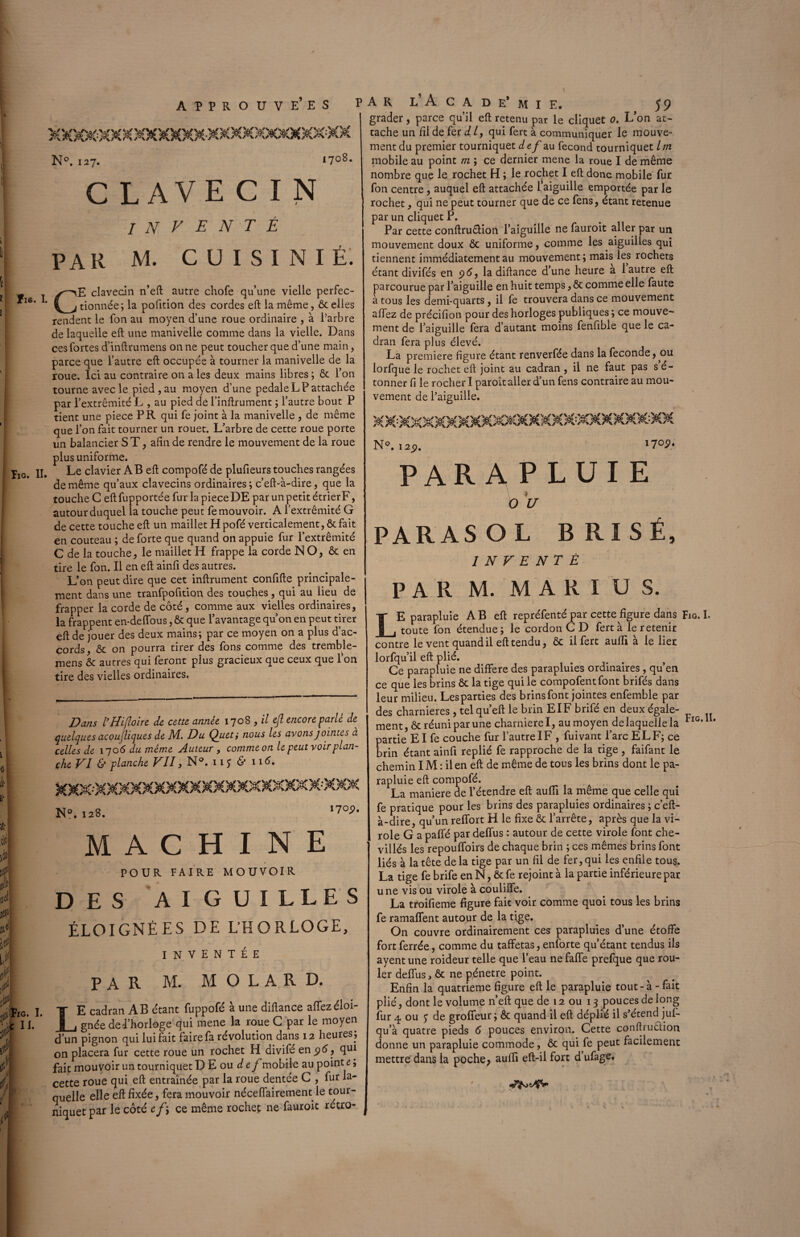 - APPROUVEES N°. 127. 1708. C LAVE C I N ÏI6. I. ÏIG. II. INVENTÉ PAR M. C U I S I N I É. CE clavecin n’eft autre chofe qu’une vielle perfec¬ tionnée; la pofition des cordes eft la même, ôc elles rendent le fon au moyen d’une roue ordinaire , à l’arbre de laquelle eft une manivelle comme dans la vielle. Dans ces fortes d’inftrumens on ne peut toucher que d’une main, parce que l’autre eft occupée à tourner la manivelle de la roue. Ici au contraire on a les deux mains libres ; & l’on tourne avec le pied, au moyen d’une pédalé LP attachée par l’extrémité L , au pied de l’inftrument ; l’autre bout P tient une piece P K qui fe joint à la manivelle , de même que l’on fait tourner un rouet. L’arbre de cette roue porte un balancier S T, afin de rendre le mouvement de la roue plus uniforme. Le clavier AB eft compofé de plufieurs touches rangées de même qu’aux clavecins ordinaires; c’eft-à-dire, que la touche C eft fupportée fur la piece DE par un petit étrier F, autour duquel la touche peut fe mouvoir. A l’extrémité G de cette touche eft un maillet H pofé verticalement, ôc fait en couteau ; de forte que quand on appuie fur l’extrémité C de la touche, le maillet H frappe la corde NO, & en tire le fon. Il en eft ainfi des autres. L’on peut dire que cet inftrument confifte principale¬ ment dans une tranfpofition des touches , qui au lieu de frapper la corde de côté , comme aux vielles ordinaires, la frappent en-deiïous, ôc que l’avantage qu’on en peut tirer eft de jouer des deux mains; par ce moyen on a plus d’ac¬ cords, ôc on pourra tirer des fons comme des tremble- mens ôc autres qui feront plus gracieux que ceux que 1 on tire des vielles ordinaires. Dans IHi(loir e de cette année 1708 , il ejl encore parlé de quelques acoujliques de M. Du Quet; nous les avons jointes à celles de 170 6 du même Auteur , comme on le peut voir plan¬ che VI & planche VII, N®. 11 S & 1 i<L N°. 128. MACHINE POUR FAIRE MOUVOIR DES AIGUILLES ÉLOIGNÉES DE L’HORLOGE, inventée PAR M. M O L A R D. IG. I. T E cadran AB étant fuppofé à une diftance allezéloi- I [. j|_i gnée de l’horloge qui mene la roue C par le moyen d’un pignon qui lui fait faire fa révolution dans 12 heures ; on placera fur cette roue un rochet H divifé en 96, qui fait mouvoir un tourniquet D E ou def mobile au point e, cette roue qui eft entraînée par la roue dentée C , fur la¬ quelle elle eft fixée, fera mouvoir néceflairement le tour¬ niquet par le côté ef’, ce même rochet ne fauroit rétro- 170p. ar l’ Acad e* mie. 5 9 grader, parce qu’il eft retenu par le cliquet o. L’on at¬ tache un liide fer dl, qui fert à communiquer le mouve¬ ment du premier tourniquet def au fécond tourniquet Im mobile au point m ; ce dernier mene la roue I de même nombre que le rochet H ; le rochet I eft donc mobile fur fon centre, auquel eft attachée l’aiguille emportée par le rochet, qui ne peut tourner que de ce fens, étant retenue par un cliquet P. Par cette conftru&ion l’aiguille ne fauroit aller par un mouvement doux ôc uniforme, comme les aiguilles qui tiennent immédiatement au mouvement; mais les rochets étant divifés en 96, la diftance d’une heure a 1 autre eft parcourue par l’aiguille en huit temps, ôc comme elle faute à tous les demi-quarts, il fe trouvera dans ce mouvement allez de précifion pour des horloges publiques; ce mouve¬ ment de l’aiguille fera d’autant moins fenftble que le ca¬ dran fera plus élevé. La première figure étant renverfée dans la fécondé, ou lorfque le rochet eft joint au cadran , il ne faut pas s é- tonner fi le rocher I paroît aller d’un fens contraire au mou¬ vement de l’aiguille. N°. 129. 1 parapluie O U PARASOL BRISÉ, INVENTE PAR M. M A R I U S. \ LE parapluie AB eft repréfenté par cette figure dans toute fon étendue; le cordon C D fert à le retenir contre le vent quand il eft tendu, ôc il fert aufli à le lier lorfqu’il eft plié. Ce parapluie ne différé des parapluies ordinaires , qu’en ce que les brins ôc la tige qui le compofentfont brifés dans leur milieu. Lesparties des brins font jointes enfemble par des charnières, telqu’eft le brin EIF brifé en deux égale¬ ment , ôt réuni par une charnière I, au moyen de laquelle la partie El fe couche fur l’autre IF , fuivant l’arc EL F; ce brin étant ainfi replié fe rapproche de la tige , faifant le chemin IM : il en eft de même de tous les brins dont le pa¬ rapluie eft compofé. La maniéré de l’étendre eft aufli la même que celle qui fe pratique pour les brins des parapluies ordinaires ; c’eft- à-dire, qu’un reflort H le fixe ôc l’arrête, après que la vi¬ role G a paffé par deflus : autour de cette virole font che¬ villés les repoufloirs de chaque brin ; ces mêmes brins font liés à la tête de la tige par un fil de fer, qui les enfile tous. La tige fe brife en N, ôtfe rejoint à la partie inférieure par une vis ou virole à couliffe. La troifieme figure fait voir comme quoi tous les brins fe ramaflent autour de la tige. On couvre ordinairement ces parapluies d’une étoffe fort ferrée, comme du taffetas, enforte qu’étant tendus ils ayent une roideur telle que l’eau ne faffe prefque que rou¬ ler deflus, ôc ne pénétré point. Enfin la quatrième figure eft le parapluie tout-à - fait plié, dont le volume n’eft que de 12 ou 13 pouces de long fur 4 ou £ de groffeur; ôc quand il eft déplié il s’étend juf- qu’à quatre pieds 6 pouces environ. Cette conftruôtion donne un parapluie commode, ôc qui fe peut facilement mettre dans la poche; aufli eft-ilfort d’ufage. Fig. I. Fig. II.