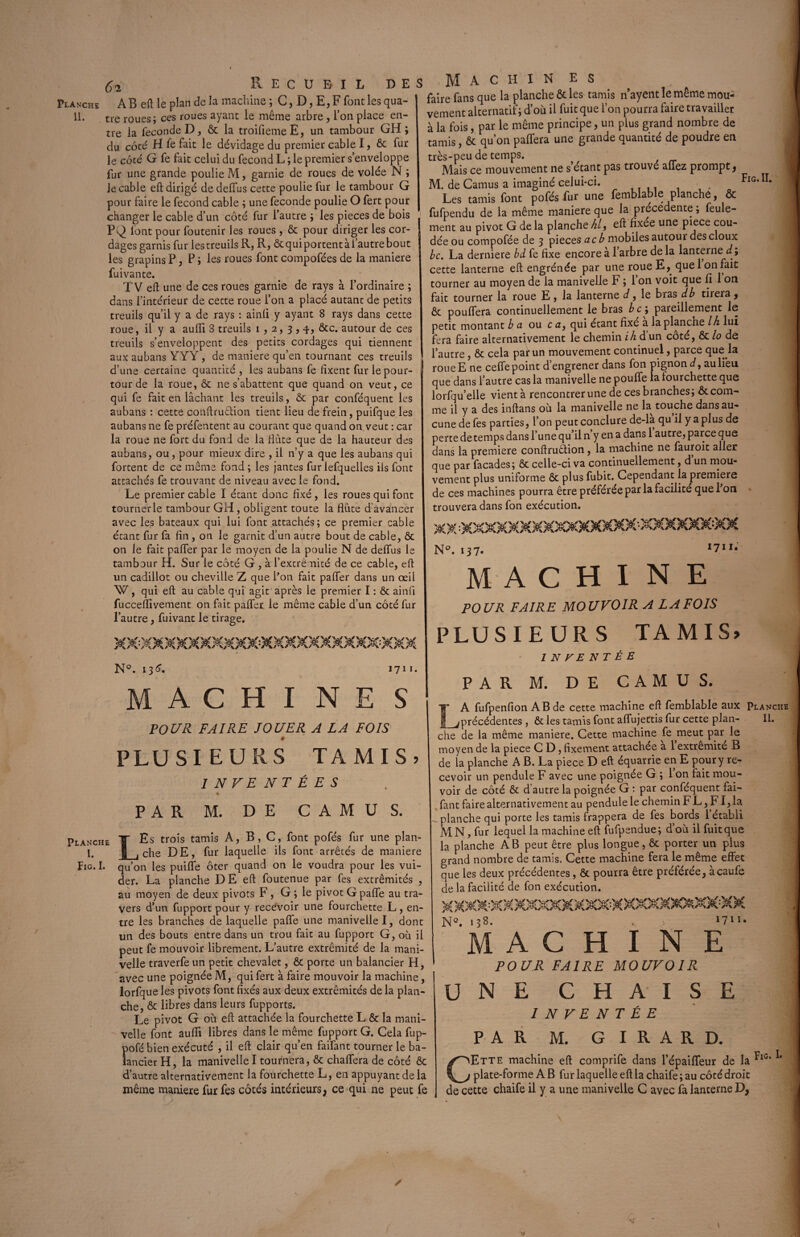 Planche AB eft le plan de la machine ; C, D, E, F font les qua- II. tre roues; ces roues ayant le même arbre, l’on place en¬ tre la fécondé D, & la troifiemeE, un tambour GH; du coté H fe fait le dévidage du premier cable I, ôc fur le côté G fe fait celui du fécond L ; le premier s’enveloppe fur une grande poulie M, garnie de roues de volée N ; Je cable eft dirigé de delfus cette poulie fur le tambour G pour faire le fécond cable ; une fécondé poulie O fert pour changer le cable d’un côté fur l’autre ; les pièces de bois PQ lont pour foutenir les roues , ôc pour diriger les cor¬ dages garnis fur les treuils R, R, ôtquiportentài’autrebout les grapins P, P ; les roues font compofées de la maniéré fuivante. TV eft une de ces roues garnie de rays à l’ordinaire ; dans l’intérieur de cette roue l’on a placé autant de petits treuils qu’il y a de rays : ainli y ayant 8 rays dans cette roue, il y a aulïi 8 treuils 1,2, 3,4, ôte. autour de ces treuils s’enveloppent des petits cordages qui tiennent aux aubans YYY, de maniéré qu’en tournant ces treuils d’une certaine quantité , les aubans fe fixent fur le pour- ; tour de la roue, ôc ne s’abattent que quand on veut, ce qui fe fait en lâchant les treuils, & par conféquent les aubans : cette conftruction tient lieu de frein, puifque les aubans ne fe préfentent au courant que quand on veut : car la roue ne fort du fond de la Hâte que de la hauteur des aubans, ou, pour mieux dire , il n’y a que les aubans qui fortent de ce même fond ; les jantes fur lefquelles ils font attachés fe trouvant de niveau avec le fond. Le premier cable I étant donc fixé, les roues qui font tourner le tambour GH, obligent toute la flûte d'avancer avec les bateaux qui lui font attachés; ce premier cable étant fur fa fin, on le garnit d’un autre bout de cable, ôc on le fait paffer par le moyen de la poulie N de delfus le tambour H. Sur le côté G , à l’extrémité de ce cable, eft un cadillot ou cheville Z que l’on fait palier dans un œil W, qui eft au cable qui agit après le premier I : ôc ainfi fucceflivement on fait palier le même cable d’un coté fur l’autre, fuivant le tirage. N°. 136. 1711. M A C H I NE S PO U R FAIRE JOUER A LA FOIS ê PLUSIEURS TAMIS? INVENTÉES PAR M. DE CAMUS. Planche T Es trois tamis A, B, C, font pofés fur une plan- I. g , che DE, fur laquelle ils font arrêtés de maniéré Fig. I. qu’on les puiffe ôter quand on le voudra pour les vui- der. La planche DE eft foutenue par fes extrémités , au moyen de deux pivots F, G ; le pivot G pâlie au tra¬ vers d’un fupport pour y recevoir une fourchette L, en¬ tre les branches de laquelle pâlie une manivelle I, dont un des bouts entre dans un trou fait au fupport G, où il peut fe mouvoir librement. L’autre extrémité de la mani¬ velle traverfe un petit chevalet, & porte un balancier H, avec une poignée M, qui fert à faire mouvoir la machine, lorfque les pivots font fixés aux deux extrémités de la plan¬ che, & libres dans leurs fupports. Le pivot G où eft attachée la fourchette L & la mani¬ velle font aufti libres dans le même fupport G. Cela fup- pofé bien exécuté , il eft clair qu’en failant tourner le ba¬ lancier H, la manivelle I tournera, & chaftfera de côté ôc d’autre alternativement la fourchette L, en appuyant de la même maniéré fur fes côtés intérieurs, ce qui ne peut fe Machines faire fans que la planche & les tamis nayent le même mou¬ vement alternatif; d’où il fuit que l’on pourra faire travailler à la fois, par le même principe, un plus grand nombre de tamis, ôc qu’on paflera une grande quantité de poudre en très-peu de temps. Mais ce mouvement ne s’étant pas trouvé allez prompt, M. de Camus a imaginé celui-ci. Fig,II‘ Les tamis font pofés fur une femblable planche, ôc fufpendu de la même maniéré que la précédente ; feule¬ ment au pivot G de la planche hl, eft fixée une piece cou¬ dée ou compofée de 3 pièces acb mobiles autour des doux bc. La derniere bd fe fixe encore à l’arbre delà lanterne d; cette lanterne eft engrénée par une roue E, quel on fait tourner au moyen de la manivelle F ; l’on voit que fi 1 on fait tourner la roue E , la lanterne d, le bras db tirera , ôt pouffera continuellement le bras bc\ pareillement le petit montant b ci ou c n, qui étant fixé a la plancne Ih lui fera faire alternativement le chemin ih d’un côté, ôc lo de l’autre, ôc cela par un mouvement continuel, parce que la roueE ne ceffe point d engrener dans fon pignon d, au lieu que dans l’autre cas la manivelle ne pouffe la fourchette que lorfqu’elle vient à rencontrer une de ces branches; ôt com¬ me il y a des inftans où la manivelle ne la touche dans au¬ cune de fes parties, l’on peut conclure de-là qu il y a plus de perte de temps dans l’une qu’il n’y en a dans 1 autre, parce que dans la première conftruétion, la machine ne fauroit aller que par façades; ôc celle-ci va continuellement, d un mou¬ vement plus uniforme ôc plus fubit. Cependant la première de ces machines pourra être préférée par la facilité que l’on trouvera dans fon exécution. XX ^XXXXXXXXXXXXXXX-XXXXXX:XX N°. 137- I7II* MACHINE POUR FAIRE MOUVOIR A LA FOIS PLUSIEURS TAMIS, 1 N F E N T Ê E P A R M. D E C A M U S. LA fufpenfion AB de cette machine eft femblable aux Planche précédentes , ôc les tamis font affujettis fur cette plan- II. che de la même maniéré. Cette machine fe meut par le moyen de la piece C D, fixement attachée a 1 extrémité B de la planche A B. La piece D eft équarrie en E pour y re¬ cevoir un pendule F avec une poignée G ; 1 on fait mou¬ voir de côté ôc d autre la poignée G : par conféquent fai- fant faire alternativement au pendule le chemin F L, FI, la planche qui porte les tamis frappera de fes bords 1 établi MN,fur lequel la machine eft fufpendue; don il fuit que la planche AB peut être plus longue, ôc porter un plus grand nombre de tamis. Cette machine fera le même effet que les deux précédentes, ôc pourra être préférée, àcaufe de la facilité de fon exécution. NQ. 138. 1711, MACHINE POUR FAIRE MOUVOIR UNE CHAISE INVENTÉE PAR M. GIRARD. CEtte machine eft comprife dans l’épaiffeur de la FlC* * plate-forme A B fur laquelle eft la chaife ; au côté droit de cette chaife il y a une manivelle C avec fa lanterne D,