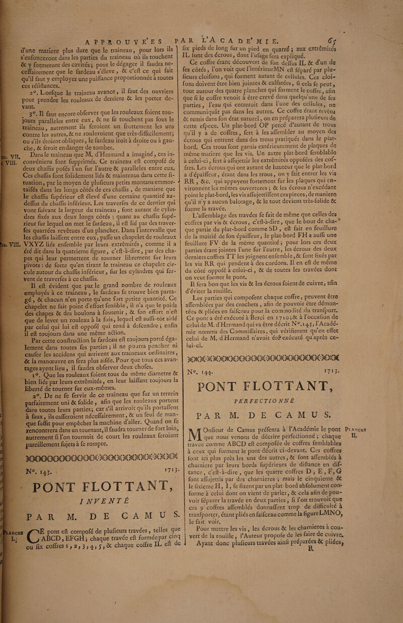 d’une matière plus dure que le traîneau, pour lors ils s’enfonceront dans les parties du traîneau où ils touchent ôc y formeront des cavités; pour le dégager il faudra ne- ceflairement que le fardeau s’élève, ôt c’eft ce qui fait qu’il faut y employer une puiffance proportionnée à toutes ces réfiftances. 2°. Lorfque le traîneau avance, il faut des ouvriers pour prendre les rouleaux de derrière ôt les porter de¬ vant. 3°. Il faut encore obferver que les rouleaux foient tou¬ jours parallèles entre eux, & ne fe touchent pas fous le traîneau, autrement ils feroient un frottement les uns contre les autres, & ne rouleroient que très-difficilement; ou s’ils étoient obliques, le fardeau iroit à droite ou à gau¬ che, ôc feroit en danger de tomber. L yu Dans le traîneau que M. d’Hermand a imaginé, ces in- : VIII. convéniens font fupprimés. Ce traîneau eft compofé de deux chaffis pofés l’un fur l’autre ôt parallèles entre eux. Ces chaffis font folidement liés ôt maintenus dans cette fi- tuation, par le moyen de plufieurs petits montans emmor- taifés dans les longs côtés de ces chaffis, de maniéré que le chaffis fupérieur eft élevé d’une certaine quantité au- deftfus du chaffis inférieur. Les traverfes de ce dernier qui vont fuivant la largeur du traîneau , font autant de cylin¬ dres fixés aux deux longs côtés : quant au chaffis fupé¬ rieur fur lequel on met le fardeau, il eft lié par des traver¬ fes quarrées revêtues d’un plancher. Dans l’intervalle que les chaffis lailfent entre eux, palfe un chapelet de rouleaux . VIII. VXYZ liés enfemble par leurs extrémités, comme il a été dit dans la quatrième figure, c’eft-à-dire, par des cha¬ pes qui leur permettent de tourner librement fur leurs pivots : de forte qu’en tirant le traîneau ce chapelet cir¬ cule autour du chaffis inférieur, lur les cylindres qui fer¬ vent de traverfes à ce chaffis. Il eft évident que parle grand nombre de rouleaux employés à ce traîneau , le fardeau fe trouve bien parta¬ gé , ôt chacun n’en porte qu’une fort petite quantité. Ce chapelet ne fait point d’effort fenlible, il n’a que le poids des chapes ôc des boulons à foutenir , ôc fon effort n eft que de lever un rouleau à la fois, lequel eft aulli-tôt aidé par celui qui lui eft oppofé qui tend a defcendre ; enfin il eft toujours dans une même adion. Par cette conftrudion le fardeau eft toujours porté ega¬ lement dans toutes fes parties ; il ne pourra pencher ni caufer les accidens qui arrivent aux traîneaux ordinaires, ôc la manœuvre en fera plus aifée. Pour que tous ces avan¬ tages ayentlieu, il faudra obferver deux chofes. Ie». Que les rouleaux foient tous du même diamètre Ôc bien liés par leurs extrémités, en leur laiffant toujours la liberté de tourner fur eux-mêmes. 2°i De ne fe fervir de ce traîneau que fur un tenein parfaitement uni ôc folide, afin que les rouleaux portent dans toutes leurs parties; car s’il arrivoitqu fis pot taffent à faux, ilscafferoient néceffairement, & un feul de man¬ que fuffit pour empêcher la machine d aller. Quand on fe rencontrera dans un tournant, il faudra tourner de tort loin, autrement fi l’on tournoit de court les rouleaux feroient pareillement fujets à fe rompre. IG lix pieds de long fur un pied en quarré ; aux extrémités IL iont des écrous, dont l’ufage fera expliqué. Ce coffre étant découvert de fon deffus IL ôc d’un de fes côtés, l’on voit que l’intérieurMN eft féparé par plu¬ fieurs cloifons, qui forment autant de cellules. Ces cloi- fons doivent être bien jointes ôc calfatées, fi cela fe peut, tout autour des quatre planches qui foi ment le coffre, afin que fi le coffre venoit à être crevé dans quelqu’une de fes parties, l’eau qui entreroit dans l’une des cellules, ne communiquât pas dans les autres. Ce coffre étant revêtu ôc remis dans fon état naturel, on en préparera plufieurs de cette efpece. Un plat-bord OP percé d’autant de trous qu’il y a de coffres, fert à les affembler au moyen des écrous qui entrent dans des trous pratiqués dans le plat- bord. Ces trous font garnis extérieurement de plaques de même matière que les vis. Un autre plat-bord femblabie à celui-ci, fert à affujettir les extrémités oppolées des cof¬ fres. Les écrous qui ont autant de hauteur que le plat-bord a d’épaiffeur, étant dans les trous, on y fait entrer les vis RR , ôcc. qui appuyent fortement fur les plaques qui en¬ vironnent les mêmes ouvertures ; ôc les écrous n’excédant point le plat-bord, les vis affujettiffent ces pièces, de maniéré qu’il n'y a aucun balotage, ôc le tout devient très-folide ÔC forme la travée. L’affemblage des travées fe fait de même que celles des coffres par vis ôc écrous, c’eft-à-dire, que le bout de cha¬ que partie du plat-bord comme SD , eft fait en feuillure de la moitié de fon épaiffeur, le plat-bord FH a auffi une feuillure FV de la même quantité ; pour lors ces deux parties étant jointes l’une fur l’autre, les écrous des deux derniers coffres TT les joignent enfemble, ôc font fixés par les vis RR qui pendent à des cordons. Il en eft de même du côté oppofé à celui-ci, ôc de toutes les travées dont on veut former le pont. Il fera bon que les vis ôc les écrous foient de cuivre, afin d’éviter la rouille. Les parties qui compofent chaque coffre, peuvent être affemblées par des crochets , afin de pouvoir être démon¬ tées ôt pliées en faifeeau pour la commodité du tranfport» Ce pont a été exécuté à Berci en 17 io;Ôc à l’occafion de celui de M. d’Hermand qui va être décrit Nffii 4 y, 1 Acadé¬ mie nomma des Commiffaires, qui vérifièrent qu’en effet celui de M. dHermand n’avoit été*exécuté qu après ce- N°. 143. ' ,713’ PONT FLOTTANT, 1NVENTÉ PAR M. DE CAMUS. .NcHi /''''E pont eft compofé de plufieurs travées, telles que I.: C ABCD, EFGH ; chaque travée eft formée par cinq ou lix coffres i, 2,3, *, ;, Se chaque coffre IL eft de 1U1-C1. N°. 144. l7l3> PONT FLOTTANT, PERFECTIO NN É PAR M. DE C A M U S. MOnfieur de Camus préfenta à l’Académie le pont Pi anche que nous venons de décrire perfedionné ; chaque U* travee comme ABCD eft compofée de coffres femblables à ceux qui forment le pont décrit ci-devant. Ces coffres Iont ici plus près les uns des autres, ôt Iont affemblés à charnière par leurs bords fupérieurs de diftance en dis¬ tance , c’eft-à-dire , que les quatre coffres D , E , F, G font affujettis par des charnières ; mais le cinquième ÔC le fixieme H, I, fe fixent par un plat- bord abfolument con¬ forme à celui dont on vient de parler, ôt cela afin de pou¬ voir féparer la travée en deux parties , fi l’on trouvoit que ces 9 coffres affemblés donnaffent trop de difficulté a transporter, étant pliés en faifeeau comme la figure LMNO, le fait voir. Pour mettre les vis , les écrous ôt les charnières a cou¬ vert de la rouille, 1*Auteur propofe de les faire de cuivre. Ayant donc plufieurs travées ainfi préparées ôc pliées^ R