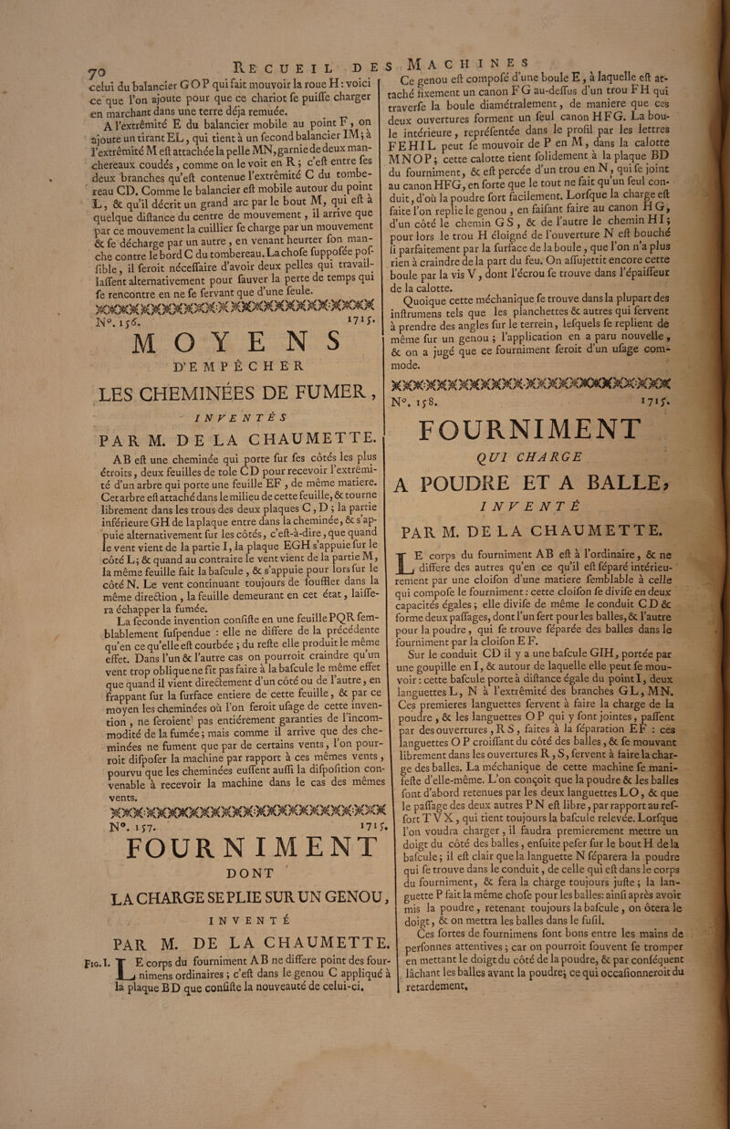 celui du balancier G O P qui fait mouvoir la roue H : voici ce que l’on ajoute pour que ce chariot fe puiffe charger en marchant dans une terre déjà remuée. A 1 extrémité E du balancier mobile au point F, on ajoute un tirant EL, qui tient à un fécond balancier IM ; a l’extrémité M eft attachée la pelle MN, garnie de deux man- chereaux coudés, comme on le voit en R ; c eft entre fes deux branches qu’eft contenue l’extremité C du tombe¬ reau CD. Comme le balancier eft mobile autour du point L, & qu’il décrit un grand arc par le bout M, qui eft a quelque diftance du centre de mouvement, il arrive que par ce mouvement la cuillier fe charge par un mouvement & fe décharge par un autre , en venant heurter fon man¬ che contre le bord C du tombereau.Lachofe fuppofée pof- fible, il feroit néceffaire d’avoir deux pelles qui travail- laffent alternativement pour fauver la perte de temps qui fe rencontre en ne fe fervant que d une feule. «T N0, i j<S. M O Y E N S D’ E M P Ê C H E R 171;. LES CHEMINÉES DE FUMER , s Machines Ce genou eft compofé d’une boule E, à laquelle eft at¬ taché fixement un canon F G au-deffus d’un trou b H qui traverfe la boule diamétralement, de maniéré que ces deux ouvertures forment un feul canon H F G. La bou¬ le intérieure, repréfentée dans le profil par les lettres FEHIL peut fe mouvoir de P en M, dans la calotte MNOP; cette calotte tient folidement à la plaque BD du fourniment j ôt eft percée d un trou en N, qui fe joint au canon HFG, en forte que le tout ne fait qu un feul con¬ duit, d’où la poudre fort facilement. Lorfque la charge eft faite l’on replie le genou , en faifant faire au canon H G, d’un côté le chemin G S , ôc de 1 autre le chemin HI; pour lors le trou H éloigné de l’ouverture N eft bouché fi parfaitement par la furface de la boule, que l’on n’a plus rien à craindre delà part du feu. On affujettit encore cette boule par la vis V, dont l’écrou fe trouve dans l’épaiffeuE de la calotte. Quoique cette méchanique fe trouve dans la plupart des inftrumens tels que les planchettes ôt autres qui fervent à prendre des angles fur le terrein, lefquels fe replient de même fur un genou ; 1 application en a paru nouvelle , ôt on a jugé que ce fourniment feroit d’un ufage com¬ mode. INVENTES PAR M. DE LA CHAUMETTE. AB eft une cheminée qui porte fur fes cotés les plus étroits, deux feuilles de tôle CD pour recevoir 1 extrémi¬ té d’un arbre qui porte une feuille EF , de meme matière. Cet arbre eft attaché dans le milieu de cette feuille, ôt tourne librement dans les trous des deux plaques C, D ; la partie inférieure GH de la plaque entre dans la cheminee, ôt s ap¬ puie alternativement fur les côtés, c’eft-a-dire, que quand le vent vient de la partie I, la plaque EGH s appuie fur le côté L; ôt quand au contraire le vent vient de la partie M, la même feuille fait la bafcule , ôt s appuie pour lors fur le côté N. Le vent continuant toujours de fouffier dans la même direêtion , la feuille demeurant en cet état, laiffe- ra échapper la fumée. _ La fécondé invention confifte en une feuille PQK lem- blablement fufpendue : elle ne différé de la précédente qu’en ce qu’elle eft courbée ; du refte elle produit le meme effet. Dans l’un ôc l’autre cas on pourroit craindre quun vent trop oblique ne fît pas faire a la bafcule le même effet que quand il vient directement d un coté ou de 1 autre, en frappant fur la furface entière de cette feuille, Ôc par ce moyen les cheminées où l’on feroit ufage de cette inven¬ tion , ne feroient pas entièrement garanties de 1 incom¬ modité de la fumée; mais comme il arrive que des che¬ minées ne fument que par de certains vents, 1 on pour¬ roit difpofer la machine par rapport à ces mêmes vents , pourvu que les cheminees euffent aufti la difpofition con¬ venable à recevoir la machine dans le cas des mêmes vents. N°. iJ7. 171*. FOURNIM E NT DONT LA CHARGE SE PLIE SUR UN GENOU, INVENTÉ PAR M. DE LA CHAUMETTE. Fig.I. T E corps du fourniment AB ne différé point des four- I j nimens ordinaires ; c’eft dans le genou C appliqué à la plaque BD que confifte la nouveauté de celui-ci. N°. i*8. 17G- FOURNIMENT QUI CHARGE A POUDRE ET A BALLE* INVENTÉ PAR M. DE LA CHAUMETTE. E corps du fourniment AB eft à l’ordinaire, ôc ne _ différé des autres qu’en ce qu’il eft féparé intérieu¬ rement par une cloifon d’une matière femblable à celle qui compofe le fourniment : cette cloifon fe divife en deux capacités égales ; elle divife de même le conduit C D ôc forme deux paffages, dont l’un fert pour les balles, Ôc l’autre pour la poudre , qui fe trouve féparée des balles dans le fourniment par la cloifon E F. Sur le conduit CD il y a une bafcule GIH, portée par une goupille en I, ôc autour de laquelle elle peut fe mou¬ voir : cette bafcule porte à diftance égale du point I, deux languettes L, N à l’extrémité des branches GL, MN. Ces premières languettes fervent à faire la charge de la poudre , ôc les languettes O P qui y font jointes, paffent par des ouvertures, RS , faites à la féparation EF : ces languettes O P croiffant du côté des balles, ôc fe mouvant librement dans les ouvertures R, S, fervent à faire la char¬ ge des balles. La méchanique de cette machine fe mani- fefte d’elle-même. L’on conçoit que la poudre ôc les balles font d’abord retenues par les deux languettes LO, Ôc que le paffage des deux autres P N eft libre, par rapport au ref- fort T VX, qui tient toujours la bafcule relevée. Lorfque l’on voudra charger, il faudra premièrement mettre un doigt du côté des balles, enfuite pefer fur le bout H de la bafcule; il eft clair que la languette N féparera la poudre qui fe trouve dans le conduit, de celle qui eft dans le corps du fourniment, Ôc fera la charge toujours jufte ; la lan¬ guette P fait la même chofe pour les balles: ainfi après avoir mis la poudre, retenant toujours la bafcule , on ôtera le doigt, ôc on mettra les balles dans le fufil. Ces fortes de fournimens font bons entre les mains de perfonnes attentives ; car on pourroit fouvent fe tromper en mettant le doigt du côté de la poudre, ôc par conféquent lâchant les balles avant la poudre; ce qui occafionneroitdu retardement.