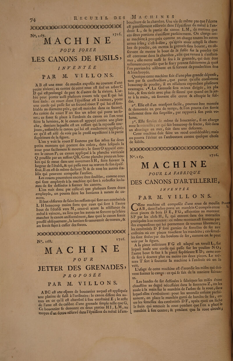 74 Recueil des N«, itf7- __ _ 17164 MACHINE POUR FORER LES CANONS DE FUSILS » inventée PAR M. V I L L O N S. A B eft une roue de moulin expofée au courant d une petite riviere ; au centre de cette roue eft fixe un arbre D qui eftprolongé de part ôc d autre de la riviere. _ ar- bre peut porter aufli plufieurs rouets tels que E qur lui font fixés: ce rouet dont l’épaiffeur eft a.rainure, porte une corde qui paffe fur un fécond rouet F qui luieftlem- blable au diamètre près, qui eft moindre dans ce leçon . Au centre du rouet F on fixe un arbre qui porte un o- retj ce foret fe place à l’endroit du canon où Ion veut faire la lumière, & le canon eft appuyé contre une plan¬ che , derrière laquelle eft un reflort qui la repoufle tou¬ jours , enfemble le canon qui lui eft exa&ement appliqué, ce qu’il eft aifé de voir par le profil repréfenté a la partie fupérieure de la figure. , L’on y voit le rouet F foutenu par fon arbre fur deux petits montans qui portent des colets, dans lefquels a roue peut facilement fe mouvoir ; le foret O appuyé con¬ tre le canon P; ce canon appliqué à la planche vertica e Q pouffée par un reffort QK. Cette planche porte un bou¬ lon qui fe meut dans une ouverture S H, faite fuivant a largeur de l’établi, ôc qui paffe tout au travers de fon épail- feur. Il en eft de même du foret N ôc de tous les autres éta¬ blis qui peuvent compofer l’atelier. Les rouets pourroient encore être doubles, comme ceux qui font employés à la machine qui fert à redreffer les la¬ mes de fer deftinées à former les canons. L’on voit donc par celle-ci que plufieurs forets étant employés, on pourra faire les lumières a autant de ca- II faut obferver de faire les refîortsqui font aux extrémités L H beaucoup moins forts que ceux qui font a 1 autre bout de l’établi vers M, ceux-ci ayant la réfiftance du métal à vaincre, au lieu que les autres ne fervent qu a faire marcher le canon uniformément, fans quoi te canon ieroit pouffé obliquement, la lumière fe trouveroit de travers, ôc on feroit fujet à caffer des forets. Machines bouchure de la chambre. Une vis de même pas que l’écrou eft pareillement réfervée dans l’épaifleur du métal à l’en»* droit L, de la partie du canon LM, de maniéré que ces deux portions s’uniffent parfaitement. On charge cet¬ te machine à peu-près comme on charge toutes les autres armes à feu ; c’eft-à-dire, qu’après avoir rempli la cham¬ bre de poudre, on mettra la grenade fans bourre, en ob- fervant de mettre le bout de la fufée fur la poudre qui eft contenue dans la chambre , afin que venant à s enflai* mer , elle mette aufli le feu à la grenade , qui doit etre tellement compofée que le feu y prenne fubitement ; a quoi l’on parviendra aifément en fe fervant de poudre bien fine ôc bien broyée. . ,, r Quoique cette machine foit d’une plus grande depenle, tant par fa conftru&ion , que parce qu elle confomme beaucoup de poudre, il en réfultera cependant plufieurs avantages. i9.La Grenade fera mieux dirigée, ira plu loin, & fera tirée avec plus de fureté que quand on la jet¬ te à la main, où fouvent elle creve ôc eftropie le fol-: Elle eft d’un tranfport facile , pouvant être montée ôc démontée en peu de temps, ôc l’on pourra s’en fervir utilement dans des furprifes, par rapport a fon petit vo- U3°éElle fervira de même de boucanier, Ci on charge avec la mitraille ; ce qui fait beaucoup de fracas, foit dans un abordage en mer, foit dans une defeente. Cette machine doit faire un recul confidérable ; mais on pourra l’éviter en 1 areboutant contre quelque chofe de folide. N°. 1 69. 1716. N*. «58; 17164 machine POUR MACHINE POUR LA FAB RI QU E DES CANONS D’ARTILLERIE, 1 N VE N T É E PAR m. V I L L O N s. CEtee machine eft compofée d’une roue de moulin Pia» AB, dont l’arbre porte un mandrin C compris entre deux pièces de bois D E, F G, affùjetties au montant SP par les clefs El, I, qui entrent dans des mortaifes pratiquées à ce montant : ce même montant eft foutenu par des crapaudines qui lui permettent de tourner librement ; les extrémités D F font garnies de femelles de fer aux endroits où ces pièces touchent les mandrins ; ces femel¬ les font fixées par des boulons de fer , comme on. le peut voir par la figure. .. T r A la piece inférieure F G eft adapté un treuil L, fur lequel roule une corde qui paffe fur les poulies N O j l’autre bout fe fixe à la piece fupérieure E D ; cette cor¬ de fert à écarter plus ou moins ces deux pièces. Le tré- rnr-. r- \ r • _ 1_ _X l’nnilrnir rm r»n If» JETTER DES GRENADES» PROPOSÉE PAR M. VILLON S. ABC eft uneefpece de boucanier auquel eft appliquée une platine de fufll à l’ordinaire : le canon différé des au¬ tres en ce qu’il eft chambré à fon extrémité E ; le refte de lame eft du calibre d’une grenade Ample telle que G. Ce boucanier fe démonté en deux parties HI LM, au moyen dun écrou réfervé dans Eépaiffeur du métal al em- L’ufage de cette machine eft d’arondir les mifes qui doi¬ vent former le canon : ce qui fe fait de la maniéré fuivan- Les bandes de fer deftinées a fabriquer les mifes étant chauffées au degré néceffaire dans le fourneau Z, on les roule à la main fur le mandrin de 1 arbre de la roue, dans lequel elles s’emboîtent: pour les arrondir enfuite pariai- tement, on place le mandrin garni de bandes de fer, en¬ tre les femelles des extrémités D F, apres quoi on lac e le frein qui retenoit la roue pendant que l’on a placé le mandrin à fon centre ; ôc pendant que la roue circu e*