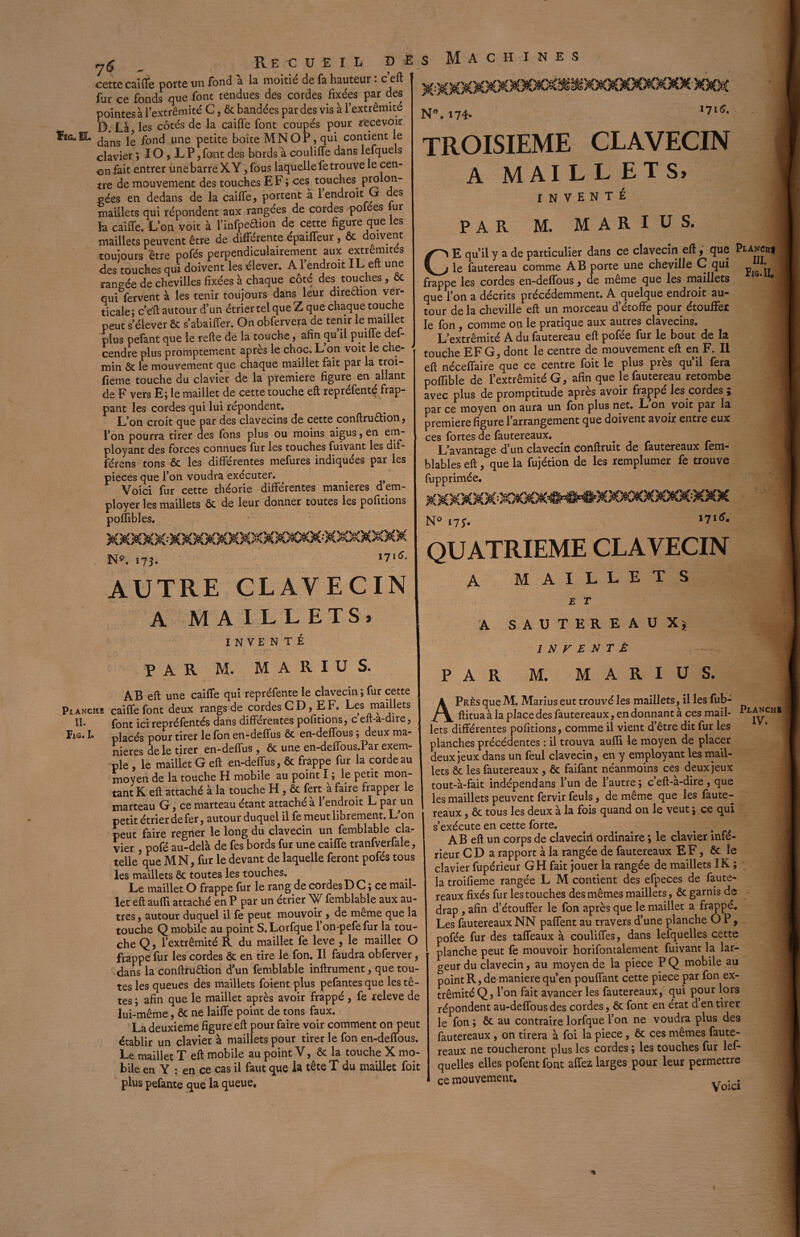 7$ . P,E C U E I L p E cette caiffe porte un fond a la moitié de fa hauteur : c’eft lue ce fonds que font tendues des cordes fixées par des pointes à l’extrémité C, ôc bandées par des vis à l’extrémité D. Là les côtés de la caiffe font coupés pour recevoir 1riG.IL jg poncj une petite boîte MNOP, qui contient le clavier ; IO , L P, font des bords a couliffe dans lefquels on fait entrer une barre X Y, fous laquelle fe trouve le cen¬ tre de mouvement des touches EF; ces touches, prolon¬ gées en dedans de la caiffe, portent à 1 endroit G es maillets qui répondent aux rangées de cordes pofées ur la caiffe. L’on voit à l’infpeaion de cette figure que les maillets peuvent être de différente épaiffeur , ôc doivent toujours être pofés perpendiculairement aux extrémités des touches qui doivent les élever. A1 endroit IL eft une rangée de chevilles fixées à chaque coté des touches, ôc qui fervent à les tenir toujours dans leur direction ver¬ ticale; c’eft autour d’un étrier tel que Z que chaque touche peut s’élever & s’abaiffer. On obfervera de tenir le maillet plus pefant que le refte de la touche, afin qu il puiffe def- cendre plus promptement après le choc. L on voit le che¬ min ôc le mouvement que chaque maillet fait par la troi- fieme touche du clavier de la première figure en allant de F vers E; le maillet de cette touche eft repréfenté frap¬ pant les cordes qui lui répondent. L’on croit que par des clavecins de cette conftru&ion, l’on pourra tirer des fons plus ou moins aigus, en em¬ ployant des forces connues fur les touches fuivant les dif- férens tons ôc les différentes mefures indiquées par les pièces que l’on voudra exécuter. Voici fur cette théorie différentes maniérés d.em¬ ployer les maillets ôc de leur donner toutes les pofitions poflibles. N». 173. 17'6' AUTRE CLAVECIN A MA ILLETS, INVENTÉ PAR M. MAKIUS. AB eft une caiffe qui repréfente le clavecin; fur cette Planche caiffe font deux rangs de cordes CD, EF. Les maillets II. f0I1t ici repréfentés dans différentes pofitions, c eft-a-dire, Fig. I. placés pour tirer le fon en-deffus ôc en-deffous; deux ma¬ niérés de le tirer en-deffus, Ôc une en-deffous.Par exem¬ ple , le maillet G eft en-deffus, ôc frappe fur la cordeau moyen de la touche H mobile au point I ; le petit mon¬ tant K eft attaché à la touche H , ôc fert à faire frapper le marteau G, ce marteau étant attaché a 1 endroit L par^un petit étrier de fer, autour duquel il fe meut librement. L on peut faire regner le long du clavecin un femblable cla¬ vier , pofé au-delà de fes bords fur une caiffe tranfverfale, telle que MN, fur le devant de laquelle feront pofés tous les maillets ôc toutes les touches. Le maillet O frappe fur le rang de cordes D C ; ce mail¬ let eft aulfi attaché en P par un étrier W femblable aux au¬ tres , autour duquel il fe peut mouvoir , de meme que la touche Q mobile au point S.Lorfque 1 on-pefefur la tou¬ che Q, l’extrémité R du maillet fe leve , le maillet O frappe fur les cordes ôc en tire le fon. Il faudra obferver, dans la conftruôtion d’un femblable inftrument, que tou¬ tes les queues des maillets foient plus pefantes que les tê¬ tes ; afin que le maillet après avoir frappé, fe releve de lui-même, ôc ne laiffe point de tons faux. La deuxieme figure eft pour faire voir comment on peut établir un clavier à maillets pour tirer le fon en-deffous. Le maillet T eft mobile au point V, ôc la touche X mo¬ bile en Y : en ce cas il faut que la tête T du maillet foit plus pefante que la queue. s Machines N°. 174* 171<î’ TROISIEME CLAVECIN A MAILLETS» INVENTÉ PAR M. MARIUS. CE qu’il y a de particulier dans ce clavecin eft9 que Pi<anch| le fautereau comme AB porte une cheville C qui frappe les cordes en-deffous, de meme que les maillets que l’on a décrits précédemment. A quelque endroit au¬ tour de la cheville eft un morceau d’étoffe pour étouffer le fon , comme on le pratique aux autres clavecins. L’extrémité A du fautereau eft pofée fur le bout de la touche EFG, dont le centre de mouvement eft en F. Il eft néceffaire que ce centre foit le plus près quil fera poftible de l’extrémité G, afin que le fautereau retombe avec plus de promptitude après avoir frappé les cordes ; par ce moyen on aura un fon plus net. L on voit par la première figure l’arrangement que doivent avoir entre eux ces fortes de fautereaux. L’avantage d’un clavecin conftruit de fautereaux fem- blables eft, que la fujétion de les remplumer fe trouve fupprimée. Fig. II. N° i7f. 1716. QUATRIEME CLAVECIN A MAILLETS E T A SAUTEREAUX* / N V E N T É PAR M. MARIUS. APrès que M. Marius eut trouvé les maillets, il les fub- ftitua à la place des fautereaux, en donnant à ces mail- pl^CHl lets différentes pofitions, comme il vient d’être dit fur les planches précédentes : il trouva aufti le moyen de placer deux jeux dans un feul clavecin, en y employant les mail¬ lets ôc les fautereaux , ôc faifant néanmoins ces deux jeux tout-à-fait indépendans l’un de l’autre ; c’eft-à-dire, que les maillets peuvent fervir feuls, de même que les faute¬ reaux , ôc tous les deux à la fois quand on le veut ; ce qui s’exécute en cette forte. A B eft un corps de claveciri ordinaire ; le clavier infé¬ rieur CD a rapport à la rangée de fautereaux EF, ôc le clavier fupérieur GH fait jouer la rangée de maillets IK ; la troifieme rangée L M contient des efpeces de faute¬ reaux fixés fur les touches des mêmes maillets, ôc garnis de drap , afin d’étouffer le fon après que le maillet a frappé. Les fautereauxNN paffent au travers d’une planche OP, pofée fur des taffeaux à couliffes, dans lefquelles cette planche peut fe mouvoir horifontalement fuivant la lar¬ geur du clavecin, au moyen de la piece P Q mobile au point R, de maniéré qu’en pouffant cette piece par fon ex¬ trémité Q, l’on fait avancer les fautereaux, qui pour lors répondent au-deffousdes cordes, ôc font en état d en tirer le fon ; ôc au contraire lorfque l’on ne voudra plus des fautereaux , on tirera à foi la piece , ôc ces mêmes faute¬ reaux ne toucheront plus les cordes ; les touches fur lef¬ quelles elles pofent font affez larges pour leur permettre ce mouvement. Voici