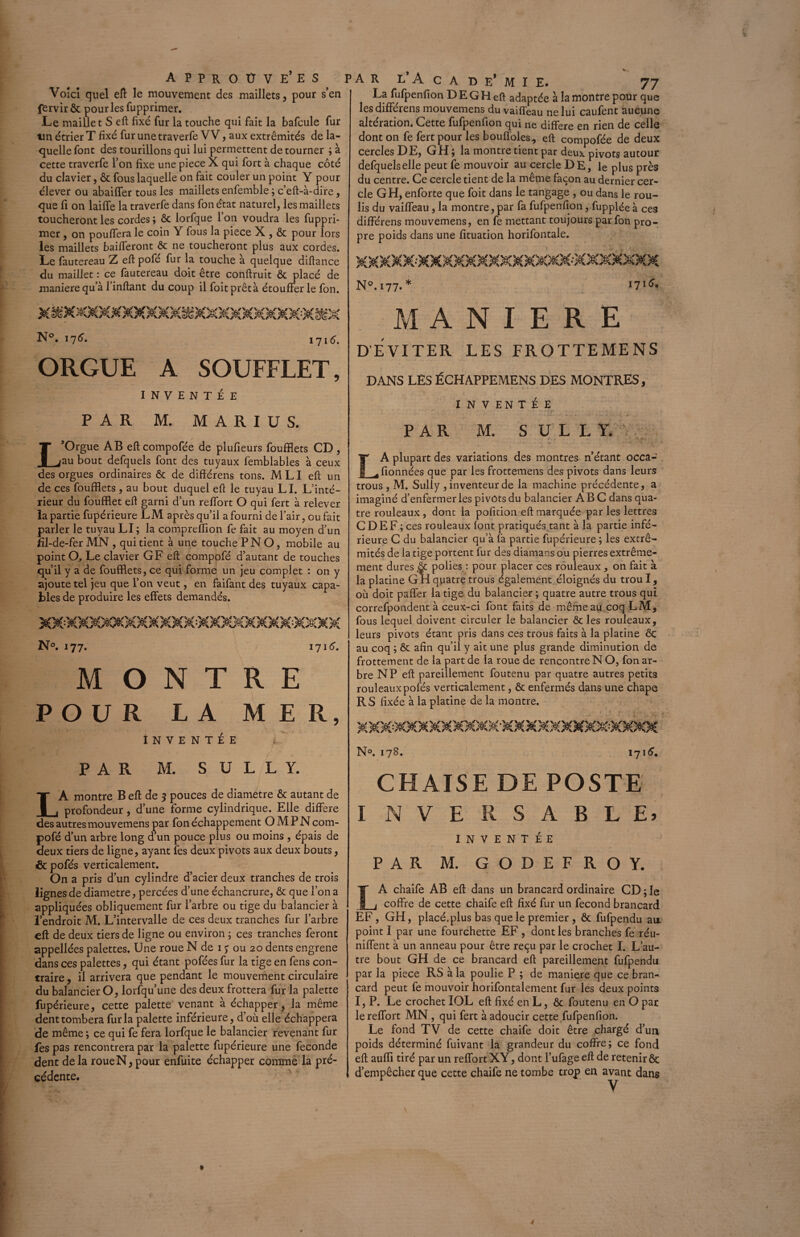 Voici quel eft le mouvement des maillets, pour s’en fervir & pour les fupprimer. Le maillet S eft fixé fur la touche qui fait la bafcule fur un étrier T fixé furunetraverfe VV, aux extrémités de la¬ quelle font des tourillons qui lui permettent de tourner ; à cette traverfe l’on fixe une piece X qui fort à chaque côté du clavier, & fous laquelle on fait couler un point Y pour élever ou abailfer tous les maillets enfemble ; c’eft-à-dire, que fi on lailfe la traverfe dans fon état naturel, les maillets toucheront les cordes ; & lorfque l’on voudra les fuppri¬ mer , on pouffera le coin Y fous la piece X , & pour lors les maillets bailleront & ne toucheront plus aux cordes. Le fautereau Z eft pofé fur la touche à quelque diftance du maillet : ce fautereau doit être conftruit & placé de maniéré qu’à finftant du coup il foitprêtà étouffer le fon. PAR L’A c a d e’ M I E. 77 La fufpenfion DE GH eft adaptée à la montre pour que les différens mouvemens du vaifTeau ne lui caufent aucune altération. Cette fufpenfion qui ne différé en rien de celle dont on fe fert pour les bouffoles, eft compofée de deux cercles DE, GH ; la montre tient par deux pivots autour defquelselle peut fe mouvoir au cercle DE, le plus près du centre. Ce cercle tient de la même façon au dernier cer¬ cle GH, enforte que foit dans le tangage , ou dans le rou¬ lis du vaifTeau, la montre, par fa fufpenfion, fupplée à ces différens mouvemens, en fe mettant toujours par fon pro¬ pre poids dans une fituation horifontale. N°. 177. * XàtfXXXXXXXXXX tiXXXXXXXXXX» N°. 17 6. 171C ORGUE A SOUFFLET, INVENTÉE PAR M. MARIUS. L’Orgue AB eft compofée de plufieurs foufflets CD , au bout defquels font des tuyaux femblables à ceux des orgues ordinaires & de différens tons. MLI eft un de ces foufflets , au bout duquel eft le tuyau LI. L’inté¬ rieur du foufflet eft garni d’un reffort O qui fert à relever la partie fupérieure LM après qu’il a fourni de l’air, ou fait parler le tuyau LI; la compreffion fe fait au moyen d’un Îîl-de-fer MN , qui tient à une touche P N O, mobile au point O. Le clavier GF eft comppfé d’autant de touches quil y a de foufflets, ce qui forme un jeu complet : on y ajoute tel jeu que l’on veut, en faifant des tuyaux capa¬ bles de produire les effets demandés. XXXXX»XXXXXXXXXXXXXXXXXX N°. 177. 171G MONTRE POUR LA MER, INVENTÉE u' PAR M. SULLY. LÀ montre B eft de 5 pouces de diamètre & autant de profondeur, d’une forme cylindrique. Elle différé des autres mouvemens par fon échappement O M P N com- pofé d’un arbre long d’un pouce plus ou moins , épais de deux tiers de ligne, ayant les deux pivots aux deux bouts, & pofés verticalement. On a pris d’un cylindre d’acier deux tranches de trois lignes de diamètre, percées d’une échancrure, & que l’on a appliquées obliquement fur l’arbre ou tige du balancier à l’endroit M. L’intervalle de ces deux tranches fur l’arbre eft de deux tiers de ligne ou environ ; ces tranches feront appellées palettes. Une roue N de 17 ou 20 dents engrene dans ces palettes, qui étant pofées fur la tige en fens con¬ traire , il arrivera que pendant le mouvement circulaire du balancier O, lorfqu’une des deux frottera fur la palette fupérieure, cette palette venant à échapper, la même dent tombera fur la palette inférieure, d’où elle échappera de même ; ce qui fe fera lorfque le balancier revenant fur fes pas rencontrera par la palette fupérieure une fécondé dent delà roueN, pour enfuite échapper comme la pré¬ cédente. . > * MANIERE D’EVITER LES FROTTEMENS DANS LES ÉCHAPPEMENS DES MONTRES, INVENTÉE PAR M. SULLY. LA plupart des variations des montres n’étant occa- fionnées que par les frottemens des pivots dans leurs trous, M. Sully , inventeur de la machine précédente, a imaginé d’enfermer les pivots du balancier ABC dans qua¬ tre rouleaux, dont la pofition eft marquée par les lettres CD EF; ces rouleaux font pratiqués tant à la partie infé¬ rieure C du balancier qu’à là partie fupérieure ; les extré¬ mités de la tige portent fur des diamans ou pierres extrême¬ ment dures & polies : pour placer ces rouleaux , on fait à la platine G H quatre trous également éloignés du trou I, où doit paffer la tige du balancier; quatre autre trous qui correfpondent à ceux-ci font faits de mêmeaucoqLM, fous lequel doivent circuler le balancier & les rouleaux, leurs pivots étant pris dans ces trous faits à la platine ÔC au coq ; & afin qu’ii y ait une plus grande diminution de frottement de la part de la roue de rencontre N O, fon ar¬ bre N P eft pareillement foutenu par quatre autres petits rouleaux pofés verticalement, & enfermés dans une chape R S fixée à la platine de la montre. XXX^XXXXXXXX-XXXXMXXXX:XX^M N°. 178. 1716. CHAISE DE POSTE I NVERSABLE» INVENTÉE PAR M. GODEFROY. LA chaife AB eft dans un brancard ordinaire CD ; le coffre de cette chaife eft fixé fur un fécond brancard EF, GH, placé.plus bas que le premier , & fufpendu au. point I par une fourchette EF , dont les branches fe réu¬ nifient à un anneau pour être reçu par le crochet I. L’au¬ tre bout GH de ce brancard eft pareillement fufpendu par la piece RS à la poulie P ; de maniéré que ce bran¬ card peut fe mouvoir horifontalement fur les deux points I, P. Le crochet IOL eft fixé en L, & foutenu en O par le reffort MN , qui fert à adoucir cette fufpenfion. Le fond TV de cette chaife doit être chargé d’un poids déterminé fuivant la grandeur du coffre; ce fond eft auffl tiré par un reffort XY, dont l’ufage eft de retenir ôc d’empêcher que cette chaife ne tombe trop en avant dans V 4