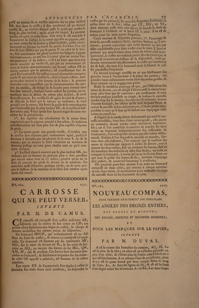 paffé àu travers de ce treillis retombe fur un plan incliné HK fixe dans la caille ; à fon extrémité eft un fécond treillis K, au travers duquel paffe le grain qui tombe le long du plan incliné , après avoir été vanné. Le premier treillis eft agité en cette forte. Une roue L eft attachée a l’extrémité de l’arbre de la vanne oppofée au pignon; cet¬ te roue porte fur fa furface 4 plans inclines, pofes circu- lairement en fuivant les bords du cercle. Le bout d un ref- fort de bois MNO fixé par fa partie N au côté de la boî¬ te, fuit exactement les plans inclinés fur lefquels il porte alternativement, ce qui fert a écarter plus ou moins 1 au¬ tre extrémité O du reffort ; c’eft à ce bout que tient une corde attachée au treillis G, qui par ce mouvement eft tirée & lâchée alternativement : un fécond reffort PR de même matière que le premier, eft pareillement fixé du côté B à l’endroit P. Ce reffort auquel eft attachée une autre corde R qui tient au treillis G, obéit à l’autre reffort, lorf- qu’un plan incliné le fait écarter de la boîte ; le premier recevant cette impreffion par la communication des cor¬ des du treillis, eft obligé de fe bander pour revenir dans fon état naturel, lorfque l’autre reffort lui permet, en re¬ tombant dans le défaut du même plan incliné, ôt ainfi fucceflivement. Le treillis G eft agité de côté ôt d’autre , & difperfe le bled qui fe nétoye en tombant; le vent produit parla vanne, fait fortir la paille & le mauvais grain par l’intervalle que le plan incliné HI, ôt le treillis G laif- îent entre eux. Voici quels font les avantages de cette ma¬ chine fur la précédente. i°. La rapidité des révolutions de la vanne étant augmentée par le pignon attaché à fon arbre, il s’enfuivra néceffairement un vent plus fort ôt plus capable d'épurer le grain. 20. La vanne ayant une grande vîteffe, il s’enfuit que le treillis fera d’autant plus violemment agité, puifqu’il donnera 8 faccades par révolution de la roue L ou de la vanne ; par ce moyen le bled s’écartera en tombant ôt donnera paffage au vent pour chaffer tout ce qu’il con¬ tient d’impur. 3 °. Le bled étant à couvert par le plan incliné HK, les ordures qui en fortent ne peuvent plus y être pouffées par aucun autre vent ni s’y mêler, pourvu qu’on ait le foin de couvrir les pieds de devant de la machine. On aura foin aufli d’étendre quelque chofe, ou de tenir pro¬ pre le deffous de la machine où le bled doit tomber après avoir été vanné. N?. 182. 1737- CARROSSE QUI NE PEUT VERSER, INVENTÉ PAR M. DE CAMUS. CE carroffe eft compofé d’un coffre ordinaire AB, fufpendu par le milieu de fon corps en CD; ces points étant fupérieurs aux lièges du coffre, la charge fe trouve au-deffous des mêmes points de fufpenfion. Un brancard MNOP, qui ordinairement eft au-def¬ fous du fond du coffre , fe trouve ici tranfpofé à l’impé¬ riale. Ce brancard eft foutenu par fes extrémités MP, NO, fur le train de devant en IL, & fur celui de der¬ rière en HQ, au moyen des barres de fer HG, QN, LM, IF , qui fe croifent. Ces barres font fixement atta¬ chées au brancard, Ôt folidement empâtées fur les trains : le côté OP oppofé à celui-ci, eft foutenu de la même maniéré. Les roues RX de l’avant-train font égales à celles de (derrière. Le train étant ainfi conftruit, on fufpendra le coffre par les points C, D, avec des foupentes femblables à celles dont on fe fert, telles que CF, DG, ou VS, dont chacune paffe dans une efpece de boucle S, fixée au brancard à l’endroit où la barre ST le joint : il en eft de même pour les trois autres foupentes. Cette maniéré de fufpendre procure, i°. l’avantage de tenir le carroffe toujours droit, quelque hauteur qu’il ren¬ contre , pourvu cependant que cette hauteur ne foit pas affez confidérable pour faire verfer tout le train. L’Auteur prétend que quand même deux roues du même côté man- queroient,le coffre neverferoit point; ôtcela parce que la charge fe trouvant au-deffous de la fufpenfion, cette pe- fanteur entraîneroit néceffairement le coffre qui tomberoit fur fa bafe, fur-tout fi le brancard avoit la liberté de paf- fer par-deffus l’impériale. Le fécond avantage confifte en ce que fubftituant des grandes roues à l’avant-train à la place des petites, ces grandes roues enfonceront moins dans des terres grafles,ôc leurs moyeux ne s’y engageront point. - Enfin le troifiéme avantage eft que, par 1 élévation des roues de devant, on eft obligé d’élever aufli le timon beau¬ coup plus haut que de coutume ; par conféquent le trait devient prefque parallèle au tirage, ôt lorfque le carroffe tombe trop fur le devant, les chevaux fe trouvent encore d’autant foulagés, les efforts qu ils font ici pour élever ôc retirer le carroffe de fon enfoncement, n’étant point com¬ parables à ceux qu’il faut qu’ils faffent aux équipages ordi¬ naires en pareil cas. A l’égard de la tranfpofition du brancard qui rend le car¬ roffe inverfable, bien loin d’être avantageufe , elle parole au contraire devoir rendre cette invention impratica¬ ble ; car fi l’on conftdére la maniéré de joindre les deux trains au brancard indépendamment des difficultés de l’exécution, l’on voit qu’elle devient par elle-meme défec- tueufe. Enfuite fi l’on fuppofele carroffe en marche, fur- tout dans une defeente, l’on conçoit que la traélion des roues de derrière par rapport à celles de devant, tend a écarter les deux trains, foit en rompant les barres, foit en les arrachant des endroits où elles font fixées , ou enfin en rompant le brancard , à moins qu’on ne le fit tres-forts; ce qui avec le poids des barres de fer , rendroit l’équipage fort pefant, ôt couteroit beaucoup à conftruire. On pourroit peut-être ajouter à ce train un brancard compofé de deux côtés, qui retenus a chaque extrémi¬ té aux deux trains, fe couderoient pour embraffer le corps du carroffe dont on les écarteroit un peu. X&K KXXMXXXXXXXXXXXfXXXXX XX N'Q. 183. 1717. NOUVEAU COMPAS, POUR PRENDRE EXACTEMENT SUR TOUS PLANS LES ANGLES DES DEGRES ENTIERS, DES DEGRÉS ET MINUTES, DES DEGRÉS, MINUTES ET SECONDES ENSEMBLE; E T POUR LES MARQUER SUR LE PAPIER, A J N FE NT É PAR M. D UVAL. A eft le centre des branches du compas, AC, AI. Aa eft le clou de la tête ; ce clou eft un cylindre qui paffe un peu d’un côté, ôt s’élève plus de l’autre côté à 1 endroit a qui eft fon fommet. A na marque l’axe de ce cylindre, dont m 11 a eft le quart formé par deux coupes faites le long de l’axe. A c, Ai font les lignes de foi, ôt db eft le finus d’un degré retiré fur la branche A i en RE, Les deux bran-