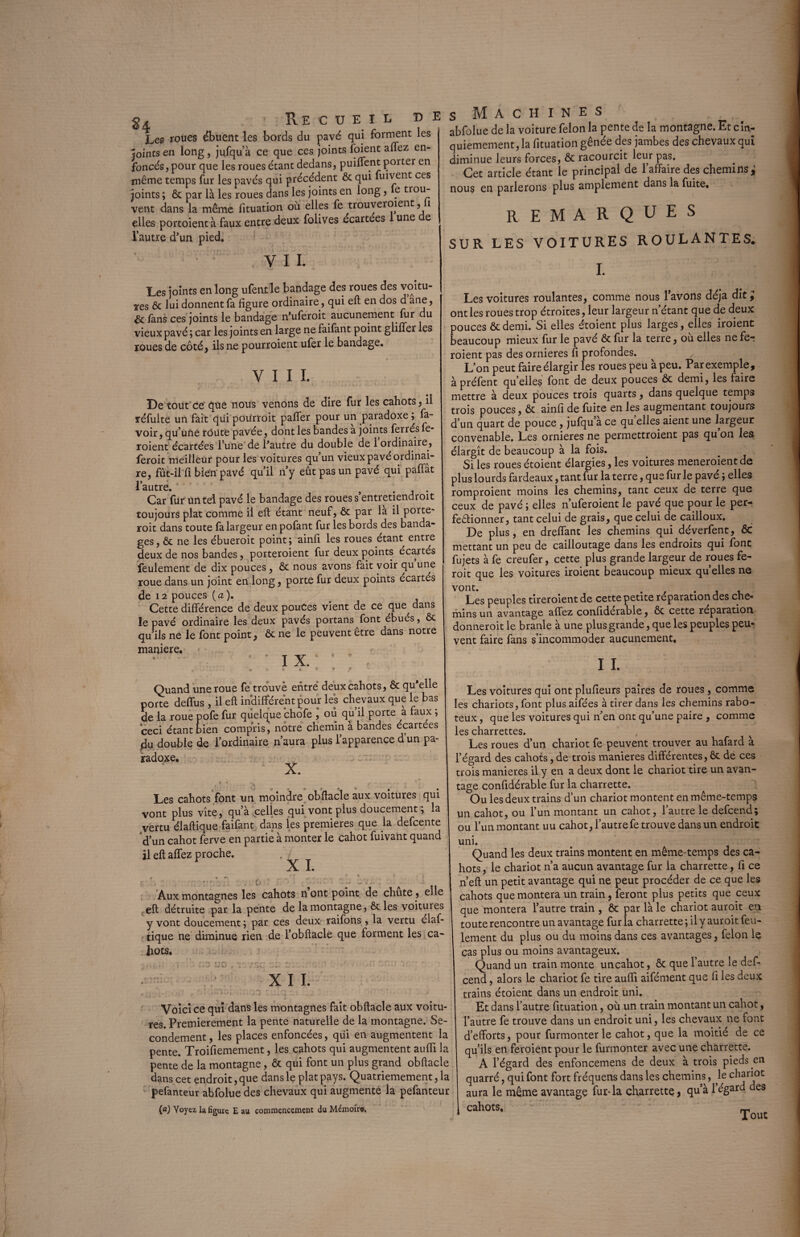 g4 ■ Recueil ce Les roues ébuent les bords du pavé qui forment les Joints en long, jufqu’à ce que ces joints foient affez en- foncésjpour que les roues étant dedans, puiflent porter en même temps fur les pavés qui précédent ôc qui fuivent ces joints ; ôc par là les roues dans les joints en long, e trou¬ vent dans la même fituation où elles fe trouveraient, 1 elles portoient à faux entre deux folives écartées une e l’autre d'un pied. VI £ Les joints en long ufentle bandage des roues des voitu¬ res ôc lui donnent fa figure ordinaire, qui eft en dos d ane, & fans ces joints le bandage n’uferoit aucunement fur du vieux pavé ; car les joints en large ne faifant point gliffer les roues de côté, ils ne pourroient ufer le bandage. VIII. De tout ce que nous venons de dire fur les cahots, il réfulte un fait qui pourroit palier pour un paradoxe ; la¬ voir, qu’une route pavée, dont les bandes a joints ferrés fe* roient écartées l’une de Pautre du double de 1 ordinaire, feroit meilleur pour les voitures qu’un vieux pavé ordinai¬ re, fût-il fi bien pavé qu’il n’y eût pas un pavé qui paffât l’autre. } . Car fur un tel pavé le bandage des roues s’entretiendroit toujours plat comme il eft étant neuf, ôc par la il porte* roit dans toute fa largeur enpofant fur les bords des banda¬ ges, ôc ne les ébueroit point; ainfi les roues étant entre deux de nos bandes, porteroient fur deux points écartés feulement de dix pouces, ôc nous avons fait voir qu une roue dans un joint en long, porte fur deux points écartés de 12 pouces (a ). Cette différence de deux pouces vient de ce que dans le pavé ordinaire les deux pavés portans font ébués, ôc qu’ils ne le font point, ôc ne le peuvent être dans notre maniéré. P I X.‘ '  .. » » * © • f ^ Quand une roue fe trouvé entre deux cahots, ôc qu'elle porte deffus , il eft indifférent pour les chevaux que le bas de la roue pofe fur quelque chofe J ou qu’il porte à faux ; ceci étant bien compris, notre chemin à bandes écartées du double de l’ordinaire n’aura plus l’apparence d’un pa¬ radoxe. ■ X. Les cahots font un moindre obftacle aux voitures qui vont plus vite, qu’à .celles qui vont plus doucement ; la vertu élaftique faifant dans les premières que la defcente d’un cahot ferve en partie à monter le cahot fuivant quand il eft affez proche. X I. , / - . o ’ • - • Aux montagnes les cahots n ont point de chute, elle eft détruite par la pente de la montagne, ôc les voitures y vont doucement; par ces deux raifons , la vertu élaf¬ tique ne diminue rien de l’obftacle que forment les ca¬ hots. T*r\ f*r\ r r\ *- ' ' .l - T XII. . r ‘ .are; :r.oo culqr.-. -j : ' •  ’ • Voici ce qui dans les montagnes fait obftacle aux voitu¬ res. Premièrement la pente naturelle de la montagne. Se¬ condement, les places enfoncées, qui en augmentent la pente. Troifiemement, les cahots qui augmentent auffi la pente de la montagne, & qui font un plus grand obftacle dans cet endroit, que dans le plat pays. Quatrièmement, la pefanteur abfolue des chevaux qui augmente la pefanteur (a) Voyez la figure E au commencement du Mémoire, S Machines abfolue de la voiture félon la pente de la montagne. Et cin¬ quièmement, la fituation gênée des jambes des chevaux qui diminue leurs forces, ôc racourcit leur pas. Cet article étant le principal de l’affaire des chemins^ nous en parlerons plus amplement dans la fuite. r emarques SUR LES VOITURES ROULANTES. I. Les voitures roulantes, comme nous l’avons déjà dit ; ont les roues trop étroites, leur largeur n’étant que de deux pouces ôc demi. Si elles étoient plus larges, elles iroient beaucoup mieux fur le pavé ôc fur la terre, où elles ne fer roient pas des ornières fi profondes. ✓ L’on peut faire élargir les roues peu à peu. Par exemple, à préfent qu elles font de deux pouces ôc demi, les faire mettre à deux pouces trois quarts, dans quelque temps trois pouces, ôc ainfi de fuite en les augmentant toujours d’un quart de pouce , jufqu’à ce quelles aient une largeur convenable. Les ornières ne permettroient pas qu’on les élargît de beaucoup à la fois. Si les roues étoient élargies, les voitures meneroient de plus lourds fardeaux, tant fur la terre, que fur le pavé ; elles romproient moins les chemins, tant ceux de terre que ceux de pavé ; elles n’uferoient le pavé que pour le per¬ fectionner, tant celui de grais, que celui de cailloux. De plus, en dreffant les chemins qui déverfent, ôc mettant un peu de cailloutage dans les endroits qui font fujets à fe creufer, cette plus grande largeur de roues fe¬ roit que les voitures iroient beaucoup mieux qu’elles ne Les peuples tireroientde cette petite réparation des che¬ mins un avantage affez confiderable, ôc cette réparation donneroit le branle à une plus grande, que les peuples peur vent faire fans s’incommoder aucunement. I I. Les voitures qui ont plufieurs paires de roues , comme les chariots, font plus aifées à tirer dans les chemins rabo¬ teux , que les voitures qui n’en ont qu’une paire , comme les charrettes. , Les roues d’un chariot fe peuvent trouver au hafard à l’égard des cahots, de trois maniérés différentes, ôc de ces trois maniérés il y en a deux dont le chariot tire un avan¬ tage confidérable fur la charrette. Ou les deux trains d’un chariot montent en même-temps un cahot, ou l’un montant un cahot, l’autre le defcend; ou l’un montant uu cahot, l’autre fe trouve dans un endroit uni. Quand les deux trains montent en même-temps des ca¬ hots , le chariot n’a aucun avantage fur la charrette, fi ce n’eft un petit avantage qui ne peut procéder de ce que les cahots que montera un train, feront plus petits que ceux que montera l’autre train , Ôc par là le chariot auroit en toute rencontre un avantage fur la charrette ; il y auroit feu¬ lement du plus ou du moins dans ces avantages, félon le cas plus ou moins avantageux. Quand un train monte uncahot, ôc que l’autre le def¬ cend , alors le chariot fe tire aufii aifément que fi les deux trains étoient dans un endroit uni. Et dans l’autre fituation, où un train montant un cahot, l’autre fe trouve dans un endroit uni, les chevaux ne font d’efforts, pour furmonter le cahot, que la moitié de ce qu’ils en feroient pour le furmonter avec une charrette. A l’égard des enfoncemens de deux à trois pieds en quarré, qui font fort fréquens dans les chemins, le chariot aura le même avantage fur-la charrette, qu’à 1 égard des cahots.  — Tout