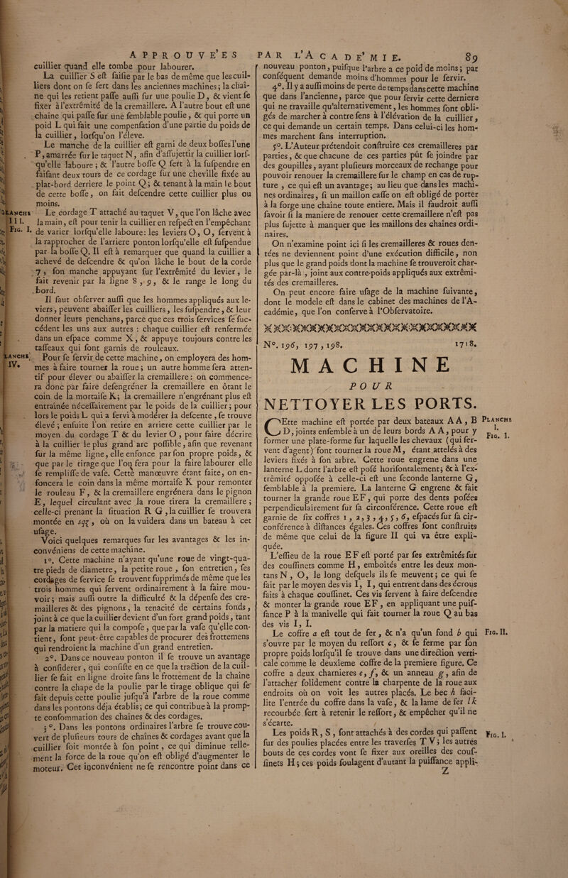 cuillier quand elle tombe pour labourer. La cuillier S eft faifie par le bas de même que lescuil- liers dont on Te fert dans les anciennes machines; la chaî¬ ne qui les retient paffe auffi fur une poulie D, ôc vient fe fixer à l’extrémité de la cremaillere. A l’autre bout eft une chaîne qui paffe fur une femblable poulie, ôc qui porte un Î>oid L qui fait une compenfation d’une partie du poids de a cuillier, lorfqu’on l’éleve. Le manche de la cuillier eft garni de deux boffes l’une P, amarrée furie taquet N, afin d’affujettir la cuillier lorf¬ qu’elle laboure ; ôc l’autre boffe Q fert à la fufpendre en faifant deux tours de ce cordage fur une cheville fixée au plat-bord derrière le point Q; & tenant à la main le bout de cette boffe, on fait defcendre cette cuillier plus ou moins. Le cordage T attaché au taquet V, que l’on lâche avec la main, eft pour tenir la cuillier en refpeêfen l’empêchant de varier lorfqu’elle laboure: les leviers O, O, feivent à la rapprocher de l’arriere ponton lorfqu’elle eft fufpendue par la bofte Q. Il eft à remarquer que quand la cuillier a achevé de defcendre ôc qu’on lâche le bout de la corde 7 , fon manche appuyant fur l’extrémité du levier, le fait revenir par la ligne 8,9, ôc le range le long du . bord. Il faut obferver aufli que les hommes appliqués aux le¬ viers , peuvent abaifter les cuilliers, les fufpendre, 6c leur donner leurs penchans, parce que ces trois fervices fefuc- cèdent les uns aux autres : chaque cuillier eft renfermée dans un efpace comme X, ôc appuyé toujours contre les taffeaux qui font garnis de rouleaux. ; Pour fe fervir de cette machine, on employera des hom¬ mes à faire tourner la roue ; un autre homme fera atten¬ tif pour élever ou abaifter la cremaillere : on commence¬ ra donc par faire defengréner la cremaillere en ôtant le coin de la mortaife K; la cremaillere n’engrénant plus eft entraînée néceftairement par le poids de la cuillier; pour lors le poids L qui a fervi à modérer la defcente , fe trouve élevé ; enfuite l’on retire en arriéré cette cuillier par le moyen du cordage T ôc du levier O , pour faire décrire à la cuillier le plus grand arc poftible, afin que revenant fur la même ligne, elle enfonce par fon propre poids, ôc que par le tirage que l’on fera pour la faire labourer elle fe rempliflede vafe. Cette manœuvre étant faite, on en¬ foncera le coin dans la même mortaife K pour remonter le rouleau F, Ôc la cremaillere engrènera dans le pignon E, lequel circulant avec la roue tirera la cremaillere; celle-ci prenant la fituation R G, la cuillier fe trouvera montée en sq{ , où on la vuidera dans un bateau à cet ufage. Voici quelques remarques fur les avantages ôc les in- convéniens de cette machine. i°. Cette machine n’ayant qu’une roue de vingt-qua¬ tre pieds de diamètre, la petite roue , fon entretien, fes cordages de fervice fe trouvent fupprimés de meme que les trois hommes qui fervent ordinairement a la faire mou¬ voir; mais aufli outre la difficulté ôc la dépenfe des cre- mailleres ôc des pignons, la ténacité de certains fonds, joint à ce que la cuillier devient d’un fort grand poids, tant par la matière qui la cotnpofe , que par la vafe qu’çlle con¬ tient, font peut-être capables de procurer des frottemens qui rendroient la machine d’un grand entretien. 20. Dans ce nouveau ponton il fe trouve un avantage à confiderer , qui confifte en ce que la traêlion de la cuil¬ lier fe fait en ligne droite fans le frottement de la chaîne contre la chape de la poulie par le tirage oblique qui fe' fait depuis cette poulie jufqu’à l'arbre de la roue comme dans les pontons déjà établis; ce qui contribue à la promp¬ te confommation des chaînes ôc des cordages. 5 Dans les pontons ordinaires l’arbre fe trouve cou¬ vert de plufieurs tours de chaînes ôc cordages avant que la cuillier foit montée à fon point , ce qui diminue telle¬ ment la force de la roue qu on eft obligé d’augmenter le moteur. Cet inconvénient 11e fe rencontre point dans ce par l’A c a d e* M I E. 89 nouveau ponton, puifque l’arbre a ce poid de moins; par conféquent demande moins d’hommes pour le fervir. 4°. Il y a auffi moins de perte de temps dans cette machine que dans 1 ancienne, parce que pour fervir cette derniers qui ne travaille qu’alternativement, les hommes font obli¬ gés de marcher à contre fens à l’élévation de la cuillier, ce qui demande un certain temps. Dans celui-ci les hom¬ mes marchent fans interruption. j°. L’Auteur prétendoit conftruire ces cremailleres par parties, ôc que chacune de ces parties put fe joindre par des goupilles, ayant plufieurs morceaux de rechange pour pouvoir renouer la cremaillere fur le champ en cas de rup¬ ture , ce qui eft un avantage; au lieu que dans les macm- nés ordinaires, fi un maillon cafte on eft obligé de porter à la forge une chaîne toute entière. Mais il faudroit aufli favoir fi la maniéré de renouer cette cremaillere n’eft pas plus fujette à manquer que les maillons des chaînes ordi¬ naires. On n’examine point ici fi les cremailleres ôc roues den¬ tées ne deviennent point d’une exécution difficile, non plus que le grand poids dont la machine fe trouveroit char¬ gée par-là , joint aux contre-poids appliqués aux extrémi¬ tés des cremailleres. On peut encore faire ufage de la machine fuivante, dont le modèle eft dans le cabinet des machines de l’A¬ cadémie, que l’on conferveà PObfervatoire. N°. ip5, ip7 , 198, i7'8« MACHINE POUR NETTOYER LES PORTS. Ette machine eft portée par deux bateaux AA, B Pi-anche D, joints enfemble à un de leurs bords AA, pour y ^ former une plate-forme fur laquelle les chevaux (qui fer¬ vent d’agent ) font tourner la roueM, étant attelés à des leviers fixés à fon arbre. Cette roue engrene dans une lanterne L dont l’arbre eft pofé horifontalement; ôc à l’ex¬ trémité oppofée à celle-ci eft une fécondé lanterne G, femblable à la première. La lanterne G engrene ôc fait tourner la grande roue EF, qui porte des dents pofées perpendiculairement fur fa circonférence. Cette roue eft garnie de fix coffres 1, a,3,4,y,5, efpacés fur fa cir¬ conférence à diftances égales. Ces coffres font conftruits de même que celui de la figure II qui va être expli¬ quée. L’eflieu de la roue E F eft porté par fes extrémités fur des couffinets comme H, emboîtés entre les deux mon- tans N , O, le long defquels ils fe meuvent; ce qui fe fait par le moyen des vis I, I, qui entrent dans des écrous faits à chaque couflinet. Ces vis fervent à faire defcendre ôc monter la grande roue EF, en appliquant une puif- fance P à la manivelle qui fait tourner la roue Q au bas des vis I, I. Le coffre a eft tout de fer, ôc n’a qu’un fond b qui Fig* IL s’ouvre par le moyen du reflort c, ôc fe ferme par fon propre poids lorfqu’il fe trouve dans une dire£!ion verti¬ cale comme le deuxieme coffre de la première figure. Ce coffre a deux charnières e, f y ôc un anneau g, afin de l’attacher folidement contre la charpente de la roue aux endroits où on voit les autres placés. Le bec h faci¬ lite l’entrée du coffre dans la vafe, ôc la lame de fer Ik recourbée fert à retenir le reffort, ôc empêcher qu’il ne s’écarte. Les poids R, S , font attachés à des cordes qui paffent jrIG. j fur des poulies placées entre les traverfes T V ; les autres bouts de ces cordes vont fe fixer aux oreilles des couf¬ finets H ; ces poids foulagent d’autant la puiffance appli-