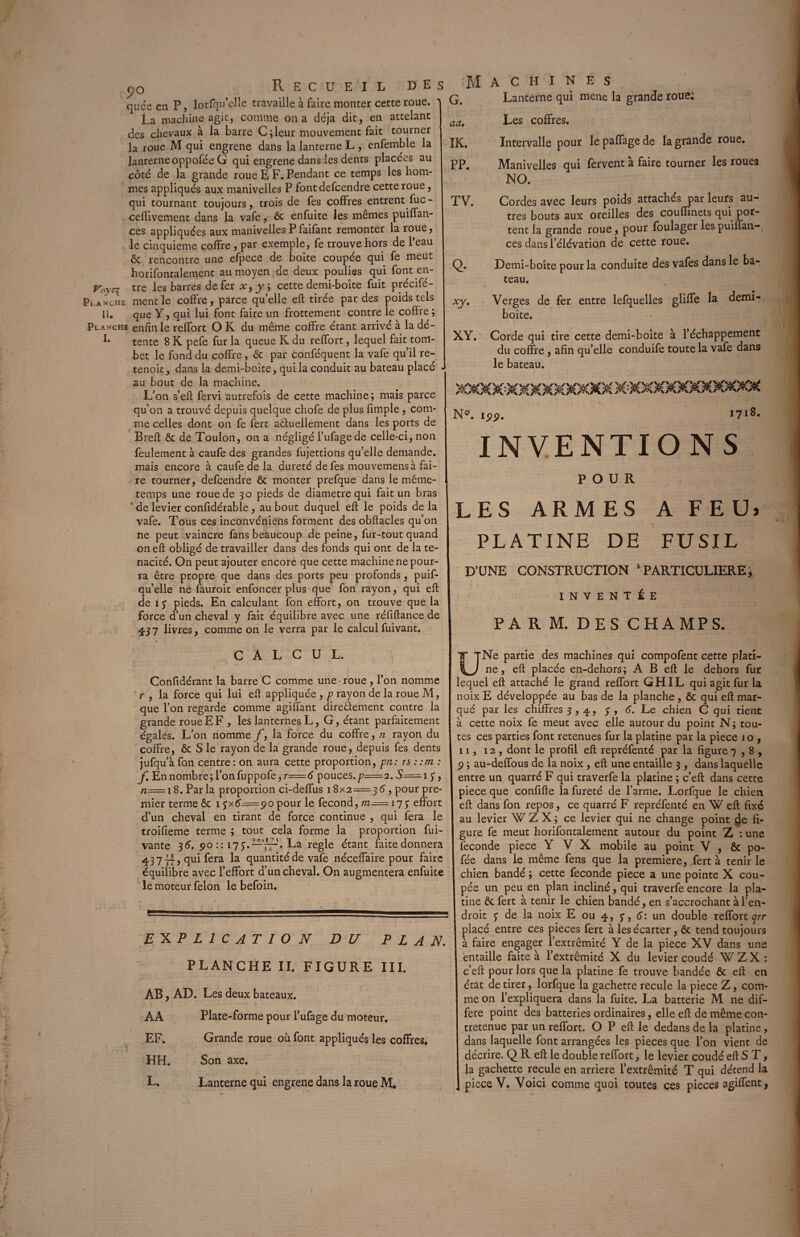 J)0 Recueil des quçs en P, lorfqu’clle travaille à faire monter cette roue. La machine agit, comme on a déjà dit, en attelant des chevaux à la barre C;leur mouvement fait tourner la roue M qui engrene dans la lanterne L , enfemble la lanterne oppofée G qui engrene dans les dents placées au côté de la grande roue E F. Pendant ce temps les hom¬ mes appliqués aux manivelles P fontdefcendre cette roue, qui tournant toujours, trois de fes coffres entrent fuc- ceHivernent dans la vafe, ôc enfuite les mêmes puiffan- ces appliquées aux manivelles Pfaifant remonter la roue, le cinquième coffre, par exemple, fe trouve hors de l’eau ôc rencontre une efpece de boîte coupée qui fe meut horifontalement au moyen de deux poulies qui font en- yoyel tre les barres de fer x, y ; cette demi-boîte fuit précifé- Planche ment le coffre, parce qu’elle eft tirée par des poids tels ü. que Y, qui lui font faire un frottement contre le coffre; Planche enfin le reffort O K du même coffre étant arrivé a la dé- 1* tente 8 K pefe fur la queue K du reffort, lequel fait tom- bet le fond du coffre , & par conféquent la vafe qu’il re- tenoit, dans la demi-boîte, qui la conduit au bateau placé - au bout de la machine. L’on s’eft fervi autrefois de cette machine; mais parce qu’on a trouvé depuis quelque chofe de plus fimple, com¬ me celles dont on fe fert affuellement dans les ports de Breft ôc de Toulon, on a négligé l’ufagede celle-ci, non feulement à caufe des grandes fujettions qu’elle demande, mais encore à caufe de la dureté de fes mouvemensà fai¬ re tourner, defcendre ôc monter prefque dans le même- temps une roue de 30 pieds de diamètre qui fait un bras ' de levier confidérable, au bout duquel eft le poids de la vafe. Tous ces inconvéniens forment des obftacles qu’on ne peut vaincre fans beaucoup de peine, fur-tout quand on eft obligé de travailler dans des fonds qui ont de la té¬ nacité. On peut ajouter encore que cette machine ne pour¬ ra être propre que dans des ports peu profonds, puif- qu’elle ne fauroit enfoncer plus que fon rayon, qui eft de iy pieds. En calculant fon effort, on trouve que la force d’un cheval y fait équilibre avec une réfiftance de £3 7 livres, comme on le verra par le calcul fuivant. CALCUL. Confidérant la barre C comme une roue, l’on nomme r , la force qui lui eft appliquée , p rayon de la roue M, que l’on regarde comme agiffant directement contre la grande roue EF , les lanternes L, G, étant parfaitement égales. L’on nomme f, la force du coffre, n rayon du. coffre, ôc S le rayon de la grande roue, depuis fes dents jufqu’àfon centre: on aura cette proportion, pn: rs : :m : f En nombre; l’onfuppofe,r=é pouces.p=2. S== 1 y, tz=i8. Parla proportion ci-deffus 18x2=35, pour pre¬ mier terme ôc 1 yx5=po pour le fécond, m^= 17y effort d’un cheval en tirant de force continue , qui fera le troifieme terme ; tout cela forme la proportion fui- vante 36. 90 :: 17y.—La réglé étant faite donnera 43 7 il ? qui fera la quantité de vafe néceffaire pour faire équilibre avec l’effort d’un cheval. On augmentera enfuite le moteur félon le befoin. EXPLICATION DU PLAN. PLANCHE II. FIGURE III. AB, AD. Les deux bateaux. AA Plate-forme pour l’ufage du moteur. EF. Grande roue où font appliqués les coffres. HH. Son axe. Machines G. Lanterne qui mene la grande roue; Les coffres. aa. IK. PP. TV. Intervalle pour le paffage de la grande roue. Manivelles qui fervent à faire tourner les roues NO. Cordes avec leurs poids attachés par leurs au¬ tres bouts aux oreilles des couffinets qui por¬ tent la grande roue, pour foulager les puiffan-, ces dans l’élévation de cette roue. Q. Demi-boîte pour la conduite des vafes dans le ba¬ teau. xy. Verges de fer entre lefquelles gliffe la demi- boîte. XY. Corde qui tire cette demi-boîte à l’échappement du coffre, afin qu’elle conduife toute la vafe dans le bateau. N°. 199. 1718. INVENTIONS POUR LES ARMES A FEU) PLATINE DE FUSIL D’UNE CONSTRUCTION k PARTICULIERE3 INVENTÉE PA R M. DES CHAMPS. U Ne partie des machines qui compofent cette plati¬ ne, eft placée en-dehors; A B eft le dehors fur lequel eft attaché le grand reffort GHIL qui agit fur la noix E développée au bas de la planche , ôc qui eft mar¬ qué par les chiffres 3, q., y, 6. Le chien C qui tient à cette noix fe meut avec elle autour du point N; tou¬ tes ces parties font retenues fur la platine par la piece 1 o , 11, 12, dont le profil eft repréfenté par la figure 7,8, 9 ; au-deifous de la noix , eft une entaille 3 , dans laquelle entre un quarré F qui traverfe la platine ; c’eft dans cette piece que confifte la fureté de l’arme. Lorfque le chien eft dans fon repos, ce quarré F repréfenté en W eft fixé au levier W Z X ; ce levier qui ne change point de fi¬ gure fe meut horifontalement autour du point Z : une fécondé piece Y V X mobile au point V , ôc po- fée dans le même fens que la première, fert à tenir le chien bandé ; cette fécondé piece a une pointe X cou¬ pée un peu en plan incliné, qui traverfe encore la pla¬ tine ôc fert à tenir le chien bandé, en s’accrochant à l’en¬ droit y de la noix E ou 4, y, 6: un double reffort y/r placé entre ces pièces fert à les écarter , ôc tend toujours à faire engager l’extrémité Y de la piece XV dans une entaille faite à l’extrémité X du levier coudé W Z X : c’eft pour lors que la platine fe trouve bandée ôc eft en état de tirer, lorfque la gâchette recule la piece Z, com¬ me on l’expliquera dans la fuite. La batterie M ne dif¬ féré point des batteries ordinaires, elle eft de même con- tretenue par un reffort. O P eft le dedans de la platine, dans laquelle font arrangées les pièces que l’on vient de décrire. Q R eft le double reffort, le levier coudé eft S T, la gâchette recule en arriéré l’extrémité T qui détend la