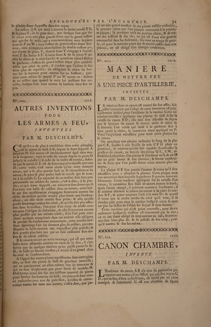 la platine étant fuppofée dans fon repos. Le refTort Q R qui tend à écarter le levier coudé T S, & lapiece V, ne le peut faire , que lorfque l’on agit fur le chien avec une plus grande force que le grand relfort qui agit fur la noix, qui a communication avec lapiece quarrée F ou W ; mais l’effort du grand refTort étant fou- tenu , rien n’empêche alors l’aêtion du double refTort qrr, qui écarte la piece V, dont le bout Y s’engagea l’extré¬ mité T du levier S T. L’autre boutX de la piece V ar¬ rête le chien ôc le tient bandé; Ôc quand on vient à lâcher la gâchette , l’effort du grand refTort étant plus confidé- rable que celui du petit, il s’enfuit que l’adion fe fait avec plus de rapidité, en obligeant le chien de bat¬ tre fur la batterie pour mettre feu au bafTinet ; pen¬ dant cette action le quarré F ou W rentre en - dedans ne refTort que quand la noix lui préfente fon en¬ taille , lorfque l’on veut mettre la batterie dans fon re- XXXX)€CO[MXXXXXKXXXXXXa€OeX N°. 200. 1718. mi un très-grand nombre de ces pièces mêlées enfemble, le premier chien que lonprenoit convenoit à la premiè¬ re plaque, la première noix au premier chien, & de mê¬ me des refforts ôc des vis, ce qui eft d’une très-grande commodité dans les Arfenaux, fur-tout en temps de guer¬ re , où pour la moindre piece qui fe trouve caffée dans une platine, on eft obligé d’en changer totalement. N°. 201. 171 8. MANIERE DE METTRE FEU A UNE PIECE D’ARTILLERIE, INVENTÉE PAR M. DESCHAMPS. AUTRES INVENTIONS POUR LES ARMES A FEU» 1 I N FE NT É E S PAR M. DE S CHAMP S. CE qu’il y a de plus a confidérer dans cette planche, eft le canon de fufil AB, depuis le bout fuppofe A jufqu’en D. Ce canon eft intérieurement égal dans tou¬ te fa longueur; mais le refte du canon depuis le point D jufqu’à la culaffe C E refte de la volée eft rétréci, defor- te que la partie C E eft de beaucoup plus epaiffe que vers D ; cette volée n’eft autre chofe qu’un cône tronqué creux, qui a fa plus grande bafe en D circonférence du canon, & pour fa plus petite bafe le cercle qui fe trou¬ ve à la culaffe C. La capacité de ce renfort doit être pro¬ portionnée au calibre du canon , c’eft-à-dire , à fa por¬ tée; ce qui étant fuppofé , on concevra fans doute que fi l’on jette une balle de calibre dans ce canon, cette Dal¬ le par fon accélération s’engagera fortement contre les côtés du renfort qu’elle trouve plus étroit que l’embou¬ chure , où elle étoit entrée fans peine : ôc afin qu elle preffe davantage contre les côtés , ôc quelle Toit plus affer¬ mie dans le renfort, l’on peut d’un coup de croffe con¬ tre terre l’obliger de defcendre , ôc elle fe trouvera encore plus preffée par ces mêmes côtés, d’où l’on peut con¬ clure qu’étant comprimée dans cet endroit elle obligera la poudre de s’enflammer entièrement, cette poudre raré¬ fiant davantage l’air lui donnera plus de refTort, parcon- féquent la belle recevra une impreflion plus grande, ôc fera portée plus loin que par un fufil ordinaire fans ren¬ fort & de même calibre. Il fe trouve encore un autre avantage , qui eft que cette balle étant affujettie comme on vient de le dire , il s en- fuivra que de quelque maniéré qu’on puiffe porter le fu¬ fil f R balle ne fauroit tomber, à moins d’un grand choc du côté de l’embouchure. A l’égard des autres pièces repréfentées dans cette plan¬ che, ce font des pièces de fufil de grandeur naturelle , qui ne contiennent en elles-mêmes rien de nouveau ôc qui ne font Amplement que pour fervir de modèle. M. Defchamps ayant fait fur ces calibres quantité de pièces pour former des batteries defufff, ces pièces fe font trou¬ vé exécutées avec tant de précifion,^ qu’elles fe conve- noient toutes les unes aux autres, c’eft-à-dire, que par- LA maniéré dont ce canon eft monté fur fon affût, fait affez connoître que l’ufage de cette invention^eft prin¬ cipalement deftiné pour l’artillerie de la marine. Cette in¬ vention confifte à appliquer une platine de fufil A fur la culaffe du canon BD; elle doit être difpofée de façon que la lumière du canon fe trouve entre le chien ôc la batterie. Une corde qui tient à la gâchette fert à faire partir le chien, le canonnier étant appliqué en P. Voici l’expédient néceffaire pour tenir cette platine fur le canon. On attachera une platine ordinaire le long de la pla¬ que C E, foudée à une feuille de tôle CFG pliée en gouttière, de maniéré quelle foit capable d’embraffer la grofleurdu canon, au moyen des pièces GL, CM, af- femblées à charnière. Ces pièces fe joindront en L & en M par un petit tenon ôc une clavette, ôc feront conftrui- tes de forte que l’on puiffe ferrer cette armure plus ou moins. ^ - • La plaque C E fera percée d’autant de trous qu il fera néceffaire pour y affujettir la platine. Cette plaque aura une ouverture dans laquelle la gâchette fe pourra mouvoir librement. Cette machine appliquée fur la culaffe d un canon, le canonnier fera failir le canon contre le bord ; après l’avoir chargé , il pointera comme à l’ordinaire , il fe retirera derrière le canon en tenant à la main le cor¬ don B P, ôc ayant toujours l’œil à la mire D ; ôc quand il verra que le roulis tendra du côté qu’il veut, il fe tiendra prêt pour tirer le cordon lorfqu’il verra la mire un peu au-deffus de l’objet fur lequel il veut donner. Cette machine qui n’eft point nouvelle , peut fervir utilement lorfque le vaiffeau eft tourmenté par la mer ; en ce cas étant obligé de tirer comme au vol, le canon¬ nier fera bien plus fur de la jufteffe de fon coup, puif- qu’il mettra le feu lui-même. XXXXXX'-XXX^^*#MX«X«XXXX N°. 202. 1718. CANON CHAMBRE, _ «T, INVENTÉ . \ 1 * • - • • . < ■ - I • f • k • ; ,j . 1 j : '4 ' s •*-» PAR M. DESCHAMPS. L’Extérieur du canon A B n’a rien de particulier par rapport aux autres ; il ne différé que par fon noyau C D , qui au lieu d’être cylindrique, eft formé par un cône tronqué. A l’extrémité G eft une chambre de figure